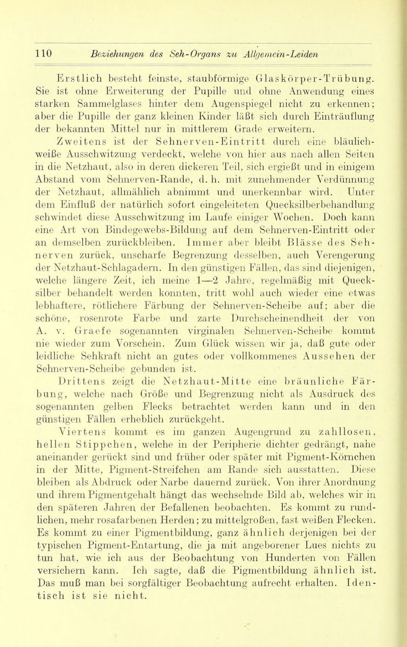 Erstlich besteht feinste, staubförmige Glaskörper-Trübung. Sie ist ohne Erweiterung der Pupille und ohne Anwendung eines starken Sammelglases hinter dem Augenspiegel nicht zu erkennen; aber die Pupille der ganz kleinen Kinder läßt sich durch Einträuflung der bekannten Mittel nur in mittlerem Grade erweitern. Zweitens ist der Sehnerven-Eintritt durch eine bläulich- weiße Ausschwitzung verdeckt, welche von hier aus nach allen Seiten in die Netzhaut, also in deren dickeren Teil, sich ergießt und in einigem Abstand vom Sehnerven-Kande, d. h. mit zunehmender Verdünnung der Netzhaut, allmählich abnimmt und unerkennbar wird. Unter dem Einfluß der natürlich sofort eingeleiteten Quecksilberbehandlung schwindet diese Ausschwitzung im Laufe einiger Wochen. Doch kann eine Art von Bindegewebs-Bildung auf dem Sehnerven-Eintritt oder an demselben zurückbleiben. Immer aber bleibt Blässe des Seh- nerven zurück, unscharfe Begrenzung desselben, auch Verengerung der Netzhaut-Schlagadern. In den günstigen Fällen, das sind diejenigen, welche längere Zeit, ich meine 1—2 Jahre, regelmäßig mit Queck- silber behandelt werden konnten, tritt wohl auch wieder eine etwas lebhaftere, rötlichere Färbung der Sehnerven-Scheibe auf; aber die schöne, rosenrote Farbe und zarte Durchscheinendheit der von A. v. Graefe sogenannten virginalen Sehnerven-Scheibe kommt nie wieder zum Vorschein. Zum Glück wissen wir ja, daß gute oder leidliche Sehkraft nicht an gutes oder vollkommenes Aussehen der Sehnerven-Scheibe gebunden ist. Drittens zeigt die Netzhaut-Mitte eine bräunliche Fär- bung, welche nach Größe und Begrenzung nicht als Ausdruck des sogenannten gelben Flecks betrachtet werden kann und in den günstigen Fällen erheblich zurückgeht. Viertens kommt es im ganzen Augengrund zu zahllosen, hellen Stippchen, welche in der Peripherie dichter gedrängt, nahe aneinander gerückt sind und früher oder später mit Pigment-Körnchen in der Mitte, Pigment-Streif chen am Bande sich ausstatten. Diese bleiben als Abdruck oder Narbe dauernd zurück. Von ihrer Anordnung und ihrem Pigmentgehalt hängt das wechselnde Bild ab, welches wir in den späteren Jahren der Befallenen beobachten. Es kommt zu rund- lichen, mehr rosafarbenen Herden; zu mittelgroßen, fast weißen Flecken. Es kommt zu einer Pigmentbildung, ganz ähnlich derjenigen bei der typischen Pigment-Entartung, die ja mit angeborener Lues nichts zu tun hat, wie ich aus der Beobachtung von Hunderten von Fällen versichern kann. Ich sagte, daß die Pigmentbildung ähnlich ist. Das muß man bei sorgfältiger Beobachtung aufrecht erhalten. Iden- tisch ist sie nicht.