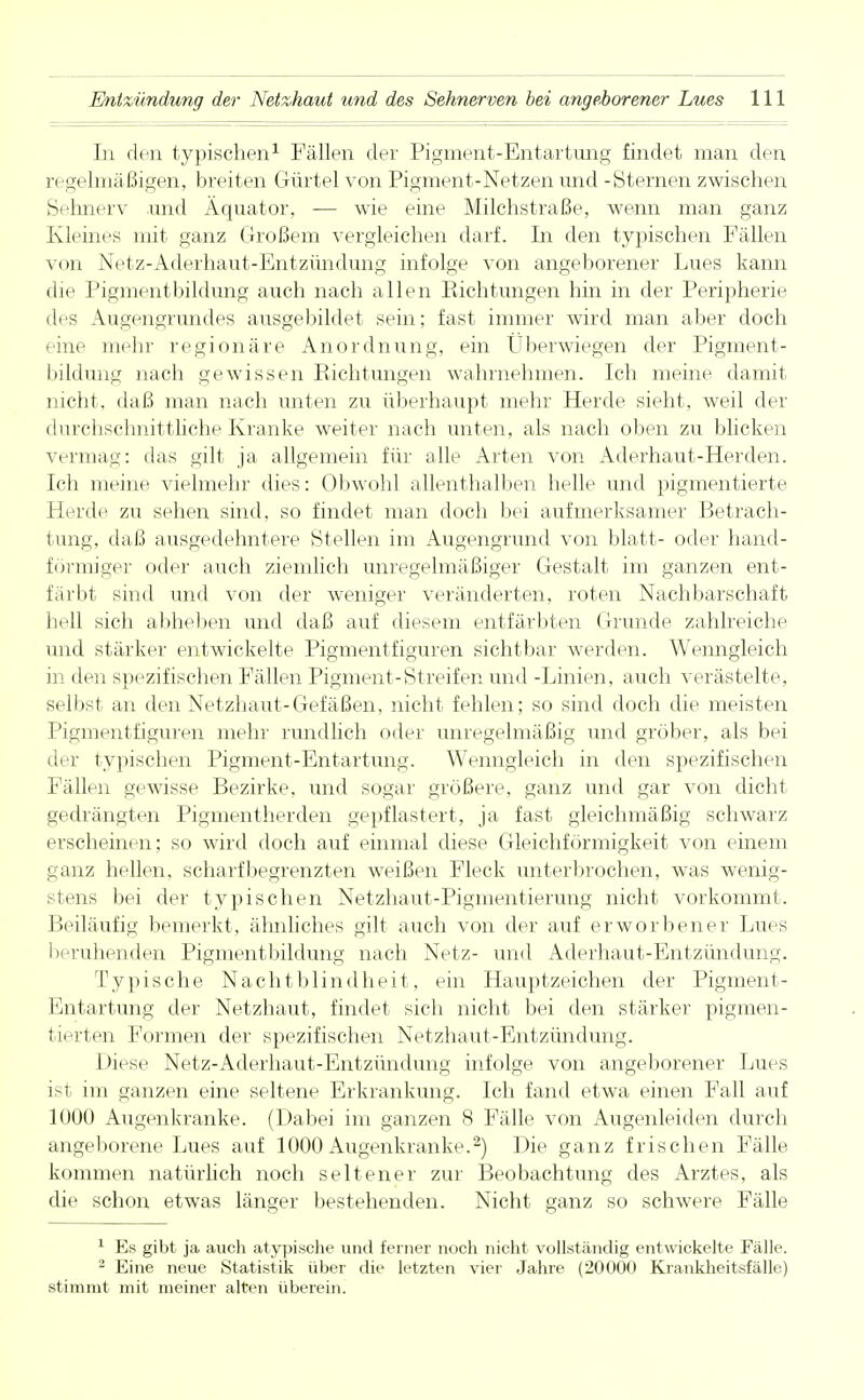 In den typischen1 Fällen der Pigment-Entartung findet man den vi igelmäßigen, breiten Gürtel von Pigment-Netzen und -Sternen zwischen Sehnerv und Äquator, — wie eine Milchstraße, wenn man ganz Kleines mit ganz Großem vergleichen darf. Li den typischen Fällen von Netz-Aderhaut-Entzündung infolge von angeborener Lues kann die Pigmentbildung auch nach allen Eichtungen hin in der Peripherie des Augengrundes ausgebildet sein; fast immer wird man aber doch eine mehr regionäre Anordnung, ein Überwiegen der Pigment- bildung nach gewissen Eichtungen wahrnehmen. Ich meine damit nicht, daß man nach unten zu überhaupt mehr Herde sieht, weil der durchschnittliche Kranke weiter nach unten, als nach oben zu blicken vermag: das gilt ja allgemein für alle Arten von Aderhaut-Herden. Ich meine vielmehr dies: Obwohl allenthalben helle und pigmentierte Herdii zu sehen sind, so findet man doch bei aufmerksamer Betrach- tung, daß ausgedehntere Stellen im Augengrund von blatt- oder hand- förmiger oder auch ziemlich unregelmäßiger Gestalt im ganzen ent- färbt sind und von der weniger veränderten, roten Nachbarschaft hell sich abheben und daß auf diesem entfärbten Grunde zahlreiche und stärker entwickelte Pigmentfiguren sichtbar werden. Wenngleich in den spezifischen Fällen Pigment-Streifen und -Linien, auch verästelte, selbst an den Netzhaut-Gefäßen, nicht fehlen; so sind doch die meisten Pigmentfiguren mehr rundlich oder unregelmäßig und gröber, als bei der typischen Pigment-Entartung. Wenngleich in den spezifischen Fällen gewisse Bezirke, und sogar größere, ganz und gar von dicht gedrängten Pigmentherden gepflastert, ja fast gleichmäßig schwarz erscheinen; so wird doch auf einmal diese Gleichförmigkeit von einem ganz hellen, scharf begrenzten weißen Fleck unterbrochen, was wenig- stens bei der typischen Netzhaut-Pigmentierung nicht vorkommt. Beiläufig bemerkt, ähnliches gilt auch von der auf erworbener Lues beruhenden Pigmentbildung nach Netz- und Aderhaut-Entzündung. Typische Nachtblindheit, ein Hauptzeichen der Pigment- Entartung der Netzhaut, findet sich nicht bei den stärker pigmen- tierten Formen der spezifischen Netzhaut-Entzündung. 1 >iese Netz-Aderhaut-Entzündung infolge von angeborener Lues ist im ganzen eine seltene Erkrankung. Ich fand etwa einen Fall auf 1000 Augenkranke. (Dabei im ganzen 8 Fälle von Augenleiden durch angeborene Lues auf 1000 Augenkranke.2) Die ganz frischen Fälle kommen natürlich noch seltener zur Beobachtung des Arztes, als die schon etwas länger bestehenden. Nicht ganz so schwere Fälle 1 Es gibt ja auch atypische und ferner noch nicht vollständig entwickelte Fälle. 2 Eine neue Statistik über die letzten vier Jahre (20000 Krankheitsfälle) stimmt mit meiner alten überein.