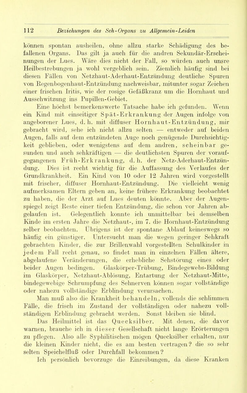 können spontan ausheilen, ohne allzu starke Schädigung des be- fallenen Organs. Das gilt ja auch für die andren Sekundär-Erschei- nungen der Lues. Wäre dies nicht der Fall, so würden auch unsre Heilbestrebungen ja wohl vergeblich sein. Ziemlich häufig sind bei diesen Fällen von Netzhaut-Aderhaut-Entzündung deutliche Spuren von Regenbogenhaut-Entzündung nachweisbar, mitunter sogar Zeichen einer frischen Iritis, wie der rosige Gefäßkranz um die Hornhaut und Ausschwitzimg ins Pupillen-Gebiet. Eine höchst bemerkenswerte Tatsache habe ich gefunden. Wenn ein Kind mit einseitiger Spät-Erkrankung der Augen infolge von angeborener Lues, d.h. mit diffuser Hornhaut-Entzündung, mir gebracht wird, sehe ich nicht allzu selten — entweder auf beiden Augen, falls auf dem entzündeten Auge noch genügende Durchsichtig- keit gebheben, oder wenigstens auf dem andren, scheinbar ge- sunden und auch sehkräftigen — die deutlichsten Spuren der vorauf- gegangenen Früh-Erkrankung, d.h. der Netz-Aderhaut-Entzün- dung. Dies ist recht wichtig für die Auffassung des Verlaufes der Grundkrankheit. Ein Kind von 10 oder 12 Jahren wird vorgestellt mit frischer, diffuser Hornhaut-Entzündung. Die vielleicht wenig aufmerksamen Eltern geben an, keine frühere Erkrankung beobachtet zu haben, die der Arzt auf Lues deuten könnte. Aber der Augen- spiegel zeigt Reste einer tiefen Entzündung, die schon vor Jahren ab- gelaufen ist. Gelegentlich konnte ich unmittelbar bei demselben Kinde im ersten Jahre die Netzhaut-, im 7. die Hornhaut-Entzündung selber beobachten. Übrigens ist der spontane Ablauf keineswegs so häufig ein günstiger. Untersucht man die wegen geringer Sehkraft gebrachten Kinder, die zur Brillenwahl vorgestellten Schulkinder in jedem Fall recht genau, so findet man in einzelnen Fällen ältere, abgelaufene Veränderungen, die erhebliche Sehstörung eines oder beider Augen bedingen. Glaskörper-Trübung, Bindegewebs-Bildung im Glaskörper, Netzhaut-Ablösung, Entartung der Netzhaut-Mitte, bindegewebige Schrumpfung des Sehnerven können sogar vollständige oder nahezu vollständige Erblindung verursachen. Man muß also die Krankheit behandeln, vollends die schlimmen Fälle, die frisch im Zustand der vollständigen oder nahezu voll- ständigen Erblindung gebracht werden. Sonst bleiben sie blind. Das Heilmittel ist das Quecksilber. Mit denen, die davor warnen, brauche ich in dieser Gesellschaft nicht lange Erörterungen zu pflegen. Also alle Syphilitischen mögen Quecksilber erhalten, nur die kleinen Kinder nicht, die es am besten vertragen? die so sehr selten Speichelfluß oder Durchfall bekommen? Ich persönhch bevorzuge die Einreibungen, da diese Kranken