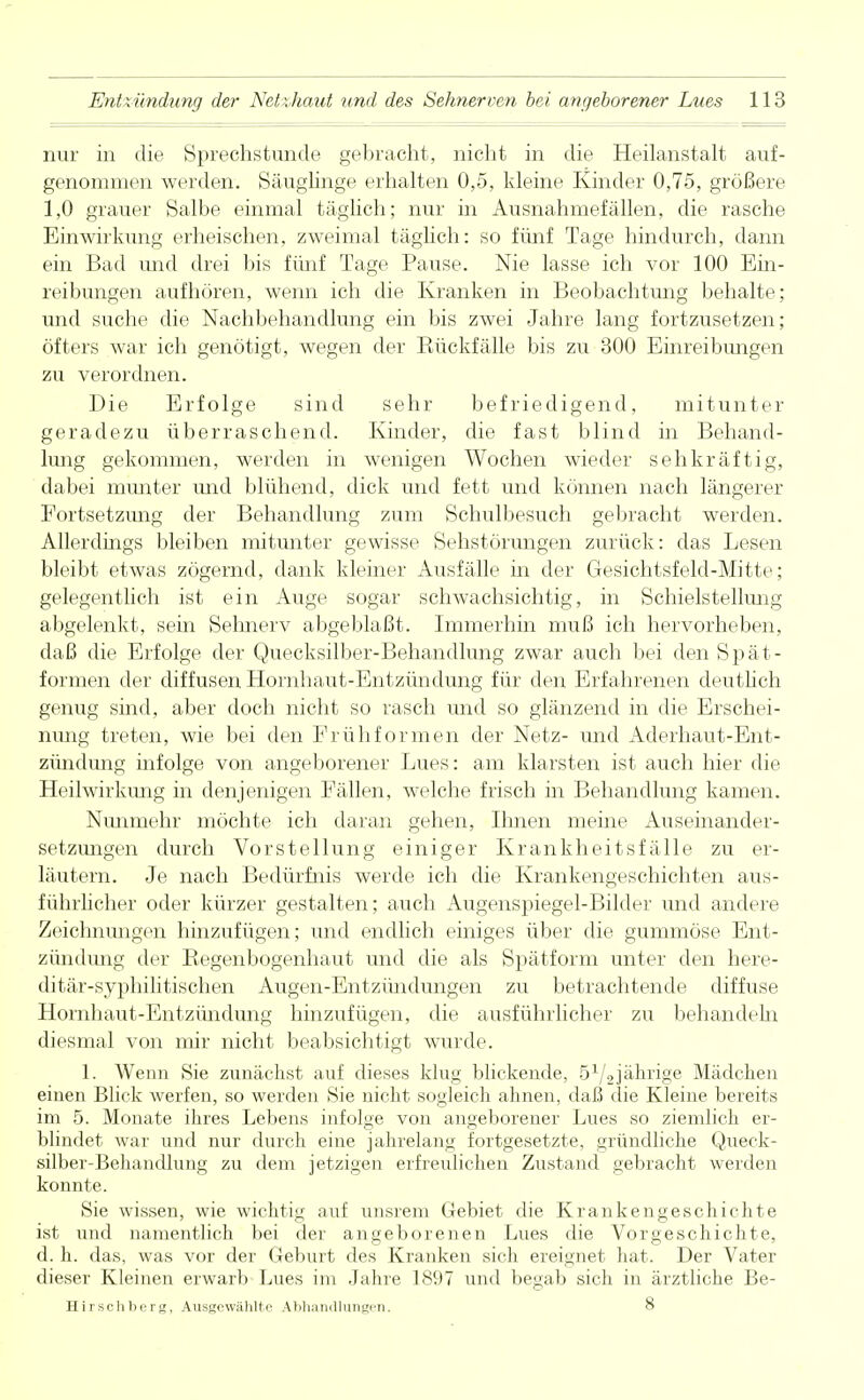 nur in die Sprechstunde gebracht, nicht in die Heilanstalt auf- genommen werden. Säuglinge erhalten 0,5, kleine Kinder 0,75, größere 1,0 grauer Salbe einmal täglich; nur in Ausnahmefällen, die rasche Einwirkung erheischen, zweimal täglich: so fünf Tage hindurch, dann ein Bad und drei bis fünf Tage Pause. Nie lasse ich vor 100 Ein- reibungen aufhören, wenn ich die Kranken in Beobachtung behalte; und suche die Nachbehandlung ein bis zwei Jahre lang fortzusetzen; öfters war ich genötigt, wegen der Bückfälle bis zu 300 Einreibungen zu verordnen. Die Erfolge sind sehr befriedigend. mitunter geradezu überraschend. Kinder, die fast blind in Behand- lung gekommen, werden in wenigen Wochen wieder sehkräftig, dabei munter und blühend, dick und fett und können nach längerer Fortsetzung der Behandlung zum Schulbesuch gebracht werden. Allerdmgs bleiben mitunter gewisse Sehstörungen zurück: das Lesen bleibt etwas zögernd, dank kleiner Ausfälle in der Gesichtsfeld-Mitte; gelegentlich ist ein Auge sogar schwachsichtig, in Schielstellung abgelenkt, sein Sehnerv abgeblaßt. Immerhin muß ich hervorheben, daß die Erfolge der Quecksilber-Behandlung zwar auch bei den Spät- formen der diffusen Hornhaut-Entzündung für den Erfahrenen deutlich genug sind, aber doch nicht so rasch und so glänzend in die Erschei- nung treten, wie bei den Frühformen der Netz- und Aderhaut-Ent- zündung infolge von angeborener Lues: am klarsten ist auch hier die Heilwirkung in denjenigen Fällen, welche frisch in Behandlung kamen. Nunmehr möchte ich daran gehen, Ihnen meine Auseinander- setzungen durch Vorstellung einiger Krankheitsfälle zu er- läutern. Je nach Bedürfnis werde ich die Krankengeschichten aus- führlicher oder kürzer gestalten; auch Augenspiegel-Bilder und andere Zeichnungen hinzufügen; und endlich einiges über die gummöse Ent- zündung der Regenbogenhaut und die als Spätform unter den here- ditär-syphilitischen Augen-Entzündungen zu betrachtende diffuse Hornhaut-Entzündung hinzufügen, die ausführlicher zu behandeln diesmal von mir nicht beabsichtigt wurde. 1. Wenn Sie zunächst auf dieses klug blickende, 51/2jälirige Mädchen einen Blick werfen, so werden Sie nicht sogleich ahnen, daß die Kleine bereits im 5. Monate ihres Lebens infolge von angeborener Lues so ziemlich er- blindet war und nur durch eine jahrelang fortgesetzte, gründliche Queck- silber-Behandlung zu dem jetzigen erfreulichen Zustand gebracht werden konnte. Sie wissen, wie wichtig auf unsrem Gebiet die Krankengeschichte ist und namentlich bei der angeborenen Lues die Vorgeschichte, d. h. das, was vor der Geburt des Kranken sieh ereignet hat. Der Vater dieser Kleinen erwarb Lues im Jahre 1897 und begab sich in ärztliche Be- Hirschberg, Ausgewählte Abhandlungen. 8