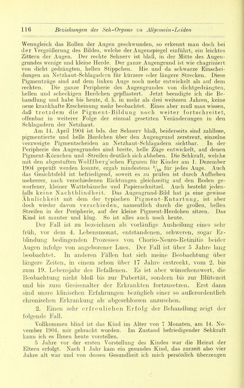 Wenngleich, das Rollen der Augen geschwunden, so erkennt man doch bei der Vergrößerung des Bildes, welche der Augenspiegel einführt, ein leichtes Zittern der Augen. Der rechte Sehnerv ist blaß, in der Mitte des Augen- grundes wenige und kleine Herde. Der ganze Augengrund ist wie chagriniert von dicht gedrängten, hellen Stippchen. Hie und da schwarze Einschei- dungen an Netzhaut-Schlagadern für kürzere oder längere Strecken. Diese Pigmentzüge sind auf dem linken Auge noch mehr entwickelt als auf dem rechten. Die ganze Peripherie des Augengrundes von dichtgedrängten, hellen und scheckigen Herdchen gepflastert. Jetzt beendigte ich die Be- handlung und habe bis heute, d. h. in mehr als drei weiteren Jahren, keine neue krankhafte Erscheinung mehr beobachtet. Eines aber muß man wissen, daß trotzdem die Pigment-Bildung noch weiter fortschreitet, offenbar in weiterer Folge der einmal gesetzten Veränderungen in den Schlagadern der Netzhaut. Am 14. April 1904 ist bds. der Sehnerv blaß, beiderseits sind zahllose, pigmentierte und helle Herdchen über den Augengrund zerstreut, einzelne verzweigte Pigmentscheiden an Netzhaut-Schlagadern sichtbar. In der Peripherie des Augengrundes sind breite, helle Züge entwickelt, auf denen Pigment-Körnchen und -Streifen deutlich sich abheben. Die Sehkraft, welche mit den abgestuften Wolf fberg'sehen Figuren für Kinder am 1. Dezember 1904 geprüft werden konnte, ergab mindestens x/io für jedes Auge. Auch das Gesichtsfeld ist befriedigend, soweit es zu prüfen ist durch Aufheben mehrerer, nach verschiedenen Richtungen gleichzeitig auf den Boden ge- worfener, kleiner Wattebäusche und Papierschnitzel. Auch besteht jeden- falls keine Nachtblindheit. Das Augengrund-Bild hat ja eine gewisse Ähnlichkeit mit dem der typischen Pigment-Entartung, ist aber doch wieder davon verschieden, namentlich durch die großen, hellen Streifen in der Peripherie, auf der kleine Pigment-Herdchen sitzen. Das Kind ist munter und klug. So ist alles auch noch heute. Der Fall ist zu bezeichnen als vorläufige Ausheilung eines sehr früh, vor dem 4. Lebensmonat, entstandenen, schweren, sogar Er- blindung bedingenden Prozesses von Chorio-Neuro-Retinitis beider Augen infolge von angeborener Lues. Der Fall ist über 5 Jahre lang beobachtet. In anderen Fällen hat sich meine Beobachtung über längere Zeiten, in einem schon über 17 Jahre erstreckt, vom 2. bis zum 19. Lebensjahr des Befallenen. Es ist aber wünschenswert, die Beobachtung nicht bloß bis zur Pubertät, sondern bis zur Blütezeit und bis zum Greisenalter der Erkrankten fortzusetzen. Erst dann sind unsre klinischen Erfahrungen bezüglich einer so außerordentlich chronischen Erkrankung als abgeschlossen anzusehen. 2. Einen sehr erfreulichen Erfolg der Behandlung zeigt der folgende Fall. Vollkommen blind ist das Kind im Alter von 7 Monaten, am 14. No- vember 1904, mir gebracht worden. Im Zustand befriedigender Sehkraft kann ich es Ihnen heute vorstellen. 5 Jahre vor der ersten Vorstellung des Kindes war die Heirat der Eltern erfolgt. Nach 1 Jahr kam ein gesundes Kind, das zurzeit also vier Jahre alt war und von dessen Gesundheit ich mich persönlich überzeugen