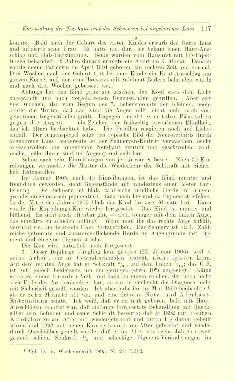 _ konnte. Bald nach der Geburt des ersten Kindes erwarb der Gatte Lues und infizierte seine Frau. Er hatte ulc. dur.; sie bekam einen Haut-Aus- schlag und Hals-Entzündung. Beide wurden vom Hausarzt mit Hg-Injek- tionen behandelt. 2 Jahre danach erfolgte ein Abort im 6. Monat. Danach wurde meine Patientin im April 1904 geboren, zur rechten Zeit und normal. Drei Wochen nach der Geburt trat bei dem Kinde ein Haut-Ausschlag am ganzen Körper auf, der vom Hausarzt mit Sublimat-Bädern behandelt wurde und nach drei Wochen gebessert war. Anfangs hat das Kind ganz gut gesehen, den Kopf stets dem Licht zugewandt und nach vorgehaltenen Gegenständen gegriffen. Aber seit vier Wochen, also vom Beginn des 7. Lebensmonats der Kleinen, beob- achtet die Mutter, daß das Kind die Augen rollt, nicht mehr nach vor- gehaltenen Gegenständen greift. Dagegen drückt es mit den Fäustchen gegen die Augen, - - ein Zeichen der frühzeitig erworbenen Blindheit, das ich öfters beobachtet habe. Die Pupillen reagieren noch auf Licht- einfall. Der Augenspiegel zeigt das typische Bild der Neuroretinitis durch angeborene Lues: beiderseits ist der Sehnerven-Eintritt verwaschen, leicht angeschwollen, die umgebende Netzhaut getrübt und geschwollen; zahl- reiche, helle Herde sind im Augengrund sichtbar. Schon nach zehn Einreibungen von je 0,5 war es besser. Nach 30 Ein- reibungen vermochte die Mutter die Wiederkehr der Sehkraft mit Sicher- heit festzustellen. Im Januar 1905, nach 40 Einreibungen, ist das Kind munter und freundlich geworden, sieht Gegenstände auf mindestens einen Meter Ent- fernung. Der Sehnerv ist blaß, zahlreiche rundliche Herde im Augen- grunde, einzelne auch pigmentiert; dazu noch hie und da Pigmentstreifchen. In der Mitte des Jahres 1905 blieb das Kind für zwei Monate fort. Dann wurde die Einreibungs-Kur wieder fortgesetzt. Das Kind ist munter und blühend. Es sieht auch offenbar gut, — aber weniger mit dem linken Auge, das einwärts zu schielen anfängt. Wenn man ihr das rechte Auge zuhält, versucht sie, die deckende Hand fortzustoßen. Der Sehnerv ist blaß. Zahl- reiche getrennte und zusammenfließende Herde im Augengrunde mit Pig- ment und einzelne Pigmentstriche. Die Kur wird natürlich noch fortgesetzt. 3. Dieser 16jährige Jüngling kam gestern (22. Januar 1906), weil er seine Arbeit, die im Gewindeschneiden besteht, nicht leisten kann. Auf dem rechten Auge hat er Sehkraft 5/35, auf dem linken 5/15; das G.F. ist gut, jedoch beiderseits um ein geringes (etwa 10°) eingeengt. Käme er so zu einem fremden Arzt, und dazu zu einem solchen, der noch nicht viele Fälle der Art beobachtet hat; so würde vielleicht die Diagnose nicht mit Sicherheit gestellt werden. Ich aber habe ihn im Mai 1890 beobachtet1, als er zehn Monate alt war und eine frische Netz- und Aderhaut- Entzündung zeigte. Ich weiß, daß er zu früh geboren, bald mit Haut- Ausschlägen behaftet war, daß die lange fortgesetzte Behandlung mit Queck- silber sein Befinden und seine Sehkraft besserte; daß er 1892 mit breiten Kondylomen am After mir wiedergebracht und durch Hg davon geheilt wurde und 1893 mit neuen Kondylomen am After gebracht und wieder durch Quecksilber geheilt wurde; daß er im Alter von sechs Jahren soweit gesund schien, Sehkraft 1/3 und scheckige Pigment-Veränderungen im 1 Vgl. D. m. Wochenschrift 1895, Nr. 27, lall 2.