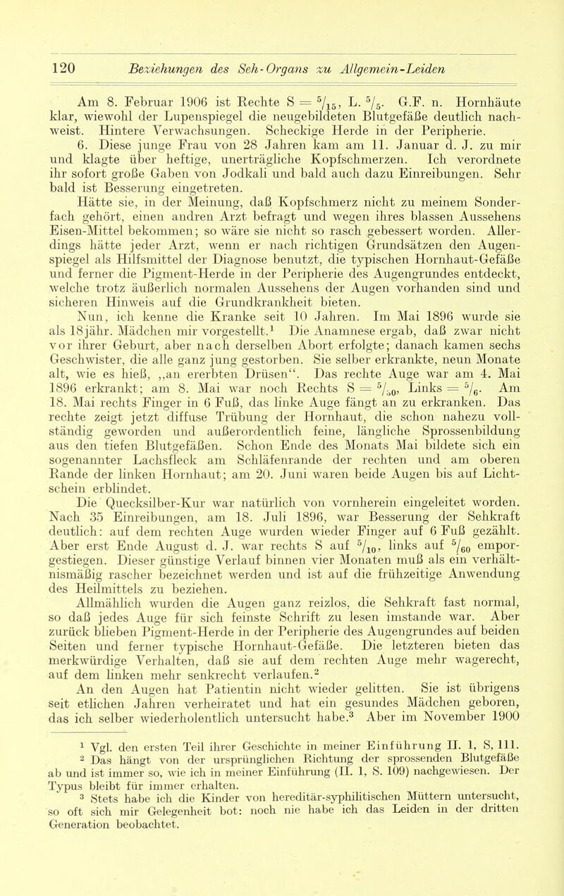 Am 8. Februar 1906 ist Rechte S = 5/15, L. 5/5. G.F. n. Hornhäute klar, wiewohl der Lupenspiegel die neugebildeten Blutgefäße deutlich nach- weist. Hintere Verwachsungen. Scheckige Herde in der Peripherie. 6. Diese junge Frau von 28 Jahren kam am 11. Januar d. J. zu mir und klagte über heftige, unerträgliche Kopfschmerzen. Ich verordnete ihr sofort große Gaben von Jodkali und bald auch dazu Einreibungen. Sehr bald ist Besserung eingetreten. Hätte sie, in der Meinung, daß Kopfschmerz nicht zu meinem Sonder- fach gehört, einen andren Arzt befragt und wegen ihres blassen Aussehens Eisen-Mittel bekommen; so wäre sie nicht so rasch gebessert worden. Aller- dings hätte jeder Arzt, wenn er nach richtigen Grundsätzen den Augen- spiegel als Hilfsmittel der Diagnose benutzt, die typischen Hornhaut-Gefäße und ferner die Pigment-Herde in der Peripherie des Augengrundes entdeckt, welche trotz äußerlich normalen Aussehens der Augen vorhanden sind und sicheren Hinweis auf die Grundkrankheit bieten. Nun, ich kenne die Kranke seit 10 Jahren. Im Mai 1896 wurde sie als 18 jähr. Mädchen mir vorgestellt.1 Die Anamnese ergab, daß zwar nicht vor ihrer Geburt, aber nach derselben Abort erfolgte; danach kamen sechs Geschwister, die alle ganz jung gestorben. Sie selber erkrankte, neun Monate alt, wie es hieß, ,,an ererbten Drüsen. Das rechte Auge war am 4. Mai 1896 erkrankt; am 8. Mai war noch Rechts S = 5/b0, Links = 5/6. Am 18. Mai rechts Finger in 6 Fuß, das linke Auge fängt an zu erkranken. Das rechte zeigt jetzt diffuse Trübung der Hornhaut, die schon nahezu voll- ständig geworden und außerordentlich feine, längliche Sprossenbildung aus den tiefen Blutgefäßen. Schon Ende des Monats Mai bildete sich ein sogenannter Lachsfleck am Schläfenrande der rechten und am oberen Rande der linken Hornhaut; am 20. Juni waren beide Augen bis auf Licht- schein erblindet. Die Quecksilber-Kur war natürlich von vornherein eingeleitet worden. Nach 35 Einreibungen, am 18. Juli 1896, war Besserung der Sehkraft deutlich: auf dem rechten Auge wurden wieder Finger auf 6 Fuß gezählt. Aber erst Ende August d. J. war rechts S auf 5/10, links auf 5/60 empor- gestiegen. Dieser günstige Verlauf binnen vier Monaten muß als ein verhält- nismäßig rascher bezeichnet werden und ist auf die frühzeitige Anwendung des Heilmittels zu beziehen. Allmählich wurden die Augen ganz reizlos, die Sehkraft fast normal, so daß jedes Auge für sich feinste Schrift zu lesen imstande war. Aber zurück blieben Pigment-Herde in der Peripherie des Augengrundes auf beiden Seiten und ferner typische Hornhaut-Gefäße. Die letzteren bieten das merkwürdige Verhalten, daß sie auf dem rechten Auge mehr wagerecht, auf dem linken mehr senkrecht verlaufen.2 An den Augen hat Patientin nicht wieder gelitten. Sie ist übrigens seit etlichen Jahren verheiratet und hat ein gesundes Mädchen geboren, das ich selber wiederholentlich untersucht habe.3 Aber im November 1900 1 Vgl. den ersten Teil ihrer Geschichte in meiner Einführung II. 1, S, 111. 2 Das hängt von der ursprünglichen Richtung der sprossenden Blutgefäße ab und ist immer so, wie ich in meiner Einführung (II. 1, S. 109) nachgewiesen. Der Typus bleibt für immer erhalten. 3 Stets habe ich die Kinder von hereditär-syphilitischen Müttern untersucht, so oft sich mir Gelegenheit bot: noch nie habe ich das Leiden in der dritten Generation beobachtet.