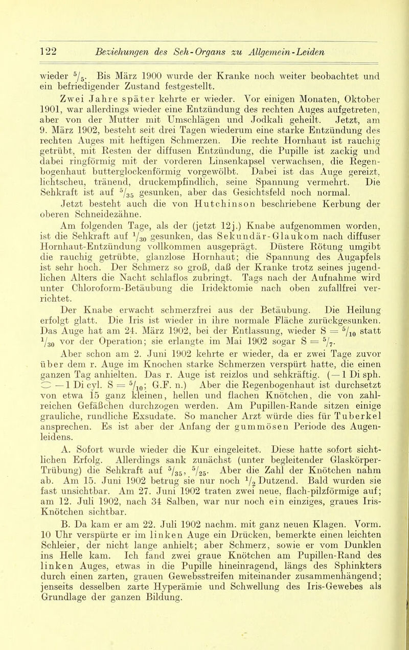 wieder 5/5. Bis März 1900 wurde der Kranke noch, weiter beobachtet und ein befriedigender Zustand festgestellt. Zwei Jahre später kehrte er wieder. Vor einigen Monaten, Oktober 1901, war allerdings wieder eine Entzündung des rechten Auges aufgetreten, aber von der Mutter mit Umschlägen und Jodkali geheilt. Jetzt, am 9. März 1902, besteht seit drei Tagen wiederum eine starke Entzündung des rechten Auges mit heftigen Schmerzen. Die rechte Hornhaut ist rauchig getrübt, mit Resten der diffusen Entzündung, die Pupille ist zackig und dabei ringförmig mit der vorderen Linsenkapsel verwachsen, die Regen- bogenhaut butterglockenförmig vorgewölbt. Dabei ist das Auge gereizt, lichtscheu, tränend, druckempfindlich, seine Spannung vermehrt. Die Sehkraft ist auf 5/35 gesunken, aber das Gesichtsfeld noch normal. Jetzt besteht auch die von Hutchinson beschriebene Kerbung der oberen Schneidezähne. Am folgenden Tage, als der (jetzt 12j.) Knabe aufgenommen worden, ist die Sehkraft auf 1/30 gesunken, das Sekundär-Glaukom nach diffuser Hornhaut-Entzündung vollkommen ausgeprägt. Düstere Rötung umgibt die rauchig getrübte, glanzlose Hornhaut; die Spannung des Augapfels ist sehr hoch. Der Schmerz so groß, daß der Kranke trotz seines jugend- lichen Alters die Nacht schlaflos zubringt. Tags nach der Aufnahme wird unter Chloroform-Betäubung die Iridektomie nach oben zufallfrei ver- richtet. Der Knabe erwacht schmerzfrei aus der Betäubung. Die Heilung erfolgt glatt. Die Iris ist wieder in ihre normale Fläche zurückgesunken. Das Auge hat am 24. März 1902, bei der Entlassung, wieder S = 5/10 statt V30 vor der Operation; sie erlangte im Mai 1902 sogar S = 5/7. Aber schon am 2. Juni 1902 kehrte er wieder, da er zwei Tage zuvor über dem r. Auge im Knochen starke Schmerzen verspürt hatte, die einen ganzen Tag anhielten. Das r. Auge ist reizlos und sehkräftig. (—1 Di sph. O —1 Di cyl. S = 5/10; G.F. n.) Aber die Regenbogenhaut ist durchsetzt von etwa 15 ganz kleinen, hellen und flachen Knötchen, die von zahl- reichen Gefäßchen durchzogen werden. Am Pupillen-Rande sitzen einige grauliche, rundliche Exsudate. So mancher Arzt würde dies für Tuberkel ansprechen. Es ist aber der Anfang der gummösen Periode des Augen- leidens. A. Sofort wurde wieder die Kur eingeleitet. Diese hatte sofort sicht- lichen Erfolg. Allerdings sank zunächst (unter begleitender Glaskörper- Trübung) die Sehkraft auf 5/35, 5/25. Aber die Zahl der Knötchen nahm ab. Am 15. Juni 1902 betrug sie nur noch 1j2 Dutzend. Bald wurden sie fast unsichtbar. Am 27. Juni 1902 traten zwei neue, flach-pilzförmige auf; am 12. Juli 1902, nach 34 Salben, war nur noch ein einziges, graues Iris- Knötchen sichtbar. B. Da kam er am 22. Juli 1902 nachm. mit ganz neuen Klagen. Vorm. 10 Uhr verspürte er im linken Auge ein Drücken, bemerkte einen leichten Schleier, der nicht lange anhielt; aber Schmerz, sowie er vom Dunklen ins Helle kam. Ich fand zwei graue Knötchen am Pupillen-Rand des linken Auges, etwas in die Pupille hineinragend, längs des Sphinkters durch einen zarten, grauen Gewebsstreifen miteinander zusammenhängend; jenseits desselben zarte Hyperämie und Schwellung des Iris-Gewebes als Grundlage der ganzen Bildung.