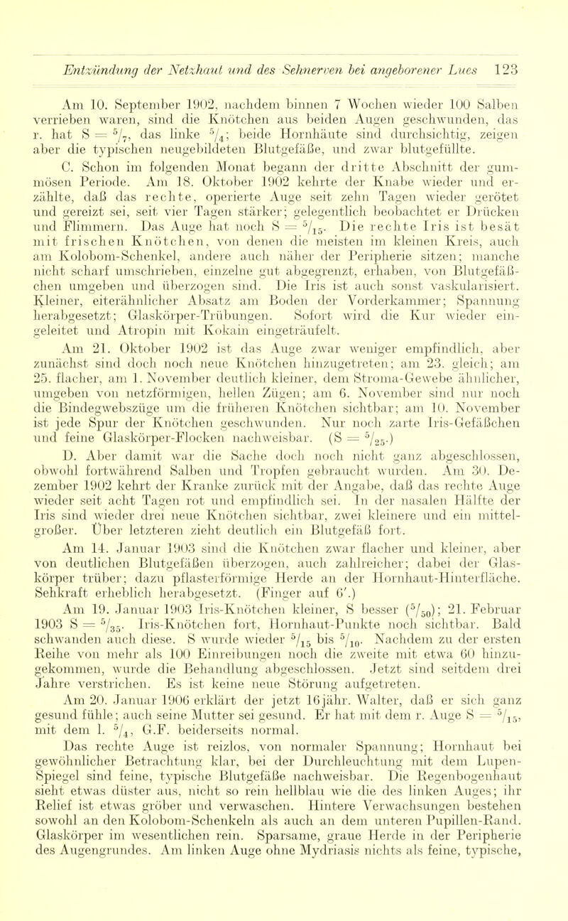 Am 10. September 1902, nachdem binnen 7 Wochen wieder 100 Salben verrieben waren, sind die Knötchen aus beiden Augen geschwunden, das r. hat S = 5/7, das linke 5/4; beide Hornhäute sind durchsichtig, zeigen aber die typischen neugebildeten Blutgefäße, und zwar blutgefüllte. C. Schon im folgenden Monat begann der dritte Abschnitt der gum- mösen Periode. Am 18. Oktober 1902 kehrte der Knabe wieder und er- zählte, daß das rechte, operierte Auge seit zehn Tagen wieder gerötet und gereizt sei, seit vier Tagen stärker; gelegentlich beobachtet er Drücken und Flimmern. Das Auge hat noch S = 5/15. Die rechte Iris ist besät mit frischen Knötchen, von denen die meisten im kleinen Kreis, auch am Kolobom-Schenkel, andere auch näher der Peripherie sitzen; manche nicht scharf umschrieben, einzelne gut abgegrenzt, erhaben, von Blutgefäß- chen umgeben und überzogen sind. Die Iris ist auch sonst vaskularisiert. Kleiner, eiterähnlicher Absatz am Boden der Vorderkammer; Spannung herabgesetzt; Glaskörper-Trübungen. Sofort wird die Kur wieder ein- geleitet und Atropin mit Kokain eingeträufelt. Am 21. Oktober 1902 ist das Auge zwar weniger empfindlich, aber zunächst sind doch noch neue Knötchen hinzugetreten; am 23. gleich; am 25. flacher, am 1. November deutlich kleiner, dem Stroma-Gewebe ähnlicher, umgeben von netzförmigen, hellen Zü^en; am 6. November sind nur noch die Bindegwebszüge um die früheren Knötchen sichtbar; am 10. November ist jede Spur der Knötchen geschwunden. Nur noch zarte Iris-Gefäßchen und feine Glaskörper-Flocken nachweisbar. (S — 5/25-) D. Aber damit war die Sache doch noch nicht ganz abgeschlossen, obwohl fortwährend Salben und Tropfen gebraucht wurden. Am 30. De- zember 1902 kehrt der Kranke zurück mit der Angabe, daß das rechte Auge wieder seit acht Tagen rot und empfindlich sei. In der nasalen Hälfte der Iris sind wieder drei neue Knötchen sichtbar, zwei kleinere und ein mittel- großer. Über letzteren zieht deutlich ein Blutgefäß fort. Am 14. Januar 1903 sind die Knötchen zwar flacher und kleiner, aber von deutlichen Blutgefäßen überzogen, auch zahlreicher; dabei der Glas- körper trüber; dazu pflasterförmige Herde an der Hornhaut-Hinterfläche. Sehkraft erheblich herabgesetzt. (Finger auf 6'.) Am 19. Januar 1903 Iris-Knötchen kleiner, S besser (5/50); 21. Februar 1903 S = 5/35. Iris-Knötchen fort, Hornhaut-Punkte noch sichtbar. Bald schwanden auch diese. S Avurde wieder 5/15 bis 5/10. Nachdem zu der ersten Reihe von mehr als 100 Einreibungen noch die zweite mit etwa 60 hinzu- gekommen, wurde die Behandlung abgeschlossen. Jetzt sind seitdem drei Jahre verstrichen. Es ist keine neue Störung aufgetreten. Am 20. Januar 1906 erklärt der jetzt 16 jähr. Walter, daß er sich ganz gesund fühle; auch seine Mutter sei gesund. Er hat mit dem r. Auge S = 5/15, mit dem 1. 5/4, G.F. beiderseits normal. Das rechte Auge ist reizlos, von normaler Spannung; Hornhaut bei gewöhnlicher Betrachtung klar, bei der Durchleuchtung mit dem Lupen- Spiegel sind feine, typische Blutgefäße nachweisbar. Die Regenbogenhaut sieht etwas düster aus, nicht so rein hellblau wie die des linken Auges; ihr Relief ist etwas gröber und verwaschen. Hintere Verwachsungen bestehen sowohl an den Kolobom-Schenkeln als auch an dem unteren Pupillen-Rand. Glaskörper im wesentlichen rein. Sparsame, graue Herde in der Peripherie des Augengrundes. Am linken Auge ohne Mydriasis nichts als feine, typische,