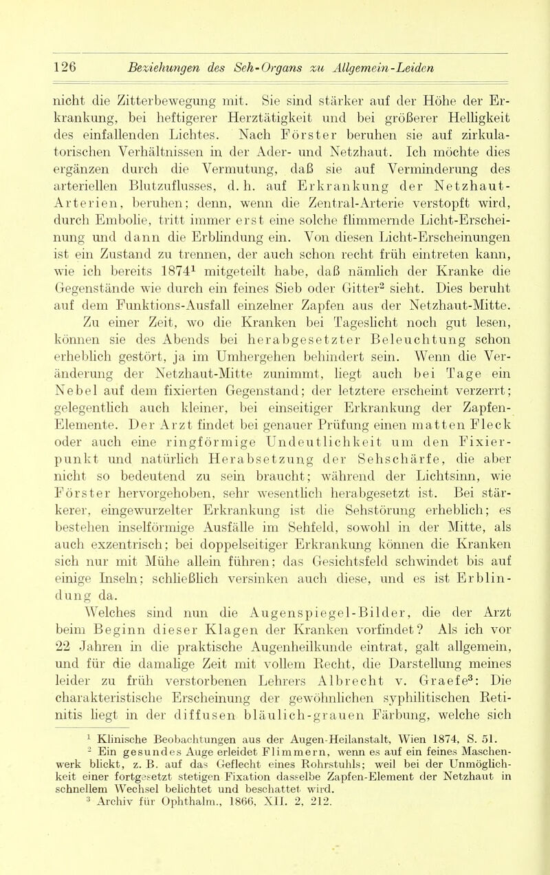 nicht die Zitterbewegung mit. Sie sind stärker auf der Höhe der Er- krankung, bei heftigerer Herztätigkeit und bei größerer Helligkeit des einfallenden Lichtes. Nach Förster beruhen sie auf zirkula- torischen Verhältnissen in der Ader- und Netzhaut. Ich möchte dies ergänzen durch die Vermutung, daß sie auf Verminderung des arteriellen Blutzuflusses, d. h. auf Erkrankung der Netzhaut- Arterien, beruhen; denn, wenn die Zentral-Arterie verstopft wird, durch Embolie, tritt immer erst eine solche flimmernde Licht-Erschei- nung und dann die Erblindung ein. Von diesen Licht-Erscheinungen ist ein Zustand zu trennen, der auch schon recht früh eintreten kann, wie ich bereits 18741 mitgeteilt habe, daß nämlich der Kranke die Gegenstände wie durch ein feines Sieb oder Gitter2 sieht. Dies beruht auf dem Funktions-Ausfall einzelner Zapfen aus der Netzhaut-Mitte. Zu einer Zeit, wo die Kranken bei Tageslicht noch gut lesen, können sie des Abends bei herabgesetzter Beleuchtung schon erheblich gestört, ja im Umhergehen behindert sein. Wenn die Ver- änderung der Netzhaut-Mitte zunimmt, liegt auch bei Tage ein Nebel auf dem fixierten Gegenstand; der letztere erscheint verzerrt; gelegentlich auch kleiner, bei einseitiger Erkrankung der Zapfen- Elemente. Der Arzt findet bei genauer Prüfung einen matten Fleck oder auch eine ringförmige Undeutlichkeit um den Fixier- punkt und natürlich Herabsetzung der Sehschärfe, die aber nicht so bedeutend zu sein braucht; während der Lichtsinn, wie Förster hervorgehoben, sehr wesentlich herabgesetzt ist. Bei stär- kerer, eingewurzelter Erkrankung ist die Sehstörung erheblich; es bestehen inseiförmige Ausfälle im Sehfeld, sowohl in der Mitte, als auch exzentrisch; bei doppelseitiger Erkrankung können die Kranken sich nur mit Mühe allein führen; das Gesichtsfeld schwindet bis auf einige Inseln; schließlich versinken auch diese, und es ist Erblin- dung da. Welches sind nun die Augenspiegel-Bilder, die der Arzt beim Beginn dieser Klagen der Kranken vorfindet? Als ich vor 22 Jahren in die praktische Augenheilkunde eintrat, galt allgemein, und für die damalige Zeit mit vollem Becht, die Darstellung meines leider zu früh verstorbenen Lehrers Albrecht v. Graefe3: Die charakteristische Erscheinung der gewöhnlichen syphilitischen Reti- nitis liegt in der diffusen bläulich-grauen Färbung, welche sich 1 Klinische Beobachtungen aus der Augen-Heilanstalt, Wien 1874, S. 51. 2 Ein gesundes Auge erleidet Flimmern, wenn es auf ein feines Maschen- werk blickt, z. B. auf das Geflecht eines Rohrstuhls; weil bei der Unmöglich- keit einer fortgesetzt stetigen Fixation dasselbe Zapfen-Element der Netzhaut in schnellem Wechsel belichtet und beschattet wird. 3 Archiv für Ophthalm., 1866. XII. 2, 212.