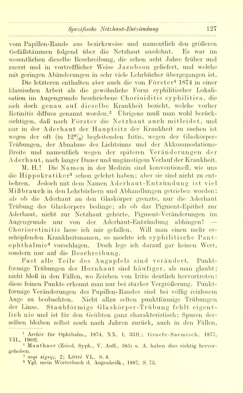 vom Papillen-Eande aus bezirksweise und namentlich den größeren Gefäßstämmen folgend über die Netzhaut ausdehnt. Es war im wesentlichen dieselbe Beschreibung, die schon acht Jahre früher und zuerst und in vortrefflicher Weise Jacobson geliefert, und welche mit geringen Abänderungen in sehr viele Lehrbücher übergegangen ist. Die letzteren enthalten aber auch die von Förster1 1874 in einer klassischen Arbeit als die gewöhnliche Form syphilitischer Lokali- sation im Augengrunde beschriebene Chorioiditis syphilitica, die sich doch genau auf dieselbe Krankheit bezieht, welche vorher .Retinitis diffusa genannt worden.2 Übrigens muß man wohl berück- sichtigen, daß nach Förster die Netzhaut auch mitleidet, und nur in der Ader haut der Haupt sitz der Krankheit zu suchen ist wegen der oft (in 12°/0) begleitenden Iritis, wegen der Glaskörper- Trübungen, der Abnahme des Lichtsinns und der Akkommodations- Breite und namentlich wegen der späteren Veränderungen der Aderhaut, nach langer Dauer und ungünstigem Verlauf der Krankheit. M. H.! Die Namen in der Medizin sind konventionell, wie uns die Hippokratiker3 schon gelehrt haben; aber sie sind nicht zu ent- behren. Jedoch mit dem Namen Aderhaut-Entzündung ist viel Mißbrauch in den Lehrbüchern und Abhandlungen getrieben worden: als ob die Aderhaut an den Glaskörper grenzte, nur die Aderhaut Trübung des Glaskörpers bedinge; als ob das Pigment-Epithel zur Aderhaut, nicht zur Netzhaut gehörte, Pigment-Veränderungen im Augengrunde nur von der Aderhaut-Entzündung abhingen! — Chorioretinitis lasse ich mir gefallen. Will man einen mehr er- schöpfenden Krankheitsnamen, so möchte ich syphilitische Pant- ophthalmie4 vorschlagen. Doch lege ich darauf gar keinen Wert, sondern nur auf die Beschreibung. Fast alle Teile des Augapfels sind verändert. Punkt- förmige Trübungen der Hornhaut sind häufiger, als man glaubt; nicht bloß in den Fällen, wo Zeichen von Iritis deutlich hervortreten: diese feinen Punkte erkennt man nur bei starker Vergrößerimg. Punkt- förmige Veränderungen des Pupillen-Bandes sind bei völlig reizlosem Auge zu beobachten. Nicht allzu selten punktförmige Trübungen der Linse. Staubförmige Glaskörper-Trübung fehlt eigent- lich nie und ist für den Geübten ganz charakteristisch; Spuren der- selben bleiben selbst noch nach Jahren zurück, auch in den Fällen, 1 Archiv für Ophthalm., 1874, XX. 1. 33ff.; Graefe-Saemisch, 1877, VII., 190ff. 2 Mauthner (Zeissl, Syph., V. Aufl., 585) u. A. haben dies richtig hervor- gehoben. :i rtsQi Te%VT)s, 2; Littre VI., >S. 4. 4 Vgl. mein Wörterbuch d. Augenheilk., 1887, S. 75.