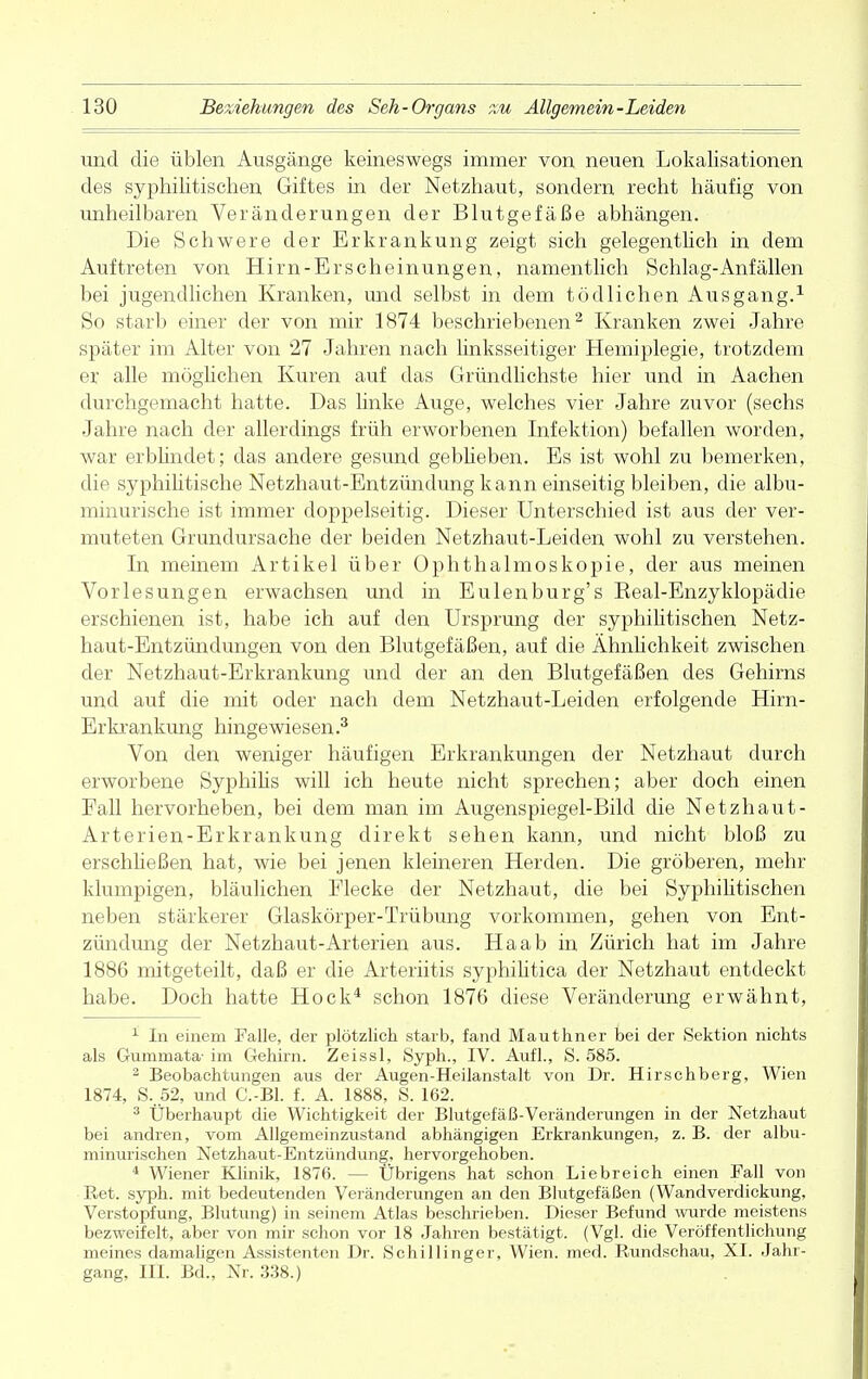 und die üblen Ausgänge keineswegs immer von neuen Lokalisationen des syphilitischen Giftes in der Netzhaut, sondern recht häufig von unheilbaren Veränderungen der Blutgefäße abhängen. Die Schwere der Erkrankung zeigt sich gelegentlich in dem Auftreten von Hirn-Erscheinungen, namentlich Schlag-Anfällen bei jugendlichen Kranken, und selbst in dem tödlichen Ausgang.1 So starb einer der von mir 1874 beschriebenen2 Kranken zwei Jahre später im Alter von 27 Jahren nach linksseitiger Hemiplegie, trotzdem er alle möglichen Kuren auf das Gründlichste hier und in Aachen durchgemacht hatte. Das linke Auge, welches vier Jahre zuvor (sechs Jahre nach der allerdings früh erworbenen Infektion) befallen worden, war erblindet; das andere gesund gebheben. Es ist wohl zu bemerken, die syphilitische Netzhaut-Entzündung kann einseitig bleiben, die albu- minurische ist immer doppelseitig. Dieser Unterschied ist aus der ver- muteten Grundursache der beiden Netzhaut-Leiden wohl zu verstehen. In meinem Artikel über Ophthalmoskopie, der aus meinen Vorlesungen erwachsen und in Eulenburg's Eeal-Enzyklopädie erschienen ist, habe ich auf den Ursprung der syphilitischen Netz- haut-Entzündungen von den Blutgefäßen, auf die Ähnlichkeit zwischen der Netzhaut-Erkrankung und der an den Blutgefäßen des Gehirns und auf die mit oder nach dem Netzhaut-Leiden erfolgende Hirn- Erkrankung hingewiesen.3 Von den weniger häufigen Erkrankungen der Netzhaut durch erworbene Syphilis will ich heute nicht sprechen; aber doch einen Fall hervorheben, bei dem man im Augenspiegel-Bild die Netzhaut- Arterien-Erkrankung direkt sehen kann, und nicht bloß zu erschließen hat, wie bei jenen kleineren Herden. Die gröberen, mehr klumpigen, bläulichen Flecke der Netzhaut, die bei Syphilitischen neben stärkerer Glaskörper-Trübung vorkommen, gehen von Ent- zündung der Netzhaut-Arterien aus. Ha ab in Zürich hat im Jahre 1886 mitgeteilt, daß er die Arteriitis syphilitica der Netzhaut entdeckt habe. Doch hatte Hock4 schon 1876 diese Veränderung erwähnt, 1 In einem Falle, der plötzlich starb, fand Mauthner bei der Sektion nichts als Gumnaata- im Gehirn. Zeissl, Syph., IV. Aufl., S. 585. 2 Beobachtungen aus der Augen-Heilanstalt von Dr. Hirschberg, Wien 1874, S..52, und C.-Bl. f. A. 1888, S. 162. 3 Überhaupt die Wichtigkeit der Blutgefäß-Veränderungen in der Netzhaut bei andren, vom Allgemeinzustand abhängigen Erkrankungen, z. B. der albu- minurischen Netzhaut-Entzündung, hervorgehoben. 4 Wiener Klinik, 1876. — Übrigens hat schon Liebreich einen Fall von Ret. syph. mit bedeutenden Veränderungen an den Blutgefäßen (Wandverdickung, Verstopfung, Blutung) in seinem Atlas beschrieben. Dieser Befund wurde meistens bezweifelt, aber von mir schon vor 18 Jahren bestätigt. (Vgl. die Veröffentlichung meines damaligen Assistenten Dr. Schillinger, Wien. med. Rundschau, XL Jahr- gang, III. Bd., Nr. 338.)