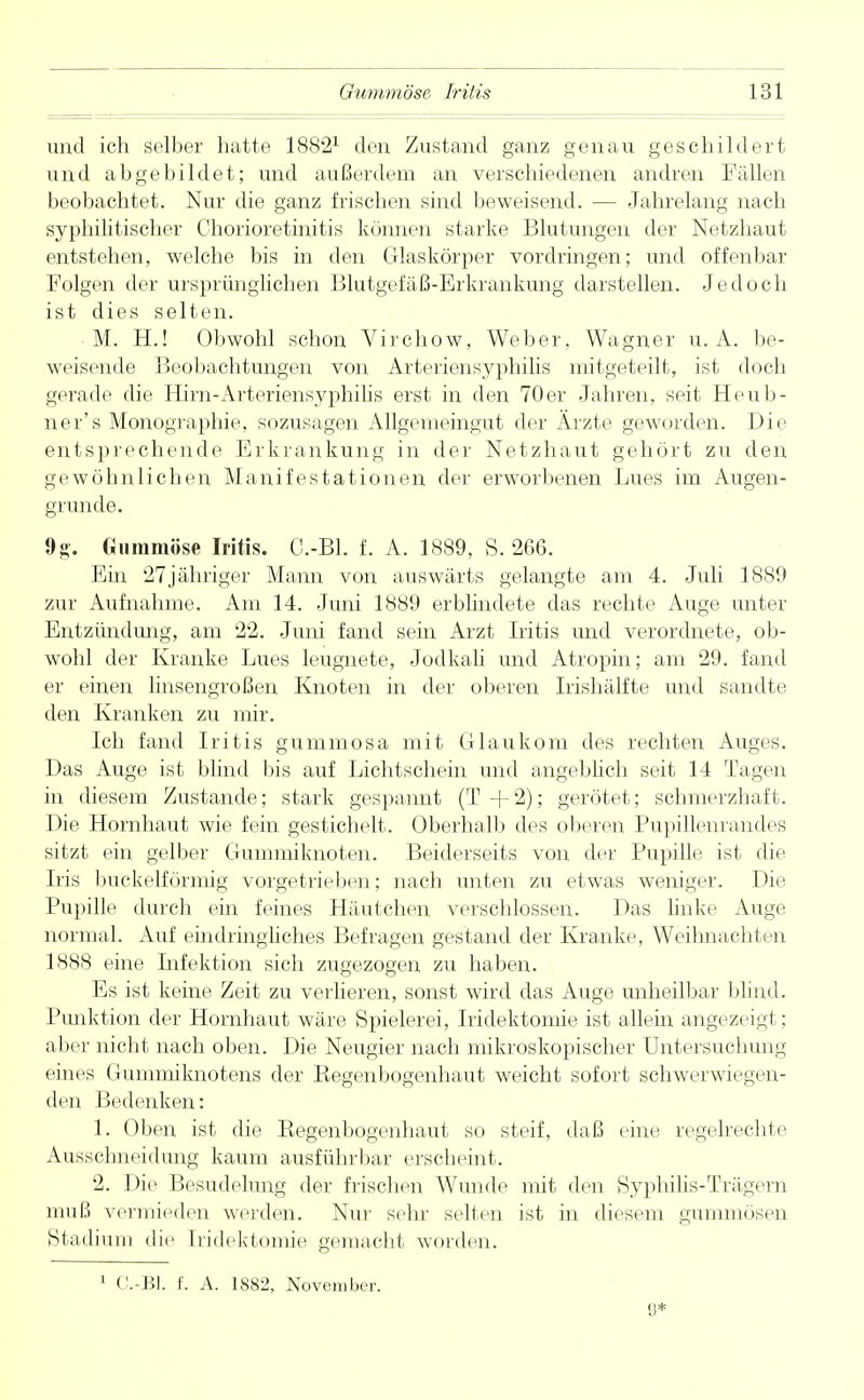 und ich selber hatte 18821 den Zustand ganz genau geschildert und abgebildet; und außerdem an verschiedenen andren Fällen beobachtet. Nur die ganz frischen sind beweisend. ■— Jahrelang nach syphilitischer Chorioretinitis können starke Blutungen der Netzhaut entstehen, welche bis in den Glaskörper vordringen; und offenbar Folgen der ursprünglichen Blutgefäß-Erkrankung darstellen. Jedoch ist dies selten. M. H.! Obwohl schon Virchow, Weber, Wagner u. A. be- weisende Beobachtungen von Arteriensyphilis mitgeteilt, ist doch gerade die Hirn-Arteriensyphilis erst in den 70er Jahren, seit Heub- ner's Monographie, sozusagen Allgemeingut der Ärzte geworden. Die entsprechende Erkrankung in der Netzhaut gehört zu den gewöhnlichen Manifestationen der erworbenen Lues im Augen- grunde. 9g. Gummöse Iritis. C.-Bl. f. A. 1889, S. 266. Ein 27jähriger Mann von auswärts gelangte am 4. Juli 1889 zur Aufnahme. Am 14. Juni 1889 erblindete das rechte Auge unter Entzündimg, am 22. Juni fand sein Arzt Iritis und verordnete, ob- wohl der Kranke Lues leugnete, Jodkali und Atropin; am 29. fand er einen linsengroßen Knoten in der oberen Irishälfte und sandte den Kranken zu mir. Ich fand Iritis gummosa mit Glaukom des rechten Auges. Das Auge ist blind bis auf Lichtschein und angeblich seit 14 Tagen in diesem Zustande; stark gespannt (T+2); gerötet; schmerzhaft. Die Hornhaut wie fein gestichelt. Oberhalb des oberen Pupillenrandes sitzt ein gelber Gummiknoten. Beiderseits von der Pupille ist die Iris buckeiförmig vorgetrieben; nach unten zu etwas weniger. Die Pupille durch ein feines Häutchen verschlossen. Das bnke Auge normal. Auf eindringliches Befragen gestand der Kranke, Weilmachten 1888 eine Infektion sich zugezogen zu haben. Es ist keine Zeit zu verlieren, sonst wird das Auge unheilbar blind. Punktion der Hornhaut wäre Spielerei, Iridektomie ist allein angezeigt; aber nicht nach oben. Die Neugier nach mikroskopischer Untersuchung eines Gummiknotens der Kegenbogenhaut weicht sofort schwerwiegen- den Bedenken: 1. Oben ist die Begenbogenhaut so steif, daß eine regelrechte Ausschneidung kaum ausführbar erscheint. 2. Die Besudelung der frischen Wunde mit den Syphilis-Trägern muß vermieden werden. Nur sehr selten ist in diesem gummösen Stadium die Iridektomie gemacht worden. 1 C.-Bl. f. A. 1882, November. 9*