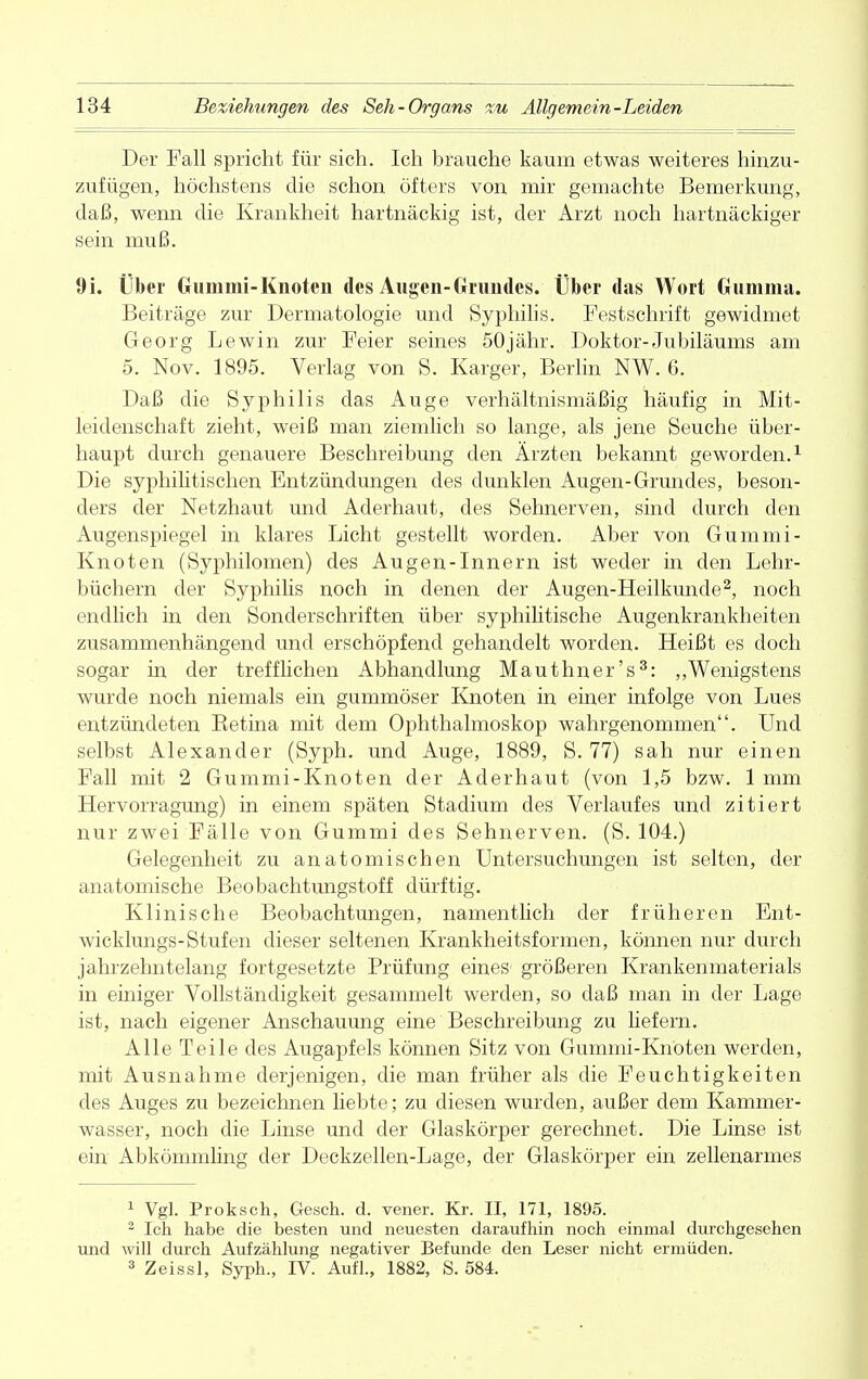 Der Fall spricht für sich. Ich brauche kaum etwas weiteres hinzu- zufügen, höchstens die schon öfters von mir gemachte Bemerkung, daß, wenn die Krankheit hartnäckig ist, der Arzt noch hartnäckiger sein muß. 9i. Über Gummi-Knoten des Augen-Grundes. Über das Wort Gumma. Beiträge zur Dermatologie und Syphilis. Festschrift gewidmet Georg Lewin zur Feier seines 50jähr. Doktor-Jubiläums am 5. Nov. 1895. Verlag von S. Karger, Berlin NW. 6. Daß die Syphilis das Auge verhältnismäßig häufig in Mit- leidenschaft zieht, weiß man ziemlich so lange, als jene Seuche über- haupt durch genauere Beschreibung den Ärzten bekannt geworden.1 Die syphilitischen Entzündungen des dunklen Augen-Grundes, beson- ders der Netzhaut und Aderhaut, des Sehnerven, sind durch den Augenspiegel in klares Licht gestellt worden. Aber von Gummi- Knoten (Syphilomen) des Augen-Innern ist weder in den Lehr- büchern der Syphilis noch in denen der Augen-Heilkunde2, noch endlich in den Sonderschriften über syphilitische Augenkrankheiten zusammenhängend und erschöpfend gehandelt worden. Heißt es doch sogar in der trefflichen Abhandlung Mauthner's3: „Wenigstens wurde noch niemals ein gummöser Knoten in einer infolge von Lues entzündeten Betina mit dem Ophthalmoskop wahrgenommen. Und selbst Alexander (Syph. und Auge, 1889, S. 77) sah nur einen Fall mit 2 Gummi-Knoten der Aderhaut (von 1,5 bzw. 1 mm Hervorragung) in einem späten Stadium des Verlaufes und zitiert nur zwei Fälle von Gummi des Sehnerven. (S. 104.) Gelegenheit zu anatomischen Untersuchungen ist selten, der anatomische Beobachtimgstoff dürftig. Klinische Beobachtungen, namentlich der früheren Ent- wicklungs-Stufen dieser seltenen Krankheitsformen, können nur durch jahrzehntelang fortgesetzte Prüfung eines größeren Krankenmaterials in einiger Vollständigkeit gesammelt werden, so daß man in der Lage ist, nach eigener Anschauung eine Beschreibung zu hefern. Alle Teile des Augapfels können Sitz von Gummi-Knoten werden, mit Ausnahme derjenigen, die man früher als die Feuchtigkeiten des Auges zu bezeichnen liebte; zu diesen wurden, außer dem Kammer- wasser, noch die Linse und der Glaskörper gerechnet. Die Linse ist ein Abkömmling der Deckzellen-Lage, der Glaskörper ein zellenarmes 1 Vgl. Proksch, Gesch. d. vener. Kr. II, 171, 1895. 2 Ich habe die besten und neuesten daraufhin noch einmal durchgesehen und will durch Aufzählung negativer Befunde den Leser nicht ermüden. 3 Zeissl, Syph., IV. Aufl., 1882, S. 584.