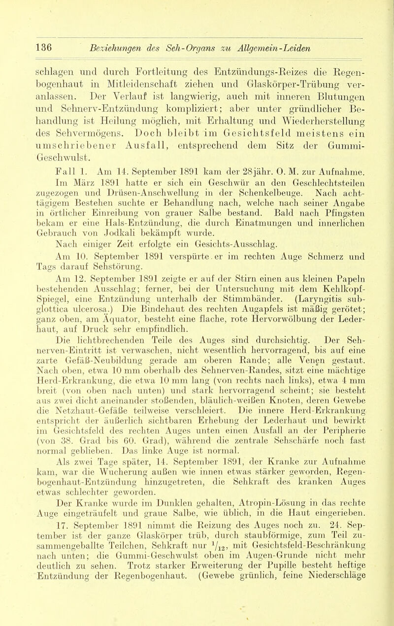 schlagen und durch Fortleitung des Entzündungs-Eeizes die Regen- bogenhaut in Mitleidenschaft ziehen und Glaskörper-Trübung ver- anlassen. Der Verlauf ist langwierig, auch mit inneren Blutungen und Sehnerv-Entzündung kompliziert; aber unter gründlicher Be- handlung ist Heilung möglich, mit Erhaltung und Wiederherstellung des Sehvermögens. Doch bleibt im Gesichtsfeld meistens ein umschriebener Ausfall, entsprechend dem Sitz der Gummi- Geschwulst. Fall 1. Am 14. September 1891 kam der 28jähr. 0. M. zur Aufnahme. Im März 1891 hatte er sich ein Geschwür an den Geschlechtsteilen zugezogen und Drüsen-Anschwellung in der Schenkelbeuge. Nach acht- tägigem Bestehen suchte er Behandlung nach, welche nach seiner Angabe in örtlicher Einreibung von grauer Salbe bestand. Bald nach Pfingsten bekam er eine Hals-Entzündung, die durch Einatmungen und innerlichen Gebrauch von Jodkali bekämpft wurde. Nach einiger Zeit erfolgte ein Gesichts-Ausschlag. Am 10. September 1891 verspürte. er im rechten Auge Schmerz und Tags darauf Sehstörung. Am 12. September 1891 zeigte er auf der Stirn einen aus kleinen Papeln bestehenden Ausschlag; ferner, bei der Untersuchung mit dem Kehlkopf- Spiegel, eine Entzündung unterhalb der Stimmbänder. (Laryngitis sub- glottica ulcerosa.) Die Bindehaut des rechten Augapfels ist mäßig gerötet; ganz oben, am Äquator, besteht eine flache, rote Hervorwölbung der Leder- haut, auf Druck sehr empfindlich. Die lichtbrechenden Teile des Auges sind durchsichtig. Der Seh- nerven-Eintritt ist verwaschen, nicht wesentlich hervorragend, bis auf eine zarte Gefäß-Neubildung gerade am oberen Rande; alle Venen gestaut. Nach oben, etwa 10 mm oberhalb des Sehnerven-Randes, sitzt eine mächtige Herd-Erkrankung, die etwa 10 mm lang (von rechts nach links), etwa 4 mm breit (von oben nach unten) und stark hervorragend scheint; sie besteht aus zwei dicht aneinander stoßenden, bläulich-weißen Knoten, deren Gewebe die Netzhaut-Gefäße teilweise verschleiert. Die innere Herd-Erkrankung entspricht der äußerlich sichtbaren Erhebung der Lederhaut und bewirkt im Gesichtsfeld des rechten Auges unten einen Ausfall an der Peripherie (von 38. Grad bis 60. Grad), während die zentrale Sehschärfe noch fast normal geblieben. Das linke Auge ist normal. Als zwei Tage später, 14. September 1891, der Kranke zur Aufnahme kam, war die Wucherung außen wie innen etwas stärker geworden, Regen- bogenhaut-Entzündung hinzugetreten, die Sehkraft des kranken Auges etwas schlechter geworden. Der Kranke wurde im Dunklen gehalten, Atropin-Lösung in das rechte Auge eingeträufelt und graue Salbe, wie üblich, in die Haut eingerieben. 17. September 1891 nimmt die Reizung des Auges noch zu. 24. Sep- tember ist der ganze Glaskörper trüb, durch staubförmige, zum Teil zu- sammengeballte Teilchen, Sehkraft nur 1j12, m^ Gesichtsfeld-Beschränkung nach unten; die Gummi-Geschwulst oben im Augen-Grunde nicht mehr deutlich zu sehen. Trotz starker Erweiterung der Pupille besteht heftige Entzündung der Regenbogenhaut. (Gewebe grünlich, feine Niederschläge