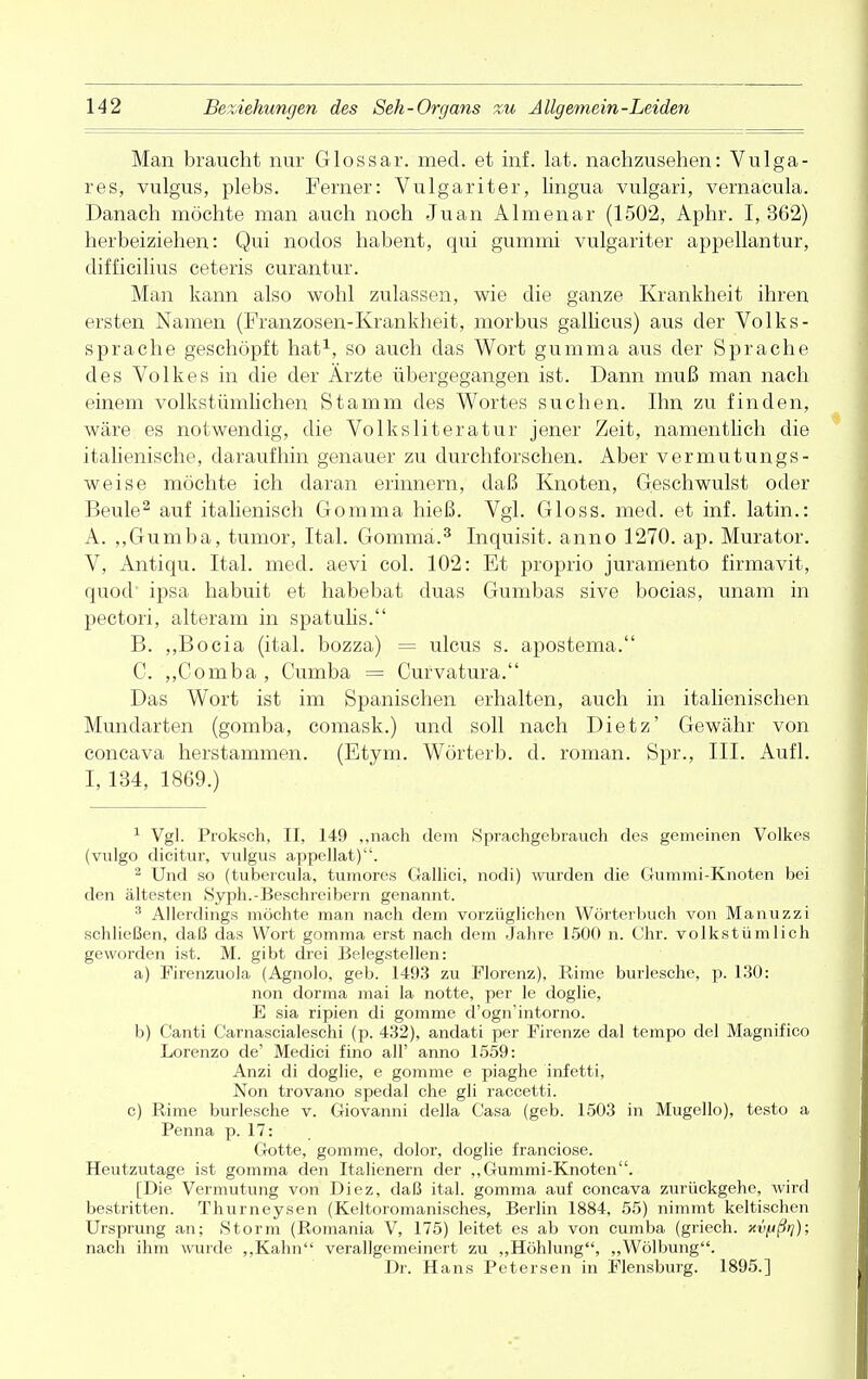 Man braucht nur Glossar, med. et inf. lat. nachzusehen: Vulga- res, vulgus, plebs. Ferner: Vulgariter, lingua vulgari, vernacula. Danach möchte man auch noch Juan Almenar (1502, Aphr. I, 362) herbeiziehen: Qui nodos habent, qui gummi vulgariter appellantur, difficilius ceteris curantur. Man kann also wohl zulassen, wie die ganze Krankheit ihren ersten Namen (Franzosen-Krankheit, morbus gallicus) aus der Volks- sprache geschöpft hat1, so auch das Wort gumma aus der Sprache des Volkes in die der Ärzte übergegangen ist. Dann muß man nach einem volkstümlichen Stamm des Wortes suchen. Ihn zu finden, wäre es notwendig, die Volksliteratur jener Zeit, namentlich die italienische, daraufhin genauer zu durchforschen. Aber vermutungs- weise möchte ich daran erinnern, daß Knoten, Geschwulst oder Beule2 auf italienisch Gomma hieß. Vgl. Gloss. med. et inf. latin.: A. ,,Gumba, tumor, Ital. Gomma.3 Inquisit. anno 1270. ap. Murator. V, Antiqu. Ital. med. aevi col. 102: Et proprio juramento firmavit, quod' ipsa habuit et habebat duas Gumbas sive bocias, unam in pectori, alteram in spatulis. B. ,,Bocia (ital. bozza) = ulcus s. apostema. C. „Comba, Cumba = Curvatura. Das Wort ist im Spanischen erhalten, auch in italienischen Mundarten (gomba, comask.) und soll nach Dietz' Gewähr von concava herstammen. (Etym. Wörterb. d. roman. Spr., III. Aufl. I, 134, 1869.) 1 Vgl. Proksch, II, 149 „nach dem Sprachgebrauch des gemeinen Volkes (vulgo dicitur, vulgus appellat). 2 Und so (tubercula, tumores Gallici, nodi) wurden die Gummi-Knoten bei den ältesten .Syph.-Beschreibern genannt. 3 Allerdings möchte man nach dem vorzüglichen Wörterbuch von Manuzzi schließen, daß das Wort gomma erst nach dem Jahre 1500 n. Chr. volkstümlich geworden ist. M. gibt drei Belegstellen: a) Firenzuola (Agnolo, geb. 1493 zu Florenz), Birne burlesche, p. 130: non dorma mai la notte, per le doglie, E sia ripien di gomme d'ogn'intorno. b) Canti Carnascialeschi (p. 432), andati per Firenze dal tempo del Magnifico Lorenzo de' Medici fino all' anno 1559: Anzi di doglie, e gomme e piaghe infetti, Non trovano spedal che gli raccetti. c) Birne burlesche v. Giovanni della Casa (geb. 1503 in Mugello), testo a Fenna p. 17: Gotte, gomme, dolor, doglie franciose. Heutzutage ist gomma den Italienern der „Gummi-Knoten. [Die Vermutung von Diez, daß ital. gomma auf concava zurückgehe, wird bestritten. Thurneysen (Keltoromanisches, Berlin 1884, 55) nimmt keltischen Ursprung an; Storni (Bomania V, 175) leitet es ab von cumba (griech. xvfjßr]); nach ihm 'wurde ,,Kahn verallgemeinert zu „Höhlung, „Wölbung. Dr. Hans Petersen in Flensburg. 1895.]