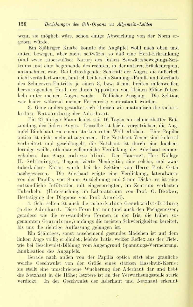 wenn sie möglich wäre, schon einige Abweichung von der Norm er- geben würde. Ein 3jähriger Knabe konnte die Augäpfel wohl nach oben und unten bewegen, aber nicht seitwärts, so daß eine Herd-Erkrankung (und zwar tuberkulöser Natur) des linken Seitwärtsbewegungs-Zen- trums und eine beginnende des rechten, in der unteren Brückenregion, anzunehmen war. Bei befriedigender Sehkraft der Augen, die äußerlich nicht verändert waren, fand ich beiderseits Stauungs-Papille und oberhalb des Sehnerven-Eintritts je einen 3, bzw. 5 mm breiten milchweißen hervorragenden Herd, der durch Apposition von kleinen Miliar-Tuber- keln unter meinen Augen wuchs. Tödlicher Ausgang. Die Sektion war leider während meiner Ferienreise verabsäumt worden. 3. Ganz anders gestaltet sich klinisch wie anatomisch die tuber- kulöse Entzündung der Aderhaut. Ein 27jähriger Mann leidet seit 16 Tagen an schmerzhafter Ent- zündung des linken Auges. Dasselbe ist leicht vorgetrieben, die Aug- apfel-Bindehaut zu einem starken roten Wall erhoben. Eine Papilla optica ist nicht mehr abzugrenzen. Die Netzhaut-Venen sind kolossal verbreitert und geschlängelt, die Netzhaut ist durch eine kuchen- förmige weiße, offenbar zellenreiche Verdickung der Aderhaut empor- gehoben, das Auge nahezu blind. Der Hausarzt, Herr Kollege H. Schlesinger, diagnostizierte Meningitis; eine solche, und zwar tuberkulöser Natur, wurde bei der Sektion von Herrn Prof. Orth nachgewiesen. Die Aderhaut zeigte eine Verdickung, lateralwärts von der Papille, von 8 mm Ausdehnung und 3 mm Dicke: es ist eine entzündliche Infiltration mit eingesprengten, im Zentrum verkästen Tuberkeln. (Untersuchung im Laboratorium von Prof. 0. Becker, Bestätigung der Diagnose von Prof. Arnold). 4. Sehr selten ist auch die tuberkulöse Geschwulst-Bildung in der Aderhaut. Diese Form hat mir (und auch den Fachgenossen, geradeso wie die verwandelten Formen in der Iris, die früher so- genannten Granulome,) anfangs die meisten Schwierigkeiten bereitet, bis uns die richtige Auffassung gelungen ist. Ein 2jähriges, sonst anscheinend gesundes Mädchen ist auf dem linken Auge völlig erblindet; leichte Iritis, weißer Beflex aus der Tiefe, wie bei Geschwulst-Bildung vom Augengrund, Spannungs-Vermehrung. Enukleation des Augapfels. Gerade nach außen von der Papilla optica sitzt eine grauliche weiche Geschwulst von der Größe eines starken Haselnuß-Kerns; sie stellt eine umschriebene Wucherung der Aderhaut dar und hebt die Netzhaut in die Höhe; letztere ist an der Verwachsungsstelle stark verdickt. In der Geschwulst der Aderhaut und Netzhaut erkennt