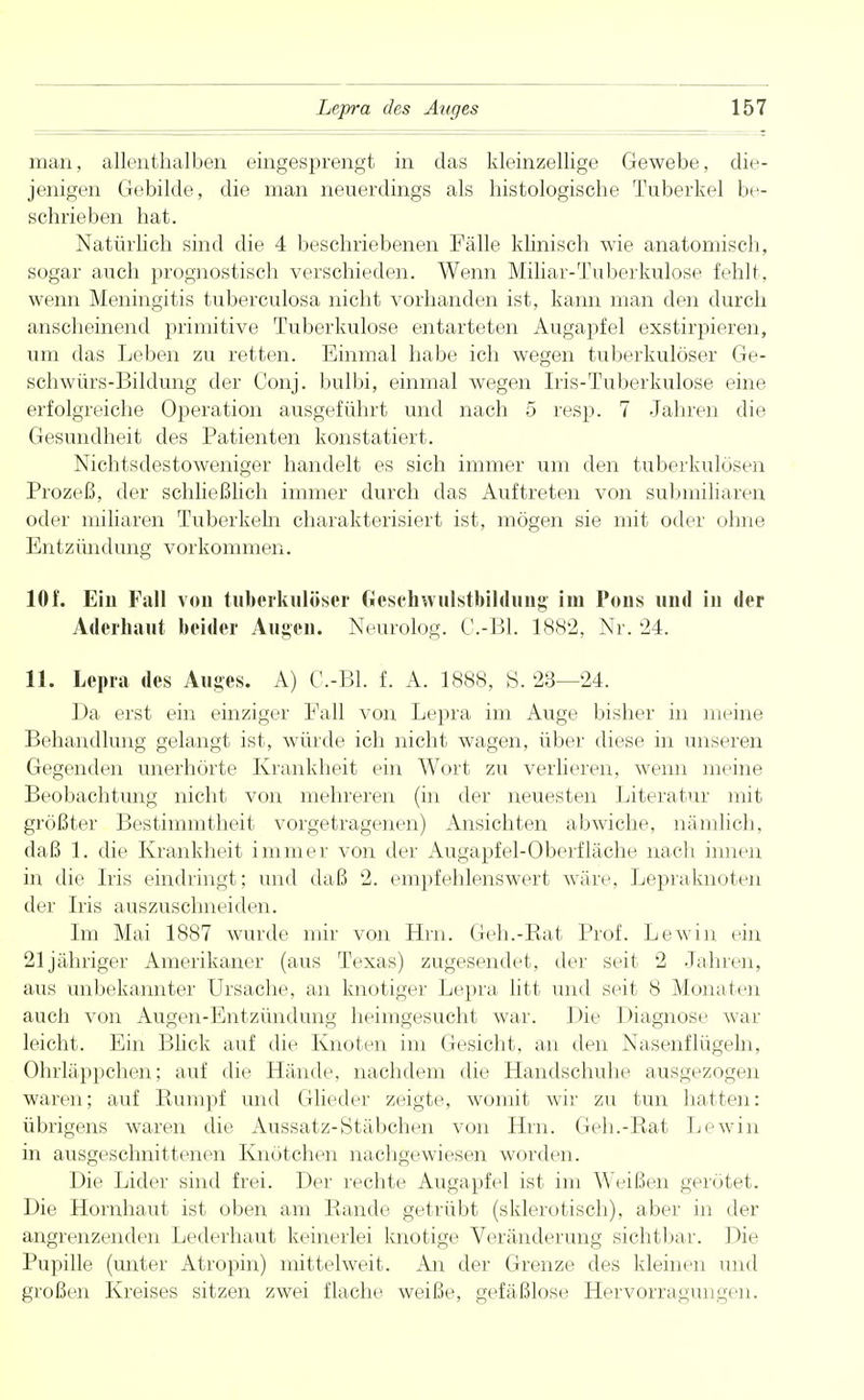 man, allenthalben eingesprengt in das kleinzellige Gewebe, die- jenigen Gebilde, die man neuerdings als histologische Tuberkel be- schrieben hat. Natürlich sind die 4 beschriebenen Fälle klinisch wie anatomisch, sogar auch prognostisch verschieden. Wenn Miliar-Tuberkulose fehlt, wenn Meningitis tuberculosa nicht vorhanden ist, kann man den durch anscheinend primitive Tuberkulose entarteten Augapfel exstirpieren, um das Leben zu retten. Einmal habe ich wegen tuberkulöser Ge- schwürs-Bildung der Conj. bulbi, einmal wegen Iris-Tuberkulose eine erfolgreiche Operation ausgeführt und nach 5 resp. 7 Jahren die Gesundheit des Patienten konstatiert. Nichtsdestoweniger handelt es sich immer um den tuberkulösen Prozeß, der schließlich immer durch das Auftreten von submiliaren oder miliaren Tuberkeln charakterisiert ist, mögen sie mit oder ohne Entzündung vorkommen. 10f. Ein Fall von tuberkulöser Gesehwulstbildung im Pons und in der Aderhaut beider Augen. Neurolog. G.-Bl. 1882, Nr. '24. 11. Lepra des Auges. A) G-Bl. f. A. 1888, S. 23—24. Da erst ein einziger Fall von Lepra im Auge bisher in meine Behandlung gelangt ist, würde ich nicht wagen, über diese in unseren Gegenden unerhörte Krankheit ein Wort zu verlieren, wenn meine Beobachtung nicht von mehreren (in der neuesten Literatur mit größter Bestimmtheit vorgetragenen) Ansichten abwiche, nämlich, daß 1. die Krankheit immer von der Augapfel-Oberfläche nach innen in die Iris eindringt; und daß 2. empfehlenswert wäre, Lepraknoten der Iris auszuschneiden. Im Mai 1887 wurde mir von Hrn. Geh.-Rat Prof. Lewin ein 21 jähriger Amerikaner (aus Texas) zugesendet, der seit 2 Jahren, aus unbekannter Ursache, an knotiger Lepra litt und seit 8 Monaten auch von Augen-Entzündung heimgesucht war. Die Diagnose war leicht. Ein Blick auf die Knoten im Gesicht, an den Nasenflügeln, Ohrläppchen; auf die Hände, nachdem die Handschuhe ausgezogen waren; auf Rumpf und Glieder zeigte, womit wir zu tun hatten: übrigens waren die Aussatz-Stäbchen von Hrn. Geh.-Rat Lewin in ausgeschnittenen Knötchen nachgewiesen worden. Die Lider sind frei. Der rechte Augapfel ist im Weißen gerötet. Die Hornhaut ist oben am Rande getrübt (sklerotisch), aber in der angrenzenden Lederhaut keinerlei knotige Veränderung sichtbar. Die Pupille (unter Atropin) mittelweit. An der Grenze des kleinen und großen Kreises sitzen zwei flache weiße, gefäßlose Hervorragungen.