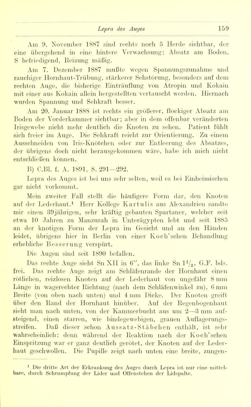 Am 9. November 1887 sind rechts noch 5 Herde sichtbar, der eine übergehend in eine hintere Verwachsung; Absatz am Boden. S befriedigend, Reizung mäßig. Am 7. Dezember 1887 mußte wegen Spannungszunahme und rauchiger Hornhaut-Trübung, stärkerer Sehstörung, besonders auf dem rechten Auge, die bisherige Einträuflung von Atropin und Kokain mit einer aus Kokain allein hergestellten vertauscht werden. Hiernach wurden Spannung und Sehkraft besser. Am 20. Januar 1888 ist rechts ein größerer, flockiger Absatz am Boden der Vorderkammer sichtbar; aber in dem offenbar veränderten Irisgewebe nicht mehr deutlich die Knoten zu sehen. Patient fühlt sich freier im Auge. Die Sehkraft reicht zur Orientierung. Zu einem Ausschneiden von Iris-Knötchen oder zur Entleerung des Absatzes, der übrigens doch nicht herausgekommen wäre, habe ich mich nicht entschließen können. B) C.B1. f. A. 1891, S. 291—292. Lepra des Auges ist bei uns sehr selten, weil es bei Einheimischen gar nicht vorkommt. Mein zweiter Fall stellt die häufigere Form dar, den Knoten auf der Lederhaut.1 Herr Kollege KartuIis aus Alexandrien sandte mir einen 39jährigen, sehr kräftig gebauten Spartaner, welcher seit etwa 10 Jahren zu Manzurah in Unterägypten lebt und seit 1885 an der knotigen Form der Lepra im Gesicht und an den Händen leidet, übrigens hier in Berlin von einer Koch'schen Behandlung erhebliche Besserung verspürt. Die Augen sind seit 1890 befallen. Das rechte Auge sieht Sn XII in 6, das linke Sn lx/2, G.F. bds. frei. Das rechte Auge zeigt am Schläfenrande der Hornhaut einen rötlichen, reizlosen Knoten auf der Lederhaut von ungefähr 8 mm Länge in wagerechter Richtung (nach dem Schlafenwinkel zu), 6mm Breite (von oben nach unten) und 4 mm Dicke. Der Knoten greift über den Rand der Hornhaut hinüber. Auf der Regenbogenhaut sieht man nach unten, von der Kammer bucht aus um 2—3 mm auf- steigend, einen starren, wie bindegewebigen, grauen Auflagerungs- streifen. Daß dieser schon Aussatz-Stäbchen enthält, ist sehr wahrschemlich: denn während der Reaktion nach der Koch'schen Einspritzung war er ganz deutlich gerötet, der Knoten auf der Leder- haut geschwollen. Die Pupille zeigt nach unten eine breite, zungen- 1 Die dritte Art der Erkrankung des Auges durch Lepra ist nur eine mittel bare, durch Schrumpfung der Lider und Offenstehen der Lidspalte.