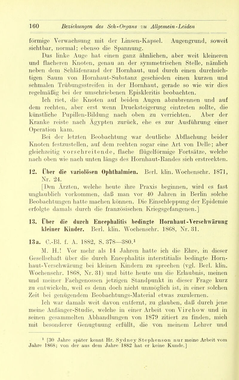 förmige Verwachsung mit der Linsen-Kapsel. Augengrund, soweit sichtbar, normal; ebenso die Spannung. Das linke Auge hat einen ganz ähnlichen, aber weit kleineren und flacheren Knoten, genau an der symmetrischen Stelle, nämlich neben dem Schläfenrand der Hornhaut, und durch einen durchsich- tigen Saum von Hornhaut-Substanz geschieden einen kurzen und schmalen Trübungsstreifen in der Hornhaut, gerade so wie wir dies regelmäßig bei der umschriebenen Episkleritis beobachten. Ich riet, die Knoten auf beiden Augen abzubrennen und auf dem rechten, aber erst wenn Drucksteigerung eintreten sollte, die künstliche Pupillen-Bildung nach oben zu verrichten. Aber der Kranke reiste nach Ägypten zurück, ehe es zur Ausführung einer Operation kam. Bei der letzten Beobachtung war deutliche Abflachung beider Knoten festzustellen, auf dem rechten sogar eine Art von Delle; aber gleichzeitig vor schreitende, flache flügeiförmige Fortsätze, welche nach oben wie nach unten längs des Hornhaut-Bandes sich erstreckten. 12. Über die variolösen Ophthalmien. Berk klin. Wochenschr. 1871, Nr. 24. [Den Ärzten, welche heute ihre Praxis beginnen, wird es fast unglaublich vorkommen, daß man vor 40 Jahren in Berlin solche Beobachtungen hatte machen können. Die Einschleppung der Epidemie erfolgte damals durch die französischen Kriegsgefangenen.] 13. Über die durch Encephalitis bedingte Hornhaut-Verschwärung kleiner Kinder. Berk klin. Wochenschr. 1868, Nr. 31. 13a. C.-Bl. f. A. 1882, S. 378—380.1 M. H.! Vor mehr als 14 Jahren hatte ich die Ehre, in dieser Gesellschaft über die durch Encephalitis interstitialis bedingte Horn- haut-Verschwärung bei kleinen Kindern zu sprechen (vgl. Berk klin. Wochenschr. 1868, Nr. 31) und bitte heute um die Erlaubnis, meinen und meiner Fachgenossen jetzigen Standpunkt in dieser Frage kurz zu entwickeln, weil es denn doch nicht unmöglich ist, in einer solchen Zeit bei genügendem Beobachtungs-Material etwas zuzulernen. Ich war damals weit davon entfernt, zu glauben, daß durch jene meine Anfänger-Studie, welche in einer Arbeit von Virchow und in seinen gesammelten Abhandlungen von 1879 zitiert zu finden, mich mit besonderer Genugtuung erfüllt, die von meinem Lehrer und 1 [30 Jahre später kennt Hr. Sydney Stephenson nur meine Arbeit vom Jahre 1868; von der aus dem Jahre 1882 hat er keine Kunde.]