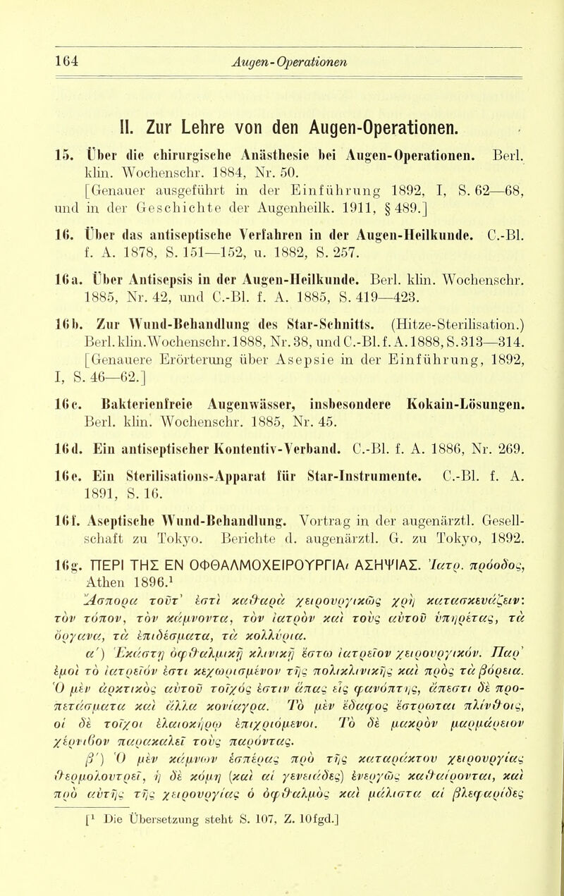 II. Zur Lehre von den Augen-Operationen. 15. Über die chirurgische Anästhesie bei Augen-Operationen. Berl. klin. Wochenschr. 1884, Nr. 50. [Genauer ausgeführt in der Einführung 1892, I, S. 62—68, und in der Geschichte der Augenheilk. 1911, §489.] II». Über das antiseptische Verfahren in der Augen-Heilkunde. C.-Bl. f. A. 1878, S. 151—152, u. 1882, S. 257. lGa. Über Antisepsis in der Augen-Heilkunde. Berl. klin. Wochenschr. 1885, Nr. 42, und G-Bl. f. A. 1885, S. 419—423. 16b. Zur Wund-Behandlung des Star-Schnitts. (Hitze-Sterilisation.) Berl.klin.Wochenschr. 1888, Nr. 38, und C.-Bl. f. A.l888, S. 313—314. [Genauere Erörterung über Asepsie in der Einführung, 1892, I, S. 46—62.] 16 c. Bakterienfreie Augenwässer, insbesondere Kokain-Lösungen. Berl. klin. Wochenschr. 1885, Nr. 45. 16d. Ein antiseptischer Kontentiv-Verband. C.-Bl. f. A. 1886, Nr. 269. 16 e. Ein Sterilisations-Apparat für Star-Instrumente. C.-Bl. f. A. 1891, S. 16. 16 f. Aseptische Wund-Bchandlung. Vortrag in der augenärztl. Gesell- schaft zu Tokyo. Berichte d. augenärztl. G. zu Tokyo, 1892. 16g. TTEPI THI EN OOGAAMOXElPOYPriA^ AIHM'IAI. 'Ieetg. ngooSog, Athen 1896.1 Z4.Ü710QU tovt' karl xuxtugu /eigovgytxwg XQV xuTU(rxevuL,stv: xbv TÖnov, rbv xüfivovTu, tov Iutqov xui Tovg uvtov imijQSTug, tu ooyava, tu tnidtafiuTU, tu xoIXvpiu. a') Exümtti öyd-uXfjbixfj xhvixrj Igtw Iutqeiov xeipovpytxöv. TIuo kfiol t6 luTQEiöv kaxi xexcooKTfievov rrjq nohxhvixTig xui nQog tu ßöosiu. 0 |W£f uqxtixoc, uvtov Tor/ög hoTiv ünug zig cpuvonzitg, utiegti de. noo- 7i et ei o~/Au tu xui uXXu xoviuygu. To [jlev eduqpog ävTOCoTat TiXhdoig, 01 Si Tol/oi iXuioxi/pcp kmxQiölievot. To de. fiaxgöv fiugfxugetov XeqviGov nuguxuleT Tovg nugövTug. ß') 0 fjiv xufxv(,)v ianeoug tiqo t?jq xutuqüxtov xtigovQyiug ftegfjtoAovTQEi, ?/ de. xöpi] [xui tti yeveiüÖeg) hegytbg xuduioovtui, xui und uvzTjg xfjg %eiqovgy/ug 6 öcp&ul/xbg xui \iu'Ligtu ui ßlequgideg t1 Die Übersetzung steht S. 107, Z. lOfgd.]