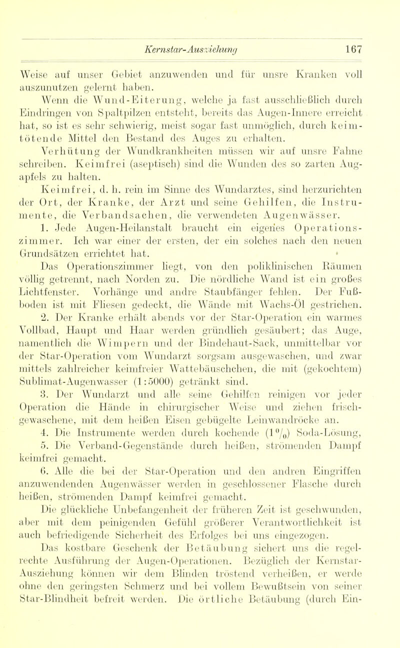 Weise auf unser Gebiet anzuwenden und für unsre Kranken voll auszunutzen gelernt haben. Wenn die Wund-Eiterung, welche ja fast ausschließlich durch Eindringen von Spaltpilzen entsteht, bereits das Augen-Innere, erreicht hat, so ist es sehr schwierig, meist sogar fast unmöglich, durch keim- tötende Mittel den Bestand des Auges zu erhalten. Verhütung der Wundkrankheiten müssen wir auf unsre Fahne schreiben. Keimfrei (aseptisch) sind die Wunden des so zarten Aug- apfels zu halten. Keimfrei, d. h. rein im Sinne des Wundarztes, sind herzurichten der Ort, der Kranke, der Arzt und seine Gehilfen, die Instru- mente, die Verbandsachen, die verwendeten Augenwässer. 1. Jede Augen-Heilanstalt braucht ein eigenes Operations- zimmer. Ich war einer der ersten, der ein solches nach den neuen Grundsätzen errichtet hat. Das Operationszimmer liegt, von den poliklinischen Räumen völlig getrennt, nach Norden zu. Die nördliche Wand ist ein großes Lichtfenster. Vorhänge und andre Staubfänger fehlen. Der Fuß- boden ist mit Fliesen gedeckt, die Wände mit Wachs-Öl gestrichen. 2. Der Kranke erhält abends vor der Star-Operation ein warmes Vollbad, Haupt und Haar werden gründlich gesäubert; das Auge, namentlich die Wimpern und der Bindehaut-Sack, unmittelbar vor der Star-Operation vom Wundarzt sorgsam ausgewaschen, und zwar mittels zahlreicher keimfreier Wattebäuschchen, die mit (gekochtem) Sublimat-Augenwasser (1:5000) getränkt sind. 3. Der Wundarzt und alle seine Gehilfen reinigen vor jeder Operation die Hände in chirurgischer Weise und ziehen frisch- gewaschene, mit dem heißen Eisen gebügelte Leinwandröcke an. 4. Die Instrumente werden durch kochende (1 °/0) Soda-Lösung, 5. Die Verband-Gegenstände durch heißen, strömenden Dampf keimfrei gemacht. 6. Alle die bei der Star-Operation und den andren Eingriffen anzuwendenden Augenwässer werden in geschlossener Flasche durch heißen, strömenden Dampf keimfrei gemacht. Die glückliche Unbefangenheit der früheren Zeit ist geschwunden, aber mit dem peinigenden Gefühl größerer Verantwortlichkeit ist auch befriedigende Sicherheit des Erfolges bei uns eingezogen. Das kostbare Geschenk der Betäubung sichert uns die regel- rechte Ausführung der Augen-Operationen. Bezüglich der Kernstar- Ausziehung können wir dem Blinden tröstend verheißen, er werde ohne den geringsten Schmerz und bei vollem Bewußtsein von seiner Star-Blindheit befreit werden. Die örtliche Betäubung (durch Ein-