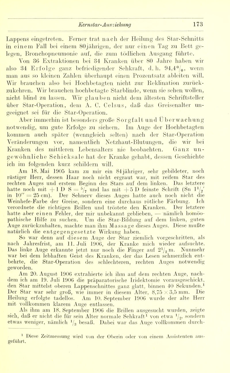 Lappens eingetreten. Ferner trat nach der Heilung des Star-Schnitts in einem Fall bei einem 80jährigen, der nur einen Tag zu Bett ge- legen, Bronchopneumonie auf, die zum tödlichen Ausgang führte. Von 36 Extraktionen bei 34 Kranken über 80 Jahre haben wir also 34 Erfolge ganz befriedigender Sehkraft, d.h. 94,4%, wenn man aus so kleinen Zahlen überhaupt einen Prozentsatz ableiten will. Wir brauchen also bei Hochbetagten nicht zur Reklination zurück- zukehren. Wir brauchen hochbetagte Starblinde, wenn sie sehen wollen, nicht blind zu lassen. Wir glauben nicht dem ältesten Schriftsteller über Star-Operation, dem A. C. Celsus, daß das Greisenalter un- geeignet sei für die Star-Operation. Aber immerhin ist besonders große Sorgfalt und Überwachung notwendig, um gute Erfolge zu sichern. Im Auge der Hochbetagten kommen auch später (wenngleich selten) nach der Star-Operation Veränderungen vor, namentlich Netzhaut-Blutungen, die wir bei Kranken des mittleren Lebensalters nie beobachten. Ganz un- gewöhnliche Schicksale hat der Kranke gehabt, dessen Geschichte ich im folgenden kurz schildern will. Am 18. Mai 1905 kam zu mir ein 84jähriger, selir gebildeter, noch rüstiger Herr, dessen Haar noch nicht ergraut war, mit reifem Star des rechten Auges und erstem Beginn des Stars auf dem linken. Das letztere hatte noch mit +1 D S = 5/7 und las mit +5D feinste Schrift (Sn 1%' in 10 = 25 cm). Der Sehnerv dieses Auges hatte auch noch nicht die Weinhefe-Farbe der Greise, sondern eine durchaus rötliche Färbung. Ich verordnete die richtigen Brillen und tröstete den Kranken. Der letztere hatte aber einen Fehler, der mir unbekannt geblieben, — nämlich homöo- pathische Hilfe zu suchen. Um die Star-Bildung auf dem linken, guten Auge zurückzuhalten, machte man ihm Massage dieses Auges. Diese mußte natürlich die entgegengesetzte Wirkung haben. So war denn auf diesem Auge der Star ziemlich vorgeschritten, als nach Jahresfrist, am 11. Juli 1906, der Kranke mich wieder aufsuchte. Das linke Auge erkannte jetzt nur noch die Finger auf 2% m. Nunmehr war bei dem lebhaften Geist des Kranken, der das Lesen schmerzlich ent- behrte, die Star-Operation des schlechteren, rechten Auges notwendig geworden. Am 20. August 1906 extrahierte ich ihm auf dem rechten Auge, nach- dem ich am 19. Juli 1906 die präparatorische Iridektomie vorausgeschickt, den Star mittelst oberen Lappenschnittes ganz glatt, binnen 40 Sekunden.1 Der Star war sehr groß, wie immer in diesem Alter, 8,75 x 3,5 mm. Die Heilung erfolgte tadellos. Am 10. September 1906 wurde der alte Herr mit vollkommen klarem Auge entlassen. Als ihm am 18. September 1906 die Brillen ausgesucht wurden, zeigte sich, daß er nicht die für sein Alter normale Sehkraft1 von etwa 1j2, sondern etwas weniger, nämlich Ys besaß. Dabei war das Auge vollkommen durch- 1 Diese Zeitmessung wird von der Oberin oder von einem Assistenten aus- geführt.
