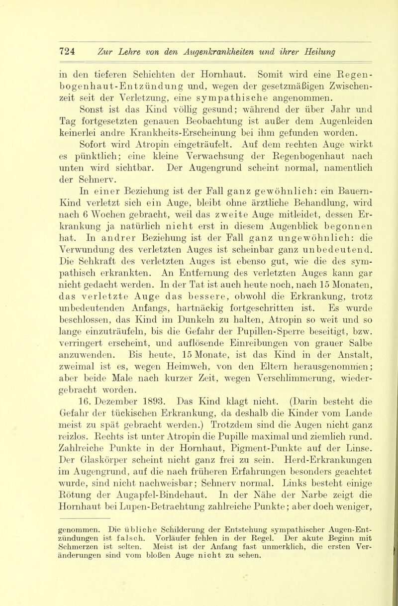 in den tieferen Schichten der Hornhaut. Somit wird eine Regen- bogenhaut-Entzündung und, wegen der gesetzmäßigen Zwischen- zeit seit der Verletzung, eine sympathische angenommen. Sonst ist das Kind völlig gesund; während der über Jahr und Tag fortgesetzten genauen Beobachtung ist außer dem Augenleiden keinerlei andre Krankheits-Erscheinung bei ihm gefunden worden. Sofort wird Atropin eingeträufelt. Auf dem rechten Auge wirkt es pünktlich; eine kleine Verwachsung der Regenbogenhaut nach unten wird sichtbar. Der Augengrund scheint normal, namentlich der Sehnerv. In einer Beziehung ist der Fall ganz gewöhnlich: ein Bauern- Kind verletzt sich ein Auge, bleibt ohne ärztliche Behandlung, wird nach 6 Wochen gebracht, weil das zweite Auge mitleidet, dessen Er- krankung ja natürlich nicht erst in diesem Augenblick begonnen hat. In andrer Beziehung ist der Fall ganz ungewöhnlich: die Verwundung des verletzten Auges ist scheinbar ganz unbedeutend. Die Sehkraft des verletzten Auges ist ebenso gut, wie die des sym- pathisch erkrankten. An Entfernimg des verletzten Auges kann gar nicht gedacht werden. In der Tat ist auch heute noch, nach 15 Monaten, das verletzte Auge das bessere, obwohl die Erkrankung, trotz unbedeutenden Anfangs, hartnäckig fortgeschritten ist. Es wurde beschlossen, das Kind im Dunkeln zu halten, Atropin so weit und so lange einzuträufeln, bis die Gefahr der Pupillen-Sperre beseitigt, bzw. verringert erscheint, und auflösende Einreibungen von grauer Salbe anzuwenden. Bis heute, 15 Monate, ist das Kind in der Anstalt, zweimal ist es, wegen Heimweh, von den Eltern herausgenommen; aber beide Male nach kurzer Zeit, wegen Verschlimmerung, wieder- gebracht worden. 16. Dezember 1893. Das Kind klagt nicht. (Darin besteht die Gefahr der tückischen Erkrankung, da deshalb die Kinder vom Lande meist zu spät gebracht werden.) Trotzdem sind die Augen nicht ganz reizlos. Rechts ist unter Atropin die Pupille maximal und ziemlich rund. Zahlreiche Punkte in der Hornhaut, Pigment-Punkte auf der Linse. Der Glaskörper scheint nicht ganz frei zu sein. Herd-Erkrankungen im Augengrund, auf die nach früheren Erfahrungen besonders geachtet wurde, sind nicht nachweisbar; Sehnerv normal. Links besteht einige Bötung der Augapfel-Bindehaut. In der Nähe der Narbe zeigt die Hornhaut bei Lupen-Betrachtung zahlreiche Punkte; aber doch weniger, genommen. Die übliche Schilderung der Entstehung sympathischer Augen-Ent- zündungen ist falsch. Vorläufer fehlen in der Regel. Der akute Beginn mit Schmerzen ist selten. Meist ist der Anfang fast unmerklich, die ersten Ver- änderungen sind vom bloßen Auge nicht zu sehen.