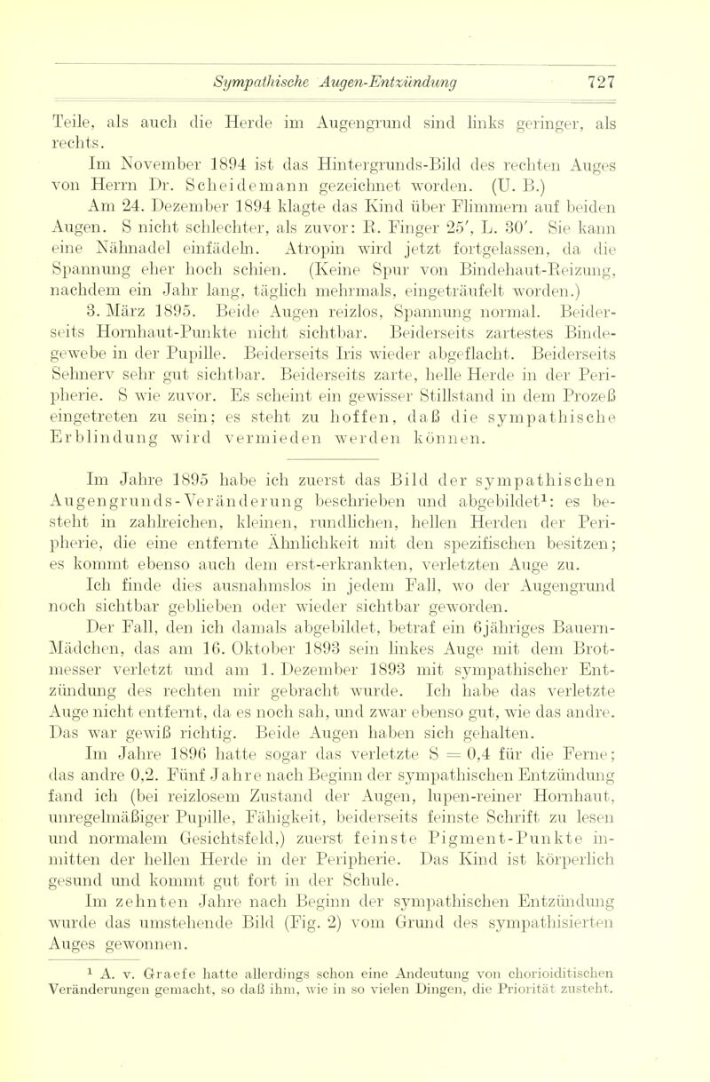 Teile, als auch die Herde im Augengrund sind links geringer, als rechts. Im November 1894 ist das Hintergrunds-Bild des rechten Auges von Herrn Dr. Scheidemann gezeichnet worden. (U. B.) Am 24. Dezember 1894 klagte das Kind über Flimmern auf beiden Augen. S nicht schlechter, als zuvor: R. Finger 25', L. 30'. Sie kann eine Nähnadel einfädeln. Atropin wird jetzt fortgelassen, da die Spannung eher hoch schien. (Keine Spur von Bindehaut-Reizung, nachdem ein Jahr lang, täglich mehrmals, eingeträufelt worden.) 3. März 1895. Beide Augen reizlos, Spannung normal. Beider- seits Hornhaut-Punkte nicht sichtbar. Beiderseits zartestes Binde- gewebe in der Pupille. Beiderseits Iris wieder abgeflacht. Beiderseits Sehnerv sehr gut sichtbar. Beiderseits zarte, helle Herde in der Peri- pherie. S wie zuvor. Es scheint ein gewisser Stillstand in dem Prozeß eingetreten zu sein; es steht zu hoffen, daß die sympathische Erblindung wird vermieden werden können. Im Jahre 1895 habe ich zuerst das Bild der sympathischen Augengrunds-Veränderung beschrieben und abgebildet1: es be- steht in zahlreichen, kleinen, rundlichen, hellen Herden der Peri- pherie, die eine entfernte Ähnlichkeit mit den spezifischen besitzen; es kommt ebenso auch dem erst-erkrankten, verletzten Auge zu. Ich finde dies ausnahmslos in jedem Fall, wo der Augengrund noch sichtbar geblieben oder wieder sichtbar geworden. Der Fall, den ich damals abgebildet, betraf ein 6 jähriges Bauern - Mädchen, das am 16. Oktober 1893 sein linkes Auge mit dem Brot- messer verletzt und am 1. Dezember 1893 mit sympathischer Ent- zündung des rechten mir gebracht wurde. Ich habe das verletzte Auge nicht entfernt, da es noch sah, und zwar ebenso gut, wie das andre. Das war gewiß richtig. Beide Augen haben sich gehalten. Im Jahre 1896 hatte sogar das verletzte S = 0,4 für die Ferne; das andre 0,2. Fünf Jahre nach Beginn der sympathischen Entzündung fand ich (bei reizlosem Zustand der Augen, lupen-reiner Hornhaut, unregelmäßiger Pupille, Fähigkeit, beiderseits feinste Schrift zu lesen und normalem Gesichtsfeld,) zuerst feinste Pigment-Punkte in- mitten der hellen Herde in der Peripherie. Das Kind ist körperlich gesund und kommt gut fort in der Schule. Im zehnten Jahre nach Beginn der sympathischen Entzündung wurde das umstehende Bild (Fig. 2) vom Grund des sympathisierten Auges gewonnen. 1 A. v. Graefe hatte allerdings schon eine Andeutung von chorioiditischen Veränderungen gemacht, so daß ihm, wie in so vielen Dingen, die Priorität zusteht.