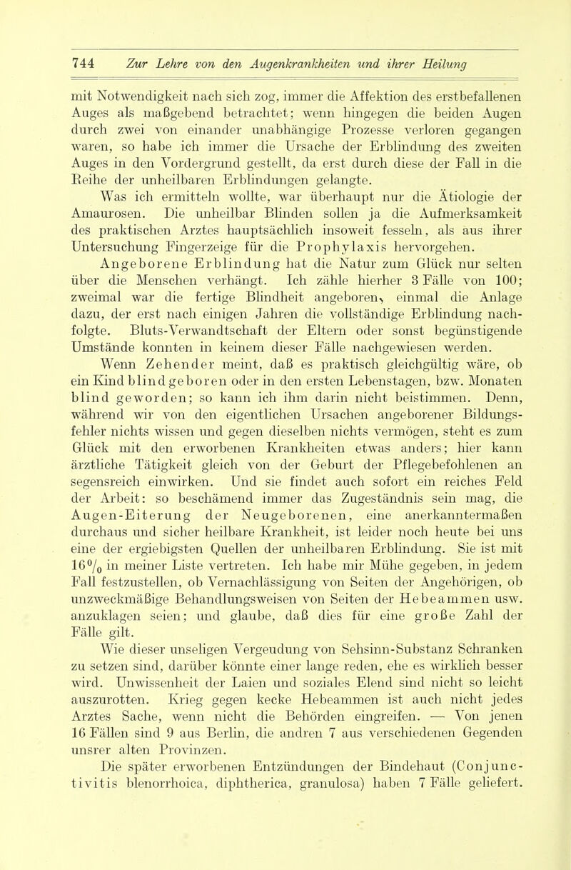 mit Notwendigkeit nach sich zog, immer die Affektion des erstbefallenen Auges als maßgebend betrachtet; wenn hingegen die beiden Augen durch zwei von einander unabhängige Prozesse verloren gegangen waren, so habe ich immer die Ursache der Erblindung des zweiten Auges in den Vordergrund gestellt, da erst durch diese der Fall in die Reihe der unheilbaren Erblindungen gelangte. Was ich ermitteln wollte, war überhaupt nur die Ätiologie der Amaurosen. Die unheilbar Blinden sollen ja die Aufmerksamkeit des praktischen Arztes hauptsächlich insoweit fesseln, als aus ihrer Untersuchung Fingerzeige für die Prophylaxis hervorgehen. Angeborene Erblindung hat die Natur zum Glück nur selten über die Menschen verhängt. Ich zähle hierher 3 Fälle von 100; zweimal war die fertige Blindheit angeboren^ einmal die Anlage dazu, der erst nach einigen Jahren die vollständige Erblindung nach- folgte. Bluts-Verwandtschaft der Eltern oder sonst begünstigende Umstände konnten in keinem dieser Fälle nachgewiesen werden. Wenn Zehender meint, daß es praktisch gleichgültig wäre, ob ein Kind blind geboren oder in den ersten Lebenstagen, bzw. Monaten blind geworden; so kann ich ihm darin nicht beistimmen. Denn, während wir von den eigentlichen Ursachen angeborener Bildungs- fehler nichts wissen und gegen dieselben nichts vermögen, steht es zum Glück mit den erworbenen Krankheiten etwas anders; hier kann ärztliche Tätigkeit gleich von der Geburt der Pflegebefohlenen an segensreich einwirken. Und sie findet auch sofort ein reiches Feld der Arbeit: so beschämend immer das Zugeständnis sein mag, die Augen-Eiterung der Neugeborenen, eine anerkanntermaßen durchaus und sicher heilbare Krankheit, ist leider noch heute bei uns eine der ergiebigsten Quellen der unheilbaren Erblindung. Sie ist mit 16°/0 in meiner Liste vertreten. Ich habe mir Mühe gegeben, in jedem Fall festzustellen, ob Vernachlässigung von Seiten der Angehörigen, ob unzweckmäßige Behandlungsweisen von Seiten der Hebeammen usw. anzuklagen seien; und glaube, daß dies für eine große Zahl der Fälle gilt. Wie dieser unseligen Vergeudung von Sehsinn-Substanz Schranken zu setzen sind, darüber könnte einer lange reden, ehe es wirklich besser wird. Unwissenheit der Laien und soziales Elend sind nicht so leicht auszurotten. Krieg gegen kecke Hebeammen ist auch nicht jedes Arztes Sache, wenn nicht die Behörden eingreifen. — Von jenen 16 Fällen sind 9 aus Berlin, die andren 7 aus verschiedenen Gegenden unsrer alten Provinzen. Die später erworbenen Entzündungen der Bindehaut (Conjunc- tivitis blenorrhoica, diphtherica, granulosa) haben 7 Fälle geliefert.