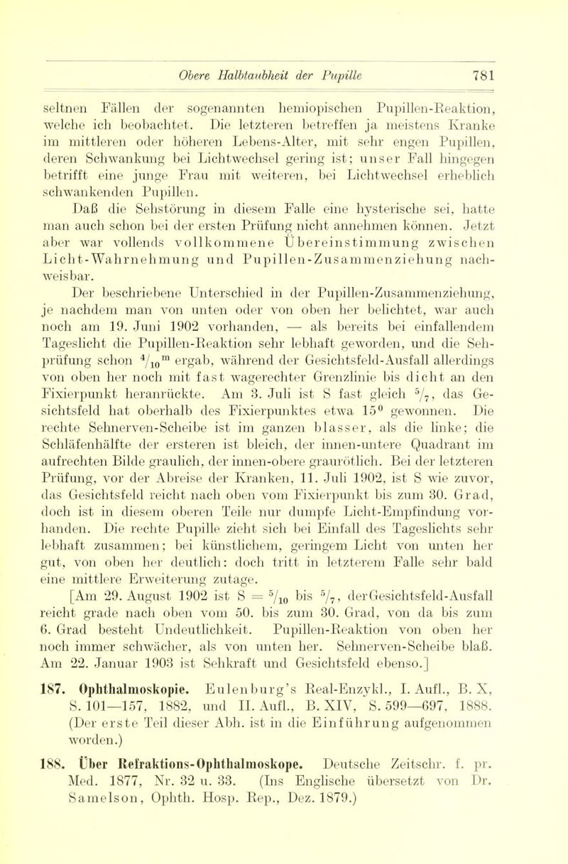 seltnen Fällen der sogenannten hemiopischen Pupillen-Eeaktion, welche ich beobachtet. Die letzteren betreffen ja meistens Kranke im mittleren oder höheren Lebens-Alter, mit sehr engen Pupillen, deren Schwankimg bei Lichtwechsel gering ist; unser Fall hingegen betrifft eine junge Frau mit weiteren, bei Lichtwechsel erheblich schwankenden Pupillen. Daß die Sehstörung in diesem Falle eine hysterische sei, hatte man auch schon bei der ersten Prüfimg nicht annehmen können. Jetzt aber war vollends vollkommene Übereinstimmung zwischen Licht-Wahrnehmung und Pupillen-Zusammenziehung nach- weisbar. Der beschriebene Unterschied in der Pupillen-Zusammenziehung, je nachdem man von unten oder von oben her belichtet, war auch noch am 19. Juni 1902 vorhanden, — als bereits bei einfallendem Tageslicht die Pupillen-Eeaktion sehr lebhaft geworden, und die Seh- prüfung schon 4/iom ei'gaD> während der Gesichtsfeld-Ausfall allerdings von oben her noch mit fast wagerechter Grenzlinie bis dicht an den Fixierpunkt heranrückte. Am 3. Juli ist S fast gleich 5/7, das Ge- sichtsfeld hat oberhalb des Fixierpunktes etwa 15° gewonnen. Die rechte Sehnerven-Scheibe ist im ganzen blasser, als die linke; die Schläfenhälfte der ersteren ist bleich, der iimen-imtere Quadrant im aufrechten Bilde graulich, der innen-obere graurötlich. Bei der letzteren Prüfung, vor der Abreise der Kranken, 11. Juli 1902, ist S wie zuvor, das Gesichtsfeld reicht nach oben vom Fixierpunkt bis zum 30. Grad, doch ist in diesem oberen Teile nur dumpfe Licht-Empfindung vor- handen. Die rechte Pupille zieht sich bei Einfall des Tageslichts sehr lebhaft zusammen; bei künstlichem, geringem Licht von unten her gut, von oben her deutlich: doch tritt in letzterem Falle sehr bald eine mittlere Erweiterimg zutage. [Am 29. August 1902 ist S = 5/io bis 7?» der Gesichtsfeld-Ausfall reicht grade nach oben vom 50. bis zum 30. Grad, von da bis zum 6. Grad besteht Undeutlichkeit. Pupillen-Eeaktion von oben her noch immer schwächer, als von unten her. Sehnerven-Scheibe blaß. Am 22. Januar 1903 ist Sehkraft und Gesichtsfeld ebenso.] 187. Ophthalmoskopie. Eulenburg's Beal-Enzykl., I. Aufl., B. X, S. 101—157, 1882, und IL Aufl., B. XIV, S. 599—697, 1888. (Der erste Teil dieser Abb. ist in die Einführung aufgenommen worden.) 188. Über Refraktions-Ophthalmoskope. Deutsche Zeitschr. f. pr. Med. 1877, Nr. 32 u. 33. (Lis Englische übersetzt von Dr. Samelson, Ophth. Hosp. Eep., Dez. 1879.)