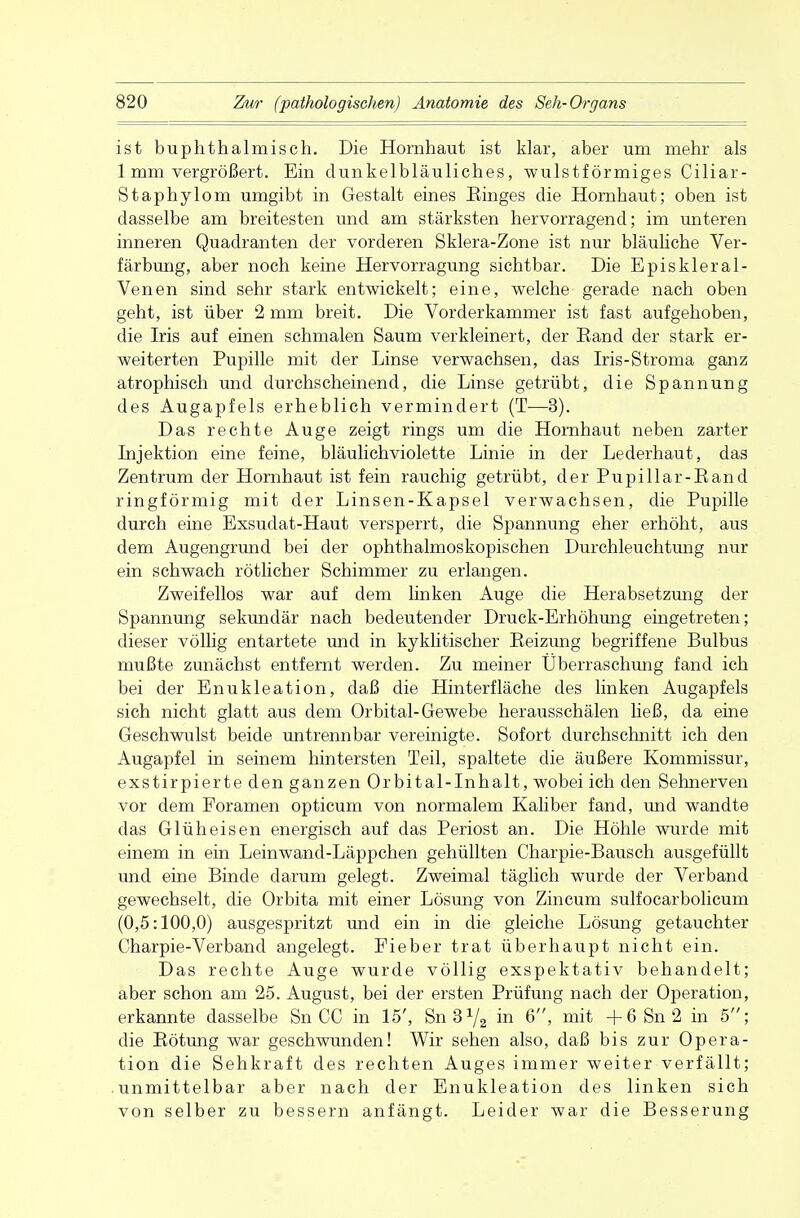 ist buphthalmisch. Die Hornhaut ist klar, aber um mehr als 1 mm vergrößert. Ein dunkelbläuliches, wulstförmiges Ciliar- Staphylom umgibt in Gestalt eines Kinges die Hornhaut; oben ist dasselbe am breitesten und am stärksten hervorragend; im unteren inneren Quadranten der vorderen Sklera-Zone ist nur bläuliche Ver- färbung, aber noch keine Hervorragung sichtbar. Die Episkleral- Venen sind sehr stark entwickelt; eine, welche gerade nach oben geht, ist über 2 mm breit. Die Vorderkammer ist fast aufgehoben, die Iris auf einen schmalen Saum verkleinert, der Band der stark er- weiterten Pupille mit der Linse verwachsen, das Iris-Stroma ganz atrophisch und durchscheinend, die Linse getrübt, die Spannung des Augapfels erheblich vermindert (T—3). Das rechte Auge zeigt rings um die Hornhaut neben zarter Injektion eine feine, bläulichviolette Linie in der Lederhaut, das Zentrum der Hornhaut ist fein rauchig getrübt, der Pupillar-Eand ringförmig mit der Linsen-Kapsel verwachsen, die Pupille durch eine Exsudat-Haut versperrt, die Spannung eher erhöht, aus dem Augengrund bei der ophthalmoskopischen Durchleuchtung nur ein schwach rötlicher Schimmer zu erlangen. Zweifellos war auf dem linken Auge die Herabsetzung der Spannung sekundär nach bedeutender Druck-Erhöhung eingetreten; dieser völlig entartete und in kyklitischer Eeizung begriffene Bulbus mußte zunächst entfernt werden. Zu meiner Überraschung fand ich bei der Enukleation, daß die Hinterfläche des linken Augapfels sich nicht glatt aus dem Orbital-Gewebe herausschälen ließ, da eine Geschwulst beide untrennbar vereinigte. Sofort durchschnitt ich den Augapfel in seinem hintersten Teil, spaltete die äußere Kommissur, exstirpierte den ganzen Orbital-Inhalt, wobei ich den Sehnerven vor dem Foramen opticum von normalem Kaliber fand, und wandte das Glüheisen energisch auf das Periost an. Die Höhle wurde mit einem in ein Leinwand-Läppchen gehüllten Charpie-Bausch ausgefüllt und eine Binde darum gelegt. Zweimal täglich wurde der Verband gewechselt, die Orbita mit einer Lösung von Zincum sulfocarbolicum (0,5:100,0) ausgespritzt und ein in die gleiche Lösung getauchter Charpie-Verband angelegt. Fieber trat überhaupt nicht ein. Das rechte Auge wurde völlig exspektativ behandelt; aber schon am 25. August, bei der ersten Prüfung nach der Operation, erkannte dasselbe Sn CC in 15', Snß1/^ in 6, mit + 6 Sn 2 in 5; die Bötung war geschwunden! Wir sehen also, daß bis zur Opera- tion die Sehkraft des rechten Auges immer weiter verfällt; unmittelbar aber nach der Enukleation des linken sich von selber zu bessern anfängt. Leider war die Besserung