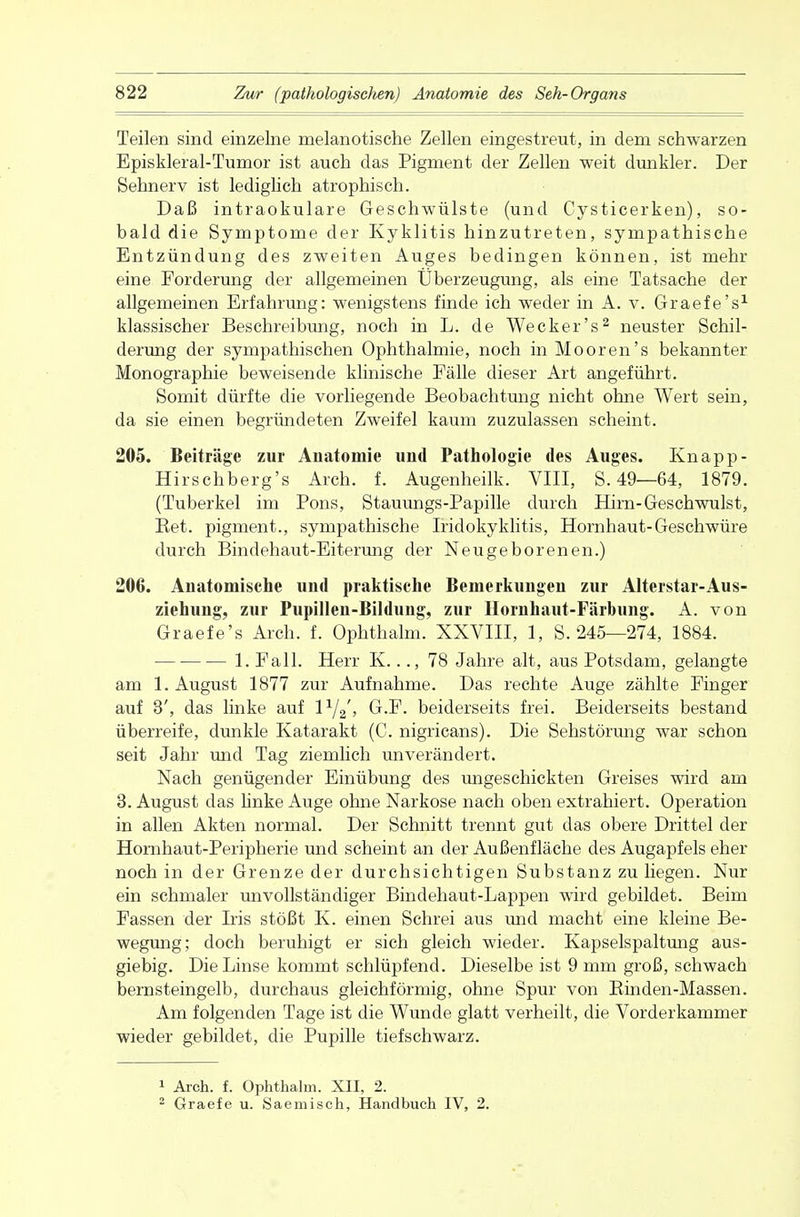 Teilen sind einzelne melanotische Zellen eingestreut, in dem schwarzen Episkleral-Tumor ist auch das Pigment der Zellen weit dunkler. Der Sehnerv ist lediglich atrophisch. Daß intraokulare Geschwülste (und Cysticerken), so- bald die Symptome der Kyklitis hinzutreten, sympathische Entzündung des zweiten Auges bedingen können, ist mehr eine Forderung der allgemeinen Überzeugung, als eine Tatsache der allgemeinen Erfahrung: wenigstens finde ich weder in A. v. Graefe's1 klassischer Beschreibung, noch in L. de Wecker's2 neuster Schil- derung der sympathischen Ophthalmie, noch in Mooren's bekannter Monographie beweisende klinische Fälle dieser Art angeführt. Somit dürfte die vorliegende Beobachtung nicht ohne Wert sein, da sie einen begründeten Zweifel kaum zuzulassen scheint. 205. Beiträge zur Anatomie und Pathologie des Auges. Knapp- Hirschberg's Aich. f. Augenheilk. VIII, S. 49—64, 1879. (Tuberkel im Pons, Stauungs-Papille durch Hirn-Geschwulst, Eet. pigment., sympathische Iridokyklitis, Hornhaut-Geschwüre durch Bindehaut-Eiterung der Neugeborenen.) 206. Anatomische und praktische Bemerkungen zur Alterstar-Aus- ziehung, zur Pupillen-Bildung, zur Hornhaut-Färbung. A. von Graefe's Arch. f. Ophthalm. XXVIII, 1, S. 245—274, 1884. 1. Fall. Herr K..., 78 Jahre alt, aus Potsdam, gelangte am 1. August 1877 zur Aufnahme. Das rechte Auge zählte Finger auf 3', das linke auf l1/^, G.F. beiderseits frei. Beiderseits bestand überreife, dunkle Katarakt (C. nigricans). Die Sehstörung war schon seit Jahr und Tag ziemlich unverändert. Nach genügender Einübung des ungeschickten Greises wird am 3. August das linke Auge ohne Narkose nach oben extrahiert. Operation in allen Akten normal. Der Schnitt trennt gut das obere Drittel der Hornhaut-Peripherie und scheint an der Außenfläche des Augapfels eher noch in der Grenze der durchsichtigen Substanz zu liegen. Nur ein schmaler unvollständiger Bindehaut-Lappen wird gebildet. Beim Fassen der Iris stößt K. einen Schrei aus und macht eine kleine Be- wegung; doch beruhigt er sich gleich wieder. Kapselspaltung aus- giebig. Die Linse kommt schlüpfend. Dieselbe ist 9 mm groß, schwach bernsteingelb, durchaus gleichförmig, ohne Spur von Rinden-Massen. Am folgenden Tage ist die Wunde glatt verheilt, die Vorderkammer wieder gebildet, die Pupille tiefschwarz. 1 Aich. f. Ophthalm. XII, 2. 2 Graefe u. Saemisch, Handbuch IV, 2.