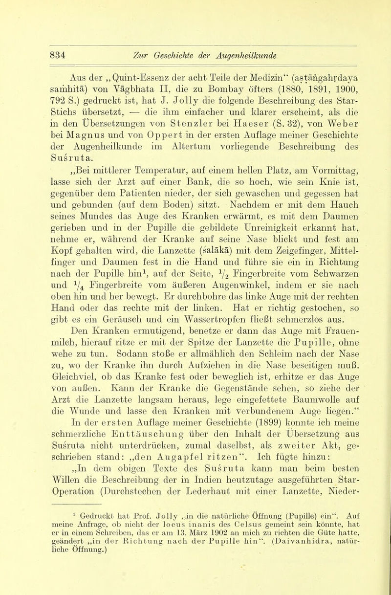 Aus der „Quint-Essenz der acht Teile der Medizin (astängahrdaya sariihitä) von Vägbhata II, die zu Bombay öfters (1880, 1891, 1900, 792 S.) gedruckt ist, hat J. Jolly die folgende Beschreibung des Star- Stichs übersetzt, — die ihm einfacher und klarer erscheint, als die in den Übersetzungen von Stenzler bei Haeser (S. 32), von Weber bei Magnus und von Oppert in der ersten Auflage meiner Geschichte der Augenheilkunde im Altertum vorliegende Beschreibung des Susruta. „Bei mittlerer Temperatur, auf einem hellen Platz, am Vormittag, lasse sich der Arzt auf einer Bank, die so hoch, wie sein Knie ist, gegenüber dem Patienten nieder, der sich gewaschen und gegessen hat und gebunden (auf dem Boden) sitzt. Nachdem er mit dem Hauch seines Mundes das Auge des Kranken erwärmt, es mit dem Daumen gerieben und in der Pupille die gebildete Unreinigkeit erkannt hat, nehme er, während der Kranke auf seine Nase blickt und fest am Kopf gehalten wird, die Lanzette (saläkä) mit dem Zeigefinger, Mittel- finger und Daumen fest in die Hand und führe sie ein in Bichtung nach der Pupille hin1, auf der Seite, 1j2 Fingerbreite vom Schwarzen und 1ji Fingerbreite vom äußeren Augenwinkel, indem er sie nach oben hin und her bewegt. Er durchbohre das linke Auge mit der rechten Hand oder das rechte mit der Unken. Hat er richtig gestochen, so gibt es ein Geräusch und ein Wassertropfen fließt schmerzlos aus. Den Kranken ermutigend, benetze er dann das Auge mit Frauen- milch, hierauf ritze er mit der Spitze der Lanzette die Pupille, ohne wehe zu tun. Sodann stoße er allmählich den Schleim nach der Nase zu, wo der Kranke ihn durch Aufziehen in die Nase beseitigen muß. Gleichviel, ob das Kranke fest oder beweglich ist, erhitze er das Auge von außen. Kann der Kranke die Gegenstände sehen, so ziehe der Arzt die Lanzette langsam heraus, lege eingefettete Baumwolle auf die Wunde und lasse den Kranken mit verbundenem Auge liegen. Li der ersten Auflage meiner Geschichte (1899) konnte ich meine schmerzliche Enttäuschung über den Inhalt der Übersetzung aus Susruta nicht miterdrücken, zumal daselbst, als zweiter Akt, ge- schrieben stand: „den Augapfel ritzen. Ich fügte hinzu: „In dem obigen Texte des Susruta kann man beim besten Willen die Beschreibung der in Indien heutzutage ausgeführten Star- Operation (Durchstechen der Lederhaut mit einer Lanzette, Nieder- 1 Gedruckt hat Prof. Jolly „in die natürliche Öffnung (Pupille) ein. Auf meine Anfrage, ob nicht der locus inanis des Celsus gemeint sein könnte, hat er in einem Schreiben, das er am 13. März 1902 an mich zu richten die Güte hatte, geändert „in der Richtung nach der Pupille hin. (Daivanhidra, natür- liche Öffnung.)