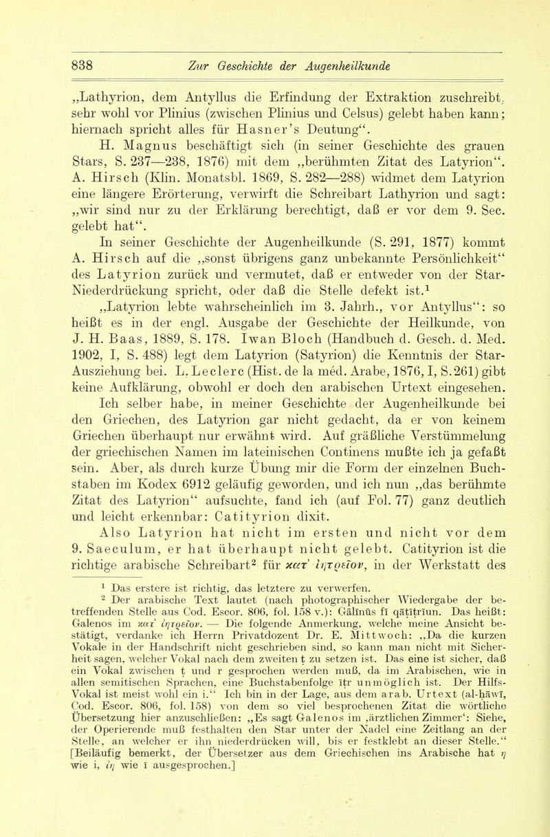 „Lathyrion, dem Antyllus die Erfindung der Extraktion zuschreibt., sehr wohl vor Plinius (zwischen Plinius und Celsus) gelebt haben kann; hiernach spricht alles für Hasner's Deutung. H. Magnus beschäftigt sich (in seiner Geschichte des grauen Stars, S. 237—238, 1876) mit dem „berühmten Zitat des Latyrion. A. Hirsch (Klin. Monatsbl. 1869, S. 282—288) widmet dem Latyrion eine längere Erörterung, verwirft die Schreibart Lathyrion und sagt: „wir sind nur zu der Erklärung berechtigt, daß er vor dem 9. See. gelebt hat. In seiner Geschichte der Augenheilkunde (S. 291, 1877) kommt A. Hirsch auf die „sonst übrigens ganz unbekannte Persönlichkeit des Latyrion zurück und vermutet, daß er entweder von der Star- Niederdrückung spricht, oder daß die Stelle defekt ist.1 „Latyrion lebte wahrscheinlich im 3. Jahrh., vor Antyllus: so heißt es in der engl. Ausgabe der Geschichte der Heilkunde, von J. H. Baas, 1889, S. 178. Iwan Bloch (Handbuch d. Gesch. d. Med. 1902, I, S. 488) legt dem Latyrion (Satyrion) die Kenntnis der Star- Ausziehung bei. L. Leclerc (Hist. de la med. Arabe, 1876,1, S.261) gibt keine Aufklärung, obwohl er doch den arabischen Urtext eingesehen. Ich selber habe, in meiner Geschichte der Augenheilkunde bei den Griechen, des Latyrion gar nicht gedacht, da er von keinem Griechen überhaupt nur erwähnt wird. Auf gräßliche Verstümmelung der griechischen Namen im lateinischen Continens mußte ich ja gefaßt sein. Aber, als durch kurze Übung mir die Form der einzelnen Buch- staben im Kodex 6912 geläufig geworden, und ich nun „das berühmte Zitat des Latyrion aufsuchte, fand ich (auf Fol. 77) ganz deutlich und leicht erkennbar: Catityrion dixit. Also Latyrion hat nicht im ersten und nicht vor dem 9. Saeculum, er hat überhaupt nicht gelebt. Catityrion ist die richtige arabische Schreibart2 für xar lijTQüov, in der Werkstatt des 1 Das erstere ist richtig, das letztere zu verwerfen. 2 Der arabische Text lautet (nach photographischer Wiedergabe der be- treffenden Stelle aus Cod. Escor. 806, fol. 158 v.): GälXnüs fi qätitrmn. Das heißt: Galenos im xax Irjiqeiov. — Die folgende Anmerkung, welche meine Ansicht be- stätigt, verdanke ich Herrn Privatdozent Dr. E. Mittwoch: „Da die kurzen Vokale in der Handschrift nicht geschrieben sind, so kann man nicht mit Sicher- heit sagen, welcher Vokal nach dem zweiten t zu setzen ist. Das eine ist sicher, daß ein Vokal zwischen t und r gesprochen werden muß, da im Arabischen, wie in allen semitischen Sprachen, eine Buchstabenfolge Itr unmöglich ist. Der Hilfs- Vokal ist meist wohl ein i. Ich bin in der Lage, aus dem arab. Urtext (al-häwl, Cod. Escor. 806, fol. 158) von dem so viel besprochenen Zitat die wörtliche Ubersetzung hier anzuschließen: „Es sagt Galenos im ,ärztlichen Zimmer': Siehe, der Operierende muß festhalten den Star unter der Nadel eine Zeitlang an der Stelle, an welcher er ihn niederdrücken will, bis er festklebt an dieser Stelle. [Beiläufig bemerkt, der Übersetzer aus dem Griechischen ins Arabische hat >] wie i, «7 wie I ausgesprochen.]