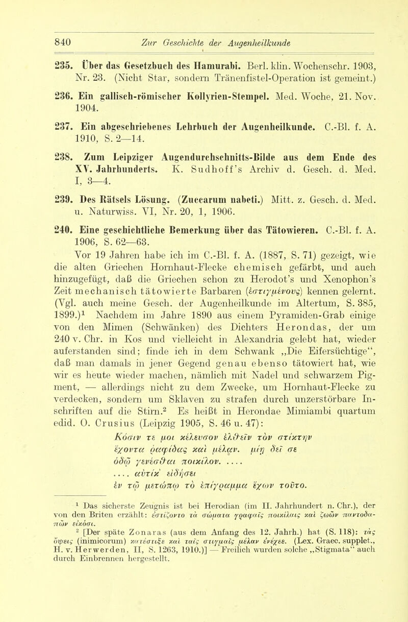 235. Über das Gesetzbuch des Hamurabi. Berl. klin. Wochenschr. 1903, Nr. 23. (Nicht Star, sondern Tränenfistel-Operation ist gemeint.) 236. Ein gallisch-römischer Kollyrien-Stempel. Med. Woche, 21. Nov. 1904. 237. Ein abgeschriebenes Lehrbuch der Augenheilkunde. C.-Bl. f. A. 1910, S. 2—14. 238. Zum Leipziger Augendurchsehnitts-Bilde aus dem Ende des XV. Jahrhunderts. K. Sudhoff's Archiv d. Gesch. d. Med. I, 3—4. 239. Des Rätsels Lösung. (Zuccarum nabeti.) Mitt. z. Gesch. d. Med. u. Naturwiss. VI, Nr. 20, 1, 1906. 240. Eine geschichtliche Bemerkung Uber das Tätowieren. C.-Bl. f. A. 1906, S. 62—63. Vor 19 Jahren habe ich im C.-Bl. f. A. (1887, S. 71) gezeigt, wie die alten Griechen Hornhaut-Flecke chemisch gefärbt, und auch hinzugefügt, daß die Griechen schon zu Herodot's und Xenophon's Zeit mechanisch tätowierte Barbaren {karr/iiivovq) kennen gelernt. (Vgl. auch meine Gesch. der Augenheilkunde im Altertum, S. 385, 1899.)1 Nachdem im Jahre 1890 aus einem Pyramiden-Grab einige von den Mimen (Schwänken) des Dichters Herondas, der um 240 v. Chr. in Kos und vielleicht in Alexandria gelebt hat, wieder auferstanden sind; finde ich in dem Schwank „Die Eifersüchtige, daß man damals in jener Gegend genau ebenso tätowiert hat, wie wir es heute wieder machen, nämlich mit Nadel und schwarzem Pig- ment, —■ allerdings nicht zu dem Zwecke, um Hornhaut-Flecke zu verdecken, sondern um Sklaven zu strafen durch unzerstörbare In- schriften auf die Stirn.2 Es heißt in Herondae Mimiambi quartum edid. O. Crusius (Leipzig 1905, S. 46 u. 47): Köcr/v TS fjioi x&svrrov £.X\)-tiv xbv axixxr]v i'/ovra pcupidag xal fiiXav. [iitj Sei ae öSol ysvea&ai noixilov .... avxi'x eiSijffEt hv reo (ier(b%(p t6 int'yQafifia e/ojv xovxo. 1 Das sicherste Zeugnis ist bei Herodian (im II. Jahrhundert n. Chr.), der von den Briten erzählt: taiiCofTO xa aupaia ygciqxxis Tioiy.ü.aig xal Ccoüv mtvtoda- Tjdv sixöai. 2 [Der späte Zonaras (aus dem Anfang des 12. Jahrh.) hat (S. 118): mg oipeig (inimicorum) wreorife xal rate aiiyiialg fxelav e'vexee. (Lex. Graec. supplet., H. v. Herwerden, II, S. 1263, 191Ö.)] — Freilich wurden solche „Stigmata auch durch Einbrennen hergestellt.