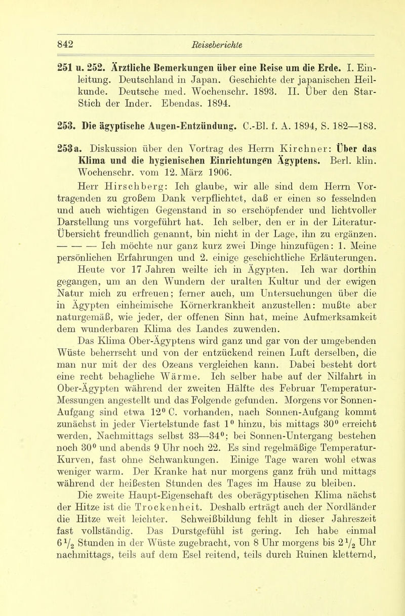 251 u. 252. Ärztliche Bemerkungen über eine Reise um die Erde. I. Ein- leitung. Deutschland in Japan. Geschichte der japanischen Heil- kunde. Deutsche med. Wochenschr. 1893. II. Über den Star- Stich der Inder. Ebendas. 1894. 253. Die ägyptische Augen-Entzündung. C.-Bl. f. A. 1894, S. 182—183. 253a. Diskussion über den Vortrag des Herrn Kirchner: Über das Klima und die hygienischen Einrichtungen Ägyptens. Berk klin. Wochenschr. vom 12. März 1906. Herr Hirschberg: Ich glaube, wir alle sind dem Herrn Vor- tragenden zu großem Dank verpflichtet, daß er einen so fesselnden und auch wichtigen Gegenstand in so erschöpfender und lichtvoller Darstellung uns vorgeführt hat. Ich selber, den er in der Literatur- Übersicht freundlich genannt, bin nicht in der Lage, ihn zu ergänzen. Ich möchte nur ganz kurz zwei Dinge hinzufügen: 1. Meine persönlichen Erfahrungen und 2. einige geschichtliche Erläuterungen. Heute vor 17 Jahren weilte ich in Ägypten. Ich war dorthin gegangen, um an den Wundern der uralten Kultur und der ewigen Natur mich zu erfreuen; ferner auch, um Untersuchungen über die in Ägypten einheimische Körnerkrankheit anzustellen: mußte aber naturgemäß, wie jeder, der offenen Sinn hat, meine Aufmerksamkeit dem wunderbaren Klima des Landes zuwenden. Das Klima Ober-Ägyptens wird ganz und gar von der umgebenden Wüste beherrscht und von der entzückend reinen Luft derselben, die man nur mit der des Ozeans vergleichen kann. Dabei besteht dort eine recht behagliche Wärme. Ich selber habe auf der Nilfahrt in Ober-Ägypten während der zweiten Hälfte des Februar Temperatur- Messungen angestellt und das Folgende gefunden. Morgens vor Sonnen- Aufgang sind etwa 12° C. vorhanden, nach Sonnen-Aufgang kommt zunächst in jeder Viertelstunde fast 1° hinzu, bis mittags 30° erreicht werden, Nachmittags selbst 33—34°; bei Sonnen-Untergang bestehen noch 30° und abends 9 Uhr noch 22. Es sind regelmäßige Temperatur- Kurven, fast ohne Schwankungen. Einige Tage waren wohl etwas weniger warm. Der Kranke hat nur morgens ganz früh und mittags während der heißesten Stunden des Tages im Hause zu bleiben. Die zweite Haupt-Eigenschaft des oberägyptischen Klima nächst der Hitze ist die Trockenheit. Deshalb erträgt auch der Nordländer die Hitze weit leichter. Schweißbildung fehlt in dieser Jahreszeit fast vollständig. Das Durstgefühl ist gering. Ich habe einmal 6Y2 Stunden in der Wüste zugebracht, von 8 Uhr morgens bis 2y2 Uhr nachmittags, teils auf dem Esel reitend, teils durch Buinen kletternd,