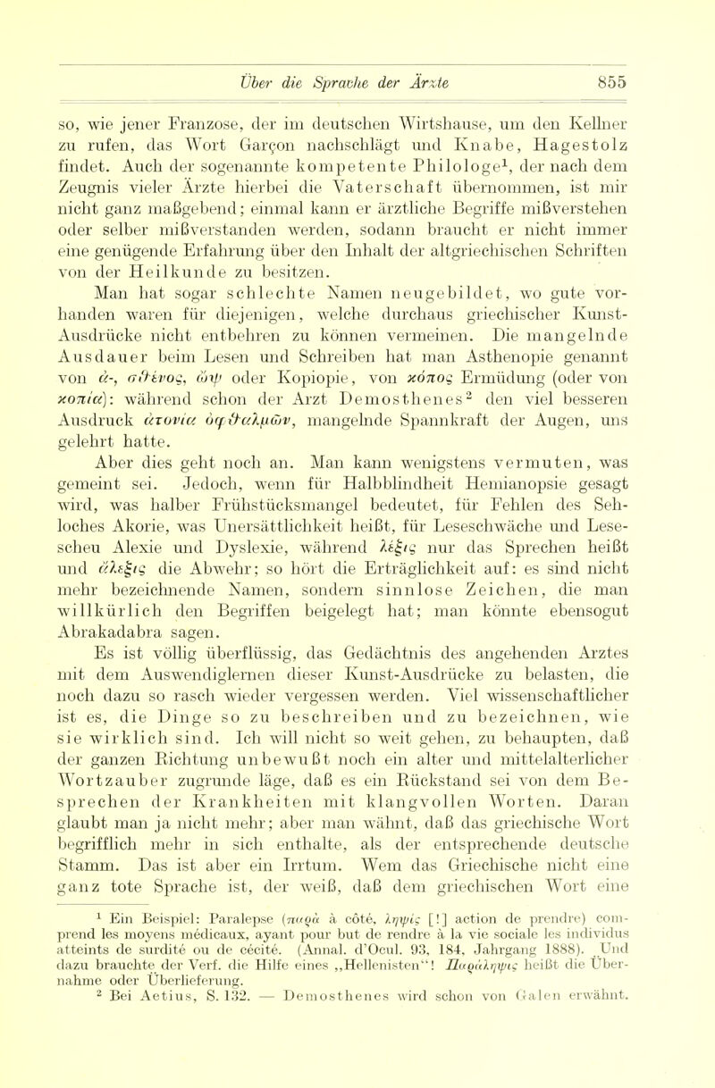 so, wie jener Franzose, der im deutschen Wirtshause, urn den Kellner zu rufen, das Wort Garcon nachschlägt und Knabe, Hagestolz findet. Auch der sogenannte kompetente Philologe1, der nach dem Zeugnis vieler Ärzte hierbei die Vaterschaft übernommen, ist mir nicht ganz maßgebend; einmal kann er ärztliche Begriffe mißverstehen oder selber mißverstanden werden, sodann braucht er nicht immer eine genügende Erfahrung über den Inhalt der altgriechischen Schriften von der Heilkunde zu besitzen. Man hat sogar schlechte Namen neugebildet, wo gute vor- handen waren für diejenigen, welche durchaus griechischer Kunst- Ausdrücke nicht entbehren zu können vermeinen. Die mangelnde Ausdauer beim Lesen und Schreiben hat man Asthenopie genannt von a-, (jfrivoq, c6y.> oder Kopiopie, von xönog Ermüdung (oder von xoni'a): während schon der Arzt Demosthenes2 den viel besseren Ausdruck uxoviu 6rf{raXfiöjv, mangelnde Spannkraft der Augen, uns gelehrt hatte. Aber dies geht noch an. Man kann wenigstens vermuten, was gemeint sei. Jedoch, wenn für Halbblindheit Hemianopsie gesagt wird, was halber Frühstücksmangel bedeutet, für Fehlen des Seh- loches Akorie, was Unersättlichkeit heißt, für Leseschwäche und Lese- scheu Alexie und Dyslexie, während nur das Sprechen heißt und äfot-tg die Abwehr; so hört die Erträglichkeit auf: es sind nicht mehr bezeichnende Namen, sondern sinnlose Zeichen, die man willkürlich den Begriffen beigelegt hat; man könnte ebensogut Abrakadabra sagen. Es ist völlig überflüssig, das Gedächtnis des angehenden Arztes mit dem Auswendiglernen dieser Kunst-Ausdrücke zu belasten, die noch dazu so rasch wieder vergessen werden. Viel wissenschaftlicher ist es, die Dinge so zu beschreiben und zu bezeichnen, wie sie wirklich sind. Ich will nicht so weit gehen, zu behaupten, daß der ganzen Bichtung unbewußt noch ein alter und mittelalterlicher Wortzauber zugrunde läge, daß es ein Bückstand sei von dem Be- sprechen der Krankheiten mit klangvollen Worten. Daran glaubt man ja nicht mehr; aber man wähnt, daß das griechische Wort begrifflich mehr in sich enthalte, als der entsprechende deutsche Stamm. Das ist aber ein Irrtum. Wem das Griechische nicht eine ganz tote Sprache ist, der weiß, daß dem griechischen Wort eine 1 Ein Beispiel: Paralepse (nuQa ä cöte, Irjyjic [!] action de prendre) cora- prend les moyens medicaux, ayant pour but de rendre ä la vie sociale les individus atteints de surdite ou de cecite. (Annal. d'Ocul. 93, 184, Jahrgang 1888). ..Und dazu brauchte der Verf. die Hilfe eines „Hellenisten! Ilu()alrjxpig heißt die Über- nahme oder Überlieferung. 2 Bei Aetius, S. 132. — Demosthenes wird schon von Galen erwähnt.