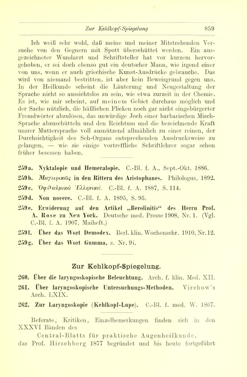 Ich weiß sehr wohl, daß meine und meiner Mitstrebenden Ver- suche von den Gegnern mit Spott überschüttet werden. Ein aus- gezeichneter Wundarzt und Schriftsteller hat vor kurzem hervor- gehoben, er sei doch ebenso gut ein deutscher Mann, wie irgend einer von uns, wenn er auch griechische Kunst-Ausdrücke gebrauche. Das wird von niemand bestritten, ist aber kein Beweisgrund gegen uns. In der Heilkunde scheint die Läuterung und Neugestaltung der Sprache nicht so aussichtslos zu sein, wie etwa zurzeit in der Chemie. Es ist, wie mir scheint, auf meinem Gebiet durchaus möglich und der Sache nützlich, die häßlichen Flicken noch gar nicht eingebürgerter Fremdwörter abzulösen, das unwürdige Joch einer barbarischen Misch- sprache abzuschütteln und den Keichtum und die bezeichnende Kraft unsrer Muttersprache voll ausnützend allmählich zu einer reinen, der Durchsichtigkeit des Seh-Organs entsprechenden Ausdrucksweise zu gelangen, — wie sie einige vortreffliche Schriftlehrer sogar schon früher besessen haben. 259a. Nyktalopie und Hemeralopie. C.-Bl. f. A., Sept.-Okt. 1886. 259b. Muyeiptxüg in den Rittern des Aristophanes. Philologus, 1892. 259c. 'Oy&ctlnixä 'EUrjvixä. C.-Bl. f. A. 1887, S. 114. 259d. Non nocere. C.-Bl. f. A. 1895, S. 95. 259 e. Erwiderung auf den Artikel „Berolinitis des Herrn Prof. A. Rose zu New York. Deutsche med. Presse 1908, Nr. 1. (Vgl. C.-Bl. f. A. 1907, Maiheft.) 259 f. Über das Wort Demodex. Berk klin. Wochens ehr. 1910, Nr. 12. 259g. Über das Wort Gumma, s. Nr. 9i. Zur Kehlkopf-Spiegelung. 260. Über die laryngoskopische Beleuchtung. Aich. f. klin. Med. XII. 261. Über laryngoskopische Untersuchungs-Methoden. Virchow's Arch. LXIX. 262. Zur Laryngoskopie (Kehlkopf-Lupe). C.-Bl. f. med. W. 1867. Beferate, Kritiken, Einzelbemerkungen finden sich in den XXXVI Bänden des Centrai-Blatts für praktische Augenheilkunde, das Prof. Hirschberg 1877 begründet und bis heute fortgeführt