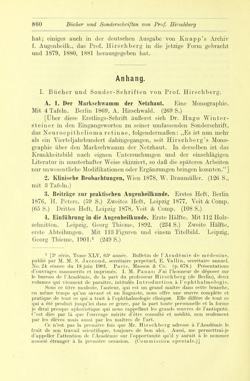 hat; einiges auch in der deutschen Ausgabe von Knapp's Archiv f. Augenheilk., das Prof. Hirschberg in die jetzige Form gebracht und 1879, 1880, 1881 herausgegeben hat. Anhang. I. Bücher und Sonder-Schriften von Prof. Hirschberg. A. 1. Der Markschwanim der Netzhaut. Eine Monographie. Mit 4 Tafeln. Berlin 1869, A. Hirschwald. (269 S.) [Über diese Erstlings-Schrift äußerst sich Dr. Hugo Winter- steiner in den Eingangsworten zu seiner umfassenden Sonderschrift, das Neuroepithelioma retinae, folgendermaßen: „Es ist nun mehr als ein Vierteljahrhundert dahingegangen, seit Hirschberg's Mono- graphie über den Markschwamm der Netzhaut. In derselben ist das Krankheitsbild nach eignen Untersuchungen und der einschlägigen Literatur in musterhafter Weise skizziert, so daß die späteren Arbeiten nur unwesentliche Modifikationen oder Ergänzungen bringen konnten.] 2. Klinische Beobachtungen, Wien 1878, W. BraumüUer. (126 S„ mit 3 Tafeln.) 3. Beiträge zur praktischen Augenheilkunde. Erstes Heft, Berlin 1876, H. Peters. (59 S.) Zweites Heft, Leipzig 1877, Veit & Comp. (65 S.) Drittes Heft, Leipzig 1878, Veit & Comp. (108 S.) 4. Einführung in die Augenheilkunde. Erste Hälfte. Mit 112 Holz- schnitten. Leipzig, Georg Thieme, 1892. (234 S.) Zweite Hälfte, erste Abteilungen. Mit 113 Figuren und einem Titelbild. Leipzig, Georg Thieme, 1901.1 (249 S.) 1 [3e serie, Tome XLV, 65e annee. Bulletin de l'Acaderaie de medecine, publie par M. M. S. Jaccoud, secretaire perpetuel, E. Valiin, secretaire annuel. No. 24 seanee du 18 juin 1901. Paris, Masson & Co. (p. 678.) Presentations d'ouvrages manuscrits et imprimes. I. M. Panas: J'ai Fhonneur de deposer sur le bureau de l'Acaderaie, de la part du professeur Hirschberg (de Berlin), deux volumes qui viennent de paraitre, intitules Introduction ä 1'Ophthalmologie. Sous ce titre modeste, l'auteur, qui est un grand maitre dans cette branche, en meme temps qu'un savant et un linguiste, nous offre une oeuvre complete et pratique de tout ce qui a trait ä l'ophthalmologie clinique. Elle differe de tout ce qui a ete produit jusqu'ici dans ce genre, par la part toute personnelle et la forme je dirai presque aphoristique qui nous rappellent les grands ceuvres de l'antiquite. C'est dire par lä que Fouvrage merite d'etre consulte et medite, non seulement par les eleves mais aussi par les maitres de l'art. Ce n'est pas la premiere fois que Mr. Hirschberg adresse ä l'Academie le fruit de son travail scientifique, toujours de bon aloi. Aussi, me permettrai-je d'appeller F attention de l'Academie sur Fopportunite qu'il y aurait ä le nommer associe etranger ä la premiere occasion. (Commission speciale.)]