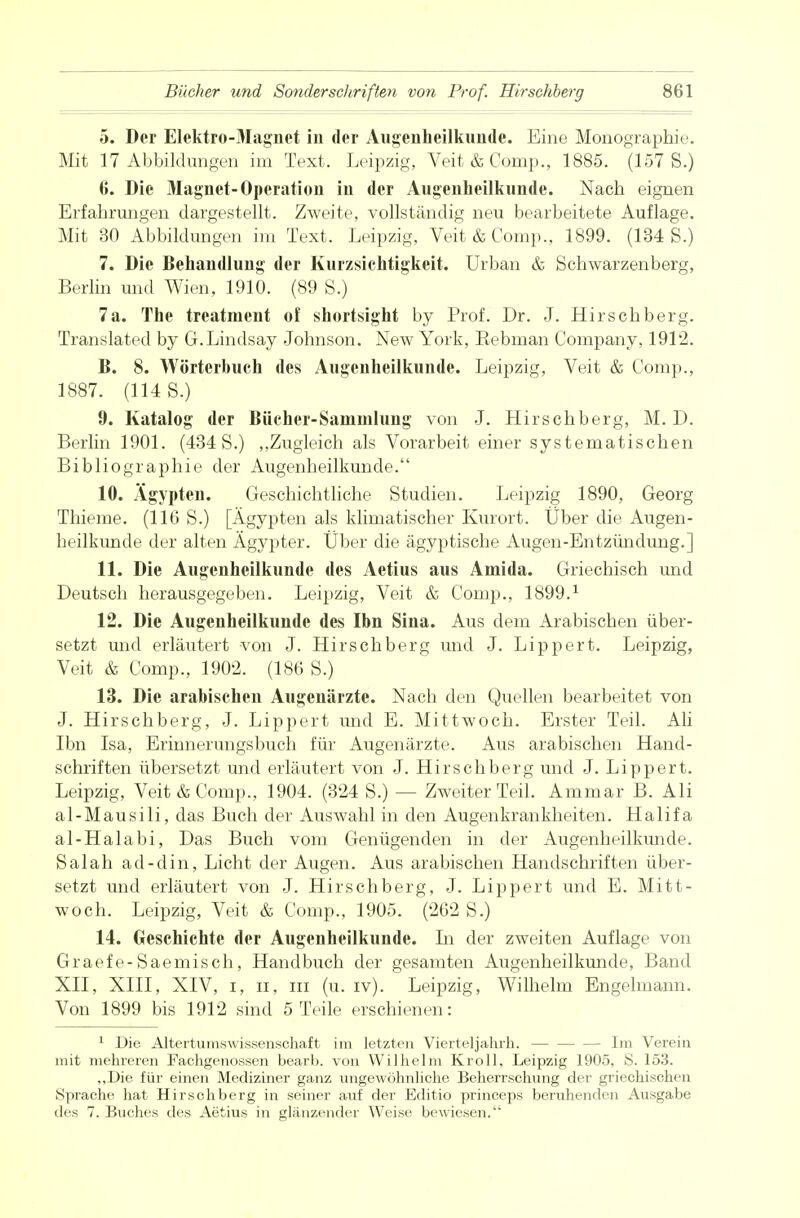 5. Der Elektro-Magnet in der Augenheilkunde. Eine Monographie. Mit 17 Abbildungen im Text. Leipzig, Veit & Comp., 1885. (157 S.) 6. Die Magnet-Operation in der Augenheilkunde. Nach eignen Erfahrungen dargestellt. Zweite, vollständig neu bearbeitete Auflage. Mit 30 Abbildungen im Text. Leipzig, Veit & Comp., 1899. (134 S.) 7. Die Behandlung der Kurzsichtigkeit. Urban & Schwarzenberg, Berlin und Wien, 1910. (89 S.) 7a. The treatment of shortsight by Prof. Dr. J. Hirschberg. Translated by G.Lindsay Johnson. New York, Eebman Company, 1912. B. 8. Wörterbuch des Augenheilkunde. Leipzig, Veit & Comp., 1887. (114 S.) 9. Katalog der Bücher-Sammlung von J. Hirschberg, M. D. Berlin 1901. (434 S.) ,,Zugleich als Vorarbeit einer systematischen Bibliographie der Augenheilkunde. 10. Ägypten. Geschichtliche Studien. Leipzig 1890, Georg Thieme. (116 S.) [Ägypten als klimatischer Kurort. Über die Augen- heilkunde der alten Ägypter. Über die ägyptische Augen-Entzündung.] 11. Die Augenheilkunde des Aetius aus Amida. Griechisch und Deutsch herausgegeben. Leipzig, Veit & Comp., 1899.1 12. Die Augenheilkunde des Ibn Sina. Aus dem Arabischen über- setzt und erläutert von J. Hirschberg und J. Lippert. Leipzig, Veit & Comp., 1902. (186 S.) 13. Die arabischen Augenärzte. Nach den Quellen bearbeitet von J. Hirschberg, J. Lippert und E. Mittwoch. Erster Teil. Ali Ibn Isa, Erinnerungsbuch für Augenärzte. Aus arabischen Hand- schriften übersetzt und erläutert von J. Hirschberg und J. Lippert. Leipzig, Veit & Comp., 1904. (324 S.) — Zweiter Teil. Ammar B. Ali al-Mausili, das Buch der Auswahl in den Augenkrankheiten. Halifa al-Haiabi, Das Buch vom Genügenden in der Augenheilkunde. Salah ad-din, Licht der Augen. Aus arabischen Handschriften über- setzt und erläutert von J. Hirschberg, J. Lippert und E. Mitt- woch. Leipzig, Veit & Comp., 1905. (262 S.) 14. Geschichte der Augenheilkunde. In der zweiten Auflage von Graefe-Saemisch, Handbuch der gesamten Augenheilkunde, Band XII, XIII, XIV, i, Ii, in (u. iv). Leipzig, Wilhelm Engelmann. Von 1899 bis 1912 sind 5 Teile erschienen: 1 Die Altertumswissenschaft im letzten Vierteljahrh. - - Im Verein mit mehreren Fachgenossen bearb. von Wilhelm Kroll, Leipzig 1905, S. 153. „Die. für einen Mediziner ganz ungewöhnliche Beherrschung der griechischen Sprache hat Hirschberg in seiner auf der Editio princeps beruhenden Ausgabe des 7. Buches des Aetius in glänzender Weise bewiesen.