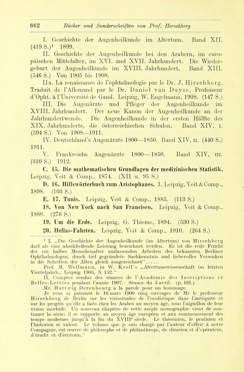 I. Geschichte der Augenheilkunde im Altertum. Band XII. (419 S.)1 1899. II. Geschichte der Augenheilkunde bei den Arabern, im euro- päischen Mittelalter, im XVI. und XVII. Jahrhundert. Die Wieder- geburt der Augenheilkunde im XVIII. Jahrhundert. Band XIII. (546 S.) Von 1905 bis 1908. IIa. La renaissance de l'ophtalmologie par le Dr. J. Hirschberg. Traduit de l'AUemand par le Dr. Daniel van Duyse, Professeur d'Opht. ä l'Universite de Gand. Leipzig, W. Engelmann, 1908. (147 S.) III. Die Augenärzte und Pfleger der Augenheilkunde im XVIII. Jahrhundert. Der neue Kanon der Augenheilkunde an der Jahrhundertwende. Die Augenheilkunde in der ersten Hälfte des XIX. Jahrhunderts, die österreichischen Schulen. Band XIV, i. (594 S.) Von 1908—1911. IV. Deutschlands Augenärzte 1800—1850. Band XIV, n. (440 S.) 1911. V. Frankreichs Augenärzte 1800—1850. Band XIV, in. (310 S.) 1912. C. 15. Die mathematischen Grundlagen der medizinischen Statistik. Leipzig, Veit & Comp., 1874. (XII u. 95 S.) D. 16. Hilfswörterbuch zum Aristophanes. I. Leipzig, Veit & Comp., 1898. (103 S.) E. 17. Tunis. Leipzig, Veit & Comp., 1885. (113 S.) 18. Von New York nach San Francisco. Leipzig, Veit & Comp., 1888. (276 S.) 19. Um die Erde. Leipzig, G. Thieme, 1894. (530 S.) 20. Hellas-Fahrten. Leipzig, Veit & Comp., 1910. (264 S.) 1 I. „Die Geschichte der Augenheilkunde (im Altertum) von Hirschberg darf als eine abschließende Leistung bezeichnet werden. Es ist die reife Frucht der ein halbes Menschenalter umfassenden Arbeiten des bekannten Berliner Ophthalmologen, durch tief gegründete Sachkenntnis und liebevolles Versenken in die Schriften der Alten gleich ausgezeichnet Prof. M. Wellmann, in W. Kroll's „Altertumswissenschaft im letzten Vierteljahrh., Leipzig 1905, S. 152. II. Comptes rendus des seances de l'Academie des Inscriptions et Belles-Lettres pendant l'annee 1907. Seance du 5 avril. (p. 191.) Mr. Hartwig Derenbourg a la parole pour un hommage. Je vous ai presente le 16 mars 1906 cinq ouvrages de Mr le professeur Hirschberg de Berlin sur les vicissitudes de l'oculistique dans l'antiquite et sur les progres qu'elle a faits chez les Arabes au moyen äge, sous Faiguillon de leur vision morbide. Un nouveau chapitre de cette ample monographie vient de con- tinuer la serie: il se rapporte au moyen äge europeen et aux commencement des temps modernes jusqu'ä la fin du XVIIP siecle. Le theoricien, le praticien et l'historien se valent. Le volume que je suis Charge par Fauteur d'offrir ä notre Compagnie, est ceuvre de philosophe et de philanthrope, de clinicien et d'operateur, d'erudit et d'ecrivain.