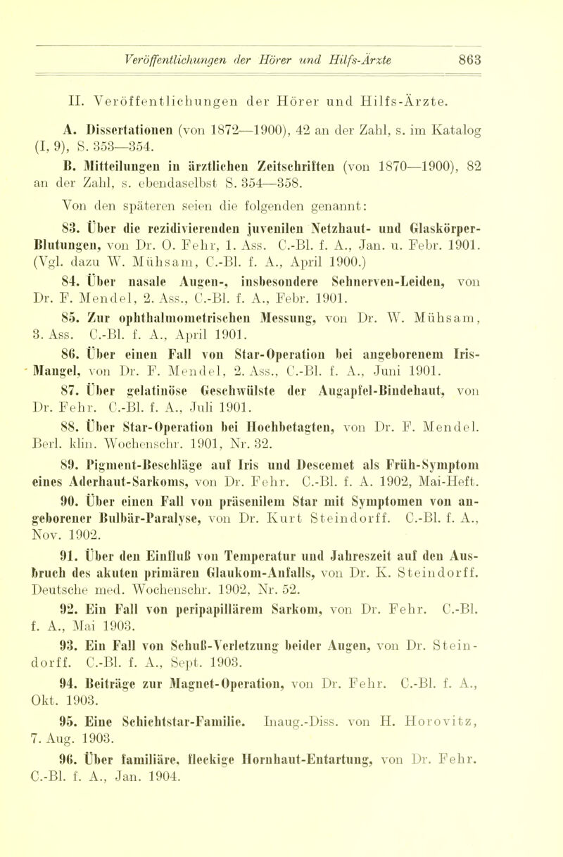 II. Veröffentlichungen der Hörer und Hilfs-Ärzte. A. Dissertationen (von 1872—1900), 42 an der Zahl, s. im Katalog (I, 9), S. 353—354. B. iMitteilungen iii ärztlichen Zeitschriften (von 1870—1900), 82 an der Zahl, s. ebendaselbst S. 354—358. Von den späteren seien die folgenden genannt: 83. Über die rezidivierenden juvenilen Netzhaut- und Glaskörper- Blutungen, von Dr. O. Pehr, 1. Ass. C.-Bl. f. A., Jan. u. Febr. 1901. (Vgl. dazu W. Mühsam, C.-Bl. f. A., April 1900.) 84. Über nasale Augen-, insbesondere Sehnerven-Leiden, von Dr. F. Mendel, 2. Ass., C.-Bl. f. A., Febr. 1901. 85. Zur ophthalmonietrischen Messung, von Dr. W. Mühsam, 3. Ass. C.-Bl. f. A., April 1901. 86. Über einen Fall von Star-Operation bei angeborenem Iris- Mangel, von Dr. F. Mendel. 2. Ass., C.-Bl. f. A., Juni 1901. 87. Über gelatinöse Geschwülste der Augapfel-Bindehaut, von Dr. Febr. C.-Bl. f. A., Juli 1901. 88. Über Star-Operation bei Hochbetagten, von Dr. F. Mendel. Berl. klin. Wochenschr. 1901, Nr. 32. 89. Pigment-Beschläge auf Iris und Descemet als Früh-Symptom eines Aderhaut-Sarkoms, von Dr. Fehr. C.-Bl. f. A. 1902, Mai-Heft. 90. Über einen Fall von präsenilem Star mit Symptomen von an- geborener Bulbär-Paralyse, von Dr. Kurt Steindorff. C.-Bl. f. A., Nov. 1902. 91. Über deu Einfluß von Temperatur und Jahreszeit auf den Aus- bruch des akuten primären Glaukom-Anfalls, von Dr. K. Steindorff. Deutsche med. Wochenschr. 1902, Nr. 52. 92. Ein Fall von peripapillärem Sarkom, von Dr. Fehr. C.-Bl. f. A., Mai 1903. 93. Ein Fall von Schuß-Verletzung beider Augen, von Dr. Stein- dorff. C.-Bl. f. A., Sept. 1903. 94. Beiträge zur Magnet-Operation, von Dr. Fehr. C.-Bl. f. A., Okt. 1903. 95. Eine Schichtstar-Familie. Inaug.-Diss. von H. Horovitz, 7. Aug. 1903. 96. Über familiäre, fleckige Hornhaut-Entartung, von Dr. Fehr. C.-Bl. f. A., Jan. 1904.