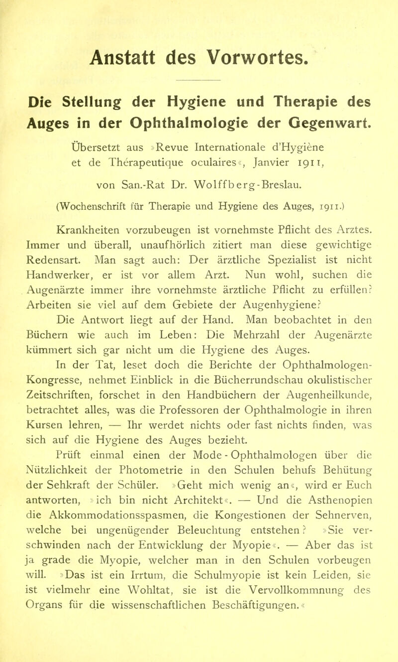 Anstatt des Vorwortes Die Stellung der Hygiene und Therapie des Auges in der Ophthalmologie der Gegenwart. übersetzt aus Revue Internationale d'Hygiene et de Therapeutique oculaires«, Janvier 1911, von San.-Rat Dr. Wolffberg-Breslau. (Wochenschrift für Therapie und Hygiene des Auges, 1911.) Krankheiten vorzubeugen ist vornehmste Pflicht des Arztes. Immer und überall, unaufhörlich zitiert man diese gewichtige Redensart. Man sagt auch: Der ärztliche Spezialist ist nicht Handwerker, er ist vor allem Arzt. Nun wohl, suchen die Augenärzte immer ihre vornehmste ärztliche Pflicht zu erfüllen? Arbeiten sie viel auf dem Gebiete der Augenhygiene? Die Antwort liegt auf der Hand. Man beobachtet in den Büchern wie auch im Leben: Die Mehrzahl der Augenärzte kümmert sich gar nicht um die Hygiene des Auges. In der Tat, leset doch die Berichte der Ophthalmologen- Kongresse, nehmet Einblick in die Bücherrundschau okulistischer Zeitschriften, forschet in den Handbüchern der Augenheilkunde, betrachtet alles, was die Professoren der Ophthalmologie in ihren Kursen lehren, — Ihr werdet nichts oder fast nichts finden, was sich auf die Hygiene des Auges bezieht. Prüft einmal einen der Mode - Ophthalmologen über die Nützlichkeit der Photometrie in den Schulen behufs Behütung der Sehkraft der Schüler. »Geht mich wenig an«, wird er Euch antworten, ich bin nicht Architekt«. — Und die Asthenopien die Akkommodationsspasmen, die Kongestionen der Sehnerven, welche bei ungenügender Beleuchtung entstehen? »Sie ver- schwinden nach der Entwicklung der Myopie«. — Aber das ist ja grade die Myopie, welcher man in den Schulen vorbeugen will. >Das ist ein Irrtum, die Schulmyopie ist kein Leiden, sie ist vielmehr eine Wohltat, sie ist die Vervollkommnung des Organs für die wissenschaftlichen Beschäftigungen.«