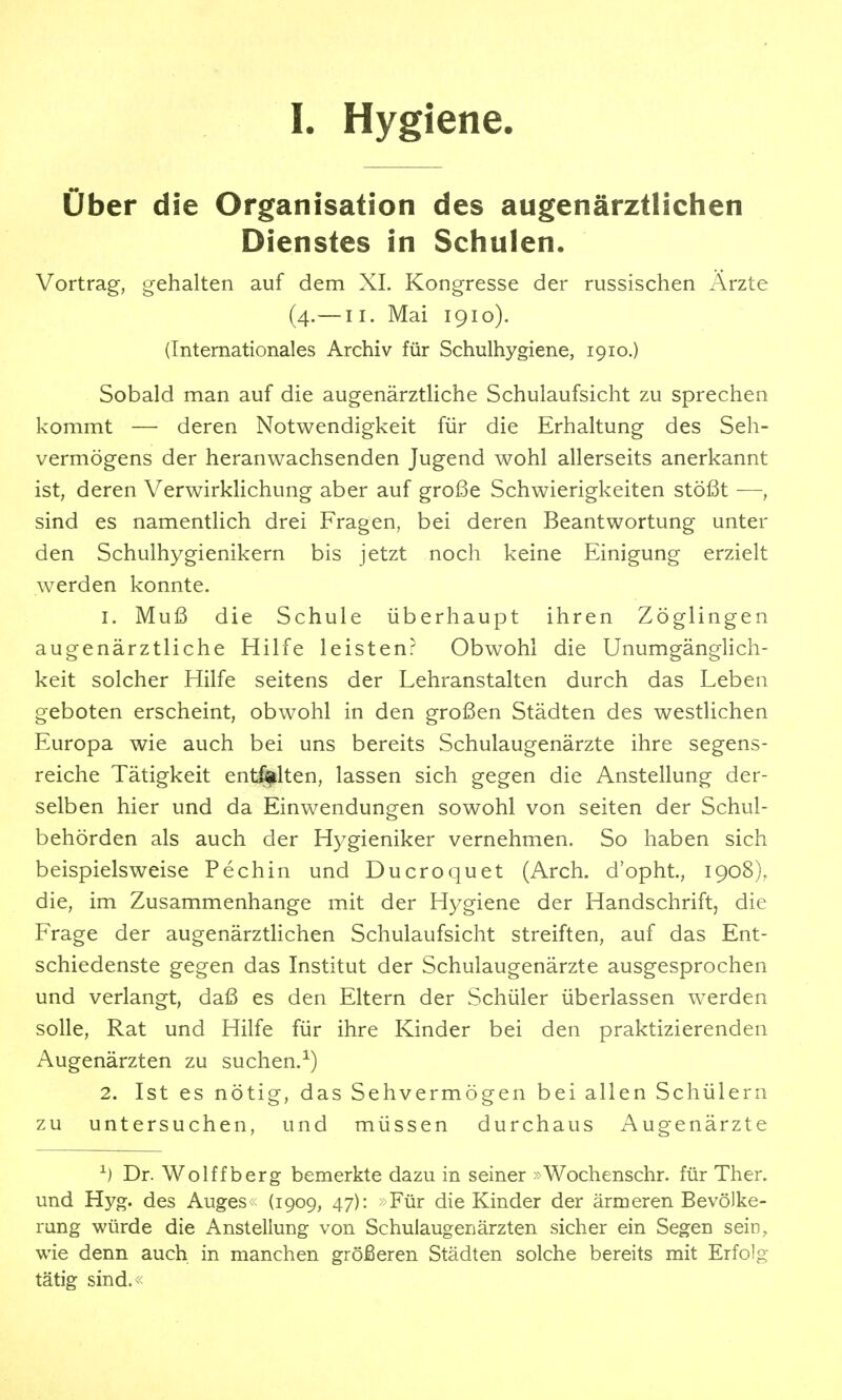 I. Hygiene. über die Organisation des augenärztlichen Dienstes in Schulen. Vortrag, gehalten auf dem XL Kongresse der russischen Arzte (4.— II. Mai 1910). (Internationales Archiv für Schulhygiene, 1910.) Sobald man auf die augenärztliche Schulaufsicht zu sprechen kommt — deren Notwendigkeit für die Erhaltung des Seh- vermögens der heranwachsenden Jugend wohl allerseits anerkannt ist, deren Verwirklichung aber auf große Schwierigkeiten stößt —, sind es namentlich drei Fragen, bei deren Beantwortung unter den Schulhygienikern bis jetzt noch keine Einigung erzielt werden konnte. 1. Muß die Schule überhaupt ihren Zöglingen augenärztliche Hilfe leisten? Obwohl die Unumgänglich- keit solcher Hilfe seitens der Lehranstalten durch das Leben geboten erscheint, obwohl in den großen Städten des westlichen Europa wie auch bei uns bereits Schulaugenärzte ihre segens- reiche Tätigkeit entölten, lassen sich gegen die Anstellung der- selben hier und da Einwendungen sowohl von selten der Schul- behörden als auch der Hygieniker vernehmen. So haben sich beispielsweise Pechin und Ducroquet (Arch. d'opht., 1908), die, im Zusammenhange mit der Hygiene der Handschrift, die Frage der augenärztlichen Schulaufsicht streiften, auf das Ent- schiedenste gegen das Institut der Schulaugenärzte ausgesprochen und verlangt, daß es den Eltern der Schüler überlassen werden solle, Rat und Hilfe für ihre Kinder bei den praktizierenden Augenärzten zu suchen.^) 2. Ist es nötig, das Sehvermögen bei allen Schülern zu untersuchen, und müssen durchaus Augenärzte ^) Dr. Wolffberg bemerkte dazu in seiner »Wochenschr. für Ther. und Hyg. des Auges (1909, 47): Für die Kinder der ärmeren Bevölke- rung würde die Anstellung von Schulaugenärzten sicher ein Segen sein, wie denn auch in manchen größeren Städten solche bereits mit Erfolg tätig sind.<