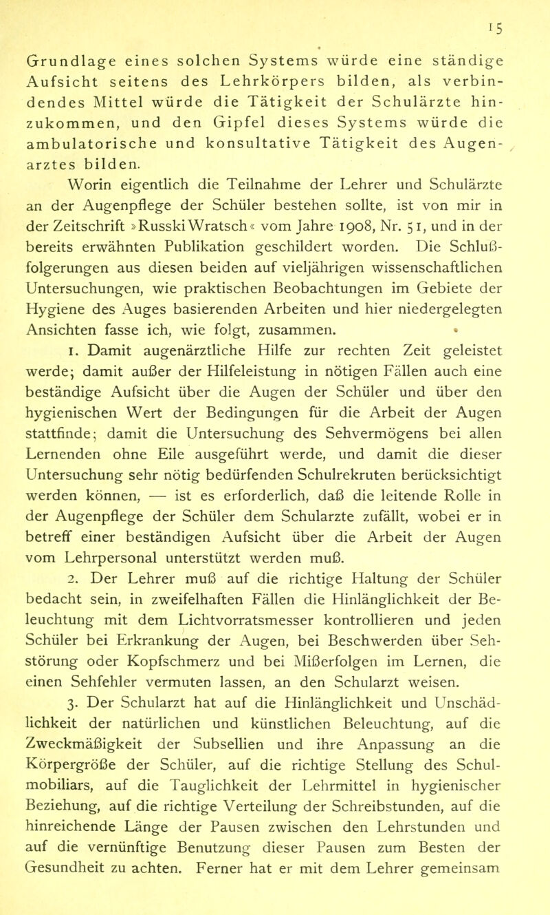 Grundlage eines solchen Systems würde eine ständige Aufsicht seitens des Lehrkörpers bilden, als verbin- dendes Mittel würde die Tätigkeit der Schulärzte hin- zukommen, und den Gipfel dieses Systems würde die ambulatorische und konsultative Tätigkeit des Augen- arztes bilden. Worin eigentlich die Teilnahme der Lehrer und Schulärzte an der Augenpflege der Schüler bestehen sollte, ist von mir in der Zeitschrift »Russki Wratsch« vom Jahre 1908, Nr. 51, und in der bereits erwähnten Publikation geschildert worden. Die Schluß- folgerungen aus diesen beiden auf vieljährigen wissenschaftlichen Untersuchungen, wie praktischen Beobachtungen im Gebiete der Hygiene des Auges basierenden Arbeiten und hier niedergelegten Ansichten fasse ich, wie folgt, zusammen. 1. Damit augenärztliche Hilfe zur rechten Zeit geleistet werde; damit außer der Hilfeleistung in nötigen Fällen auch eine beständige Aufsicht über die Augen der Schüler und über den hygienischen Wert der Bedingungen für die Arbeit der Augen stattfinde; damit die Untersuchung des Sehvermögens bei allen Lernenden ohne Eile ausgeführt werde, und damit die dieser Untersuchung sehr nötig bedürfenden Schulrekruten berücksichtigt werden können, — ist es erforderlich, daß die leitende Rolle in der Augenpflege der Schüler dem Schularzte zufällt, wobei er in betreff einer beständigen Aufsicht über die Arbeit der Augen vom Lehrpersonal unterstützt werden muß. 2. Der Lehrer muß auf die richtige Haltung der Schüler bedacht sein, in zweifelhaften Fällen die Hinlänglichkeit der Be- leuchtung mit dem Lichtvorratsmesser kontrollieren und jeden Schüler bei Erkrankung der Augen, bei Beschwerden über Seh- störung oder Kopfschmerz und bei Mißerfolgen im Lernen, die einen Sehfehler vermuten lassen, an den Schularzt weisen. 3. Der Schularzt hat auf die Hinlänglichkeit und Unschäd- lichkeit der natürlichen und künstlichen Beleuchtung, auf die Zweckmäßigkeit der Subsellien und ihre x\npassung an die Körpergröße der Schüler, auf die richtige Stellung des Schul- mobiliars, auf die Tauglichkeit der Lehrmittel in hygienischer Beziehung, auf die richtige Verteilung der Schreibstunden, auf die hinreichende Länge der Pausen zwischen den Lehrstunden und auf die vernünftige Benutzung dieser Pausen zum Besten der Gesundheit zu achten. Ferner hat er mit dem Lehrer gemeinsam