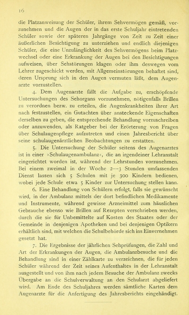 die Platzanweisung der Schüler, ihrem Sehvermögen gemäß, vor- zunehmen und die Augen der in das erste Schuljahr eintretenden Schüler sowie der späteren Jahrgänge von Zeit zu Zeit einer äußerlichen Besichtigung zu unterziehen und endlich diejenigen Schüler, die eine Unzulänglichkeit des Sehvermögens beim Platz- wechsel oder eine Erkrankung der Augen bei den Besichtigungen aufweisen, über Sehstörungen klagen oder ihm deswegen vom Lehrer zugeschickt werden, mit Allgemeinstörungen behaftet sind, deren Ursprung sich in den Augen vermuten läßt, dem Augen- arzte vorzustellen. 4. Dem Augenarzte fällt die Aufgabe zu, erschöpfende Untersuchungen des Sehorgans vorzunehmen, nötigenfalls Brillen zu verordnen bezw. zu erteilen, die Augenkrankheiten ihrer Art nach festzustellen, ein Gutachten über ansteckende Eigenschaften derselben zu geben, die entsprechende Behandlung vorzuschreiben oder anzuwenden, als Ratgeber bei der Erörterung von Fragen über Schulaugenpflege aufzutreten und einen Jahresbericht über seine schulaugenärztlichen Beobachtungen zu erstatten. 5. Die Untersuchung der Schüler seitens des Augenarztes ist in einer »Schulaugenambulanz«, die an irgendeiner Lehranstalt eingerichtet worden ist, während der Lehrstunden vorzunehmen. Bei einem zweimal in der Woche 2—3 Stunden umfassenden Dienst lassen sich 5 Schulen mit je 300 Kindern bedienen, wobei jede Schule etwa 5 Kinder zur Untersuchung stellen kann. 6. Eine Behandlung von Schülern erfolgt, falls sie gewünscht wird, in der Ambulanz mittels der dort befindlichen Medikamente und Instrumente, während gewisse Arzneimittel zum häuslichen Gebrauche ebenso wie Brillen auf Rezepten verschrieben werden, durch die sie für Unbemittelte auf Kosten des Staates oder der Gemeinde in denjenigen Apotheken und bei denjenigen Optikern erhältlich sind, mit welchen die Schulbehörde sich ins Einvernehmen gesetzt hat. 7. Die Ergebnisse der jährlichen Sehprüfungen, die Zahl und Art der Erkrankungen der Augen, die Ambulanzbesuche und die Behandlung sind in einer Zählkarte zu verzeichnen, die für jeden Schüler während der Zeit seines Aufenthaltes in der Lehranstalt ausgestellt und von ihm nach jedem Besuche der Ambulanz zwecks Übergabe an die Schulverwaltung an den Schularzt abgeUefert wird. Am Ende des Schuljahres werden sämtliche Karten dem Augenarzte für die Anfertigung des Jahresberichts eingehändigt.