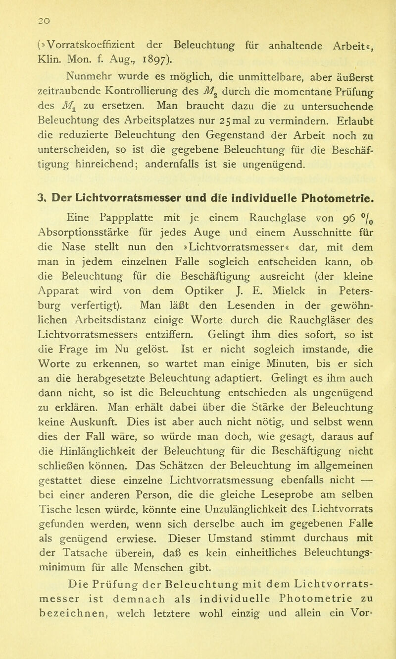 (»Vorratskoeffizient der Beleuchtung für anhaltende Arbeit«, Klin. Mon. f. Aug., 1897). Nunmehr wurde es möglich, die unmittelbare, aber äußerst zeitraubende Kontrollierung des durch die momentane Prüfung des zu ersetzen. Man braucht dazu die zu untersuchende Beleuchtung des Arbeitsplatzes nur 25 mal zu vermindern. Erlaubt die reduzierte Beleuchtung den Gegenstand der Arbeit noch zu unterscheiden, so ist die gegebene Beleuchtung für die Beschäf- tigung hinreichend; andernfalls ist sie ungenügend. 3. Der Lichtvorratsmesser und dae individuelle Photometrie. Eine Pappplatte mit je einem Rauchglase von 96 ^/^ Absorptionsstärke für jedes Auge und einem Ausschnitte für die Nase stellt nun den »Lichtvorratsmesser« dar, mit dem man in jedem einzelnen Falle sogleich entscheiden kann, ob die Beleuchtung für die Beschäftigung ausreicht (der kleine Apparat wird von dem Optiker J. E. Mielck in Peters- burg verfertigt). Man läßt den Lesenden in der gewöhn- lichen Arbeitsdistanz einige Worte durch die Rauchgläser des Lichtvorratsmessers entziffern. Gelingt ihm dies sofort, so ist die Frage im Nu gelöst. Ist er nicht sogleich imstande, die Worte zu erkennen, so wartet man einige Minuten, bis er sich an die herabgesetzte Beleuchtung adaptiert. Gelingt es ihm auch dann nicht, so ist die Beleuchtung entschieden als ungenügend zu erklären. Man erhält dabei über die Stärke der Beleuchtung keine Auskunft. Dies ist aber auch nicht nötig, und selbst wenn dies der Fall wäre, so würde man doch, wie gesagt, daraus auf die HinlängHchkeit der Beleuchtung für die Beschäftigung nicht schließen können. Das Schätzen der Beleuchtung im allgemeinen gestattet diese einzelne Lichtvorratsmessung ebenfalls nicht — bei einer anderen Person, die die gleiche Leseprobe am selben Tische lesen würde, könnte eine Unzulänglichkeit des Lichtvorrats gefunden werden, wenn sich derselbe auch im gegebenen Falle als genügend erwiese. Dieser Umstand stimmt durchaus mit der Tatsache überein, daß es kein einheitliches Beleuchtungs- minimum für alle Menschen gibt. Die Prüfung der Beleuchtung mit dem Lichtvorrats- messer ist demnach als individuelle Photometrie zu bezeichnen, welch letztere wohl einzig und allein ein Vor-