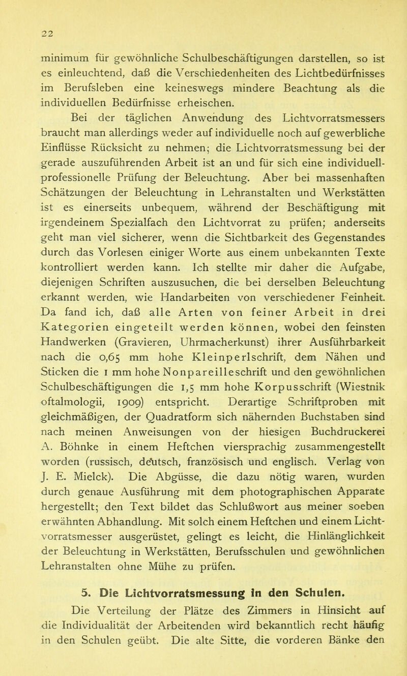 minimum für gewöhnliche Schulbeschäftigungen darstellen, so ist es einleuchtend, daß die Verschiedenheiten des Lichtbedürfnisses im Berufsleben eine keineswegs mindere Beachtung als die individuellen Bedürfnisse erheischen. Bei der täglichen Anwendung des Lichtvorratsmessers braucht man allerdings weder auf individuelle noch auf gewerbliche Einflüsse Rücksicht zu nehmen- die Lichtvorratsmessung bei der gerade auszuführenden Arbeit ist an und für sich eine individuell- professionelle Prüfung der Beleuchtung. Aber bei massenhaften Schätzungen der Beleuchtung in Lehranstalten und Werkstätten ist es einerseits unbequem, während der Beschäftigung mit irgendeinem Spezialfach den Lichtvorrat zu prüfen; anderseits geht man viel sicherer, wenn die Sichtbarkeit des Gegenstandes durch das Vorlesen einiger Worte aus einem unbekannten Texte kontrolliert werden kann. Ich stellte mir daher die Aufgabe, diejenigen Schriften auszusuchen, die bei derselben Beleuchtung erkannt werden, wie Handarbeiten von verschiedener Feinheit. Da fand ich, daß alle Arten von feiner Arbeit in drei Kategorien eingeteilt werden können, wobei den feinsten Handwerken (Gravieren, Uhrmacherkunst) ihrer Ausführbarkeit nach die 0,65 mm hohe Kleinperlschrift, dem Nähen und Sticken die i mm hohe Nonpareilleschrift und den gewöhnlichen Schulbeschäftigungen die 1,5 mm hohe Korpus Schrift (Wiestnik oftalmologii, 1909) entspricht. Derartige Schriftproben mit gleichmäßigen, der Quadratform sich nähernden Buchstaben sind nach meinen Anweisungen von der hiesigen Buchdruckerei A, Böhnke in einem Heftchen viersprachig zusammengestellt worden (russisch, de*utsch, französisch und englisch. Verlag von J. E. Mielck). Die Abgüsse, die dazu nötig waren, wurden durch genaue Ausführung mit dem photographischen Apparate hergestellt; den Text bildet das Schlußwort aus meiner soeben erwähnten Abhandlung. Mit solch einem Heftchen und einem Licht- vorratsmesser ausgerüstet, gelingt es leicht, die Hinlänglichkeit der Beleuchtung in Werkstätten, Berufsschulen und gewöhnlichen Lehranstalten ohne Mühe zu prüfen. 5. Die Lichtvorratsmessung in den Schulen. Die Verteilung der Plätze des Zimmers in Hinsicht auf die Individualität der Arbeitenden wird bekanntlich recht häufig in den Schulen geübt. Die alte Sitte, die vorderen Bänke den