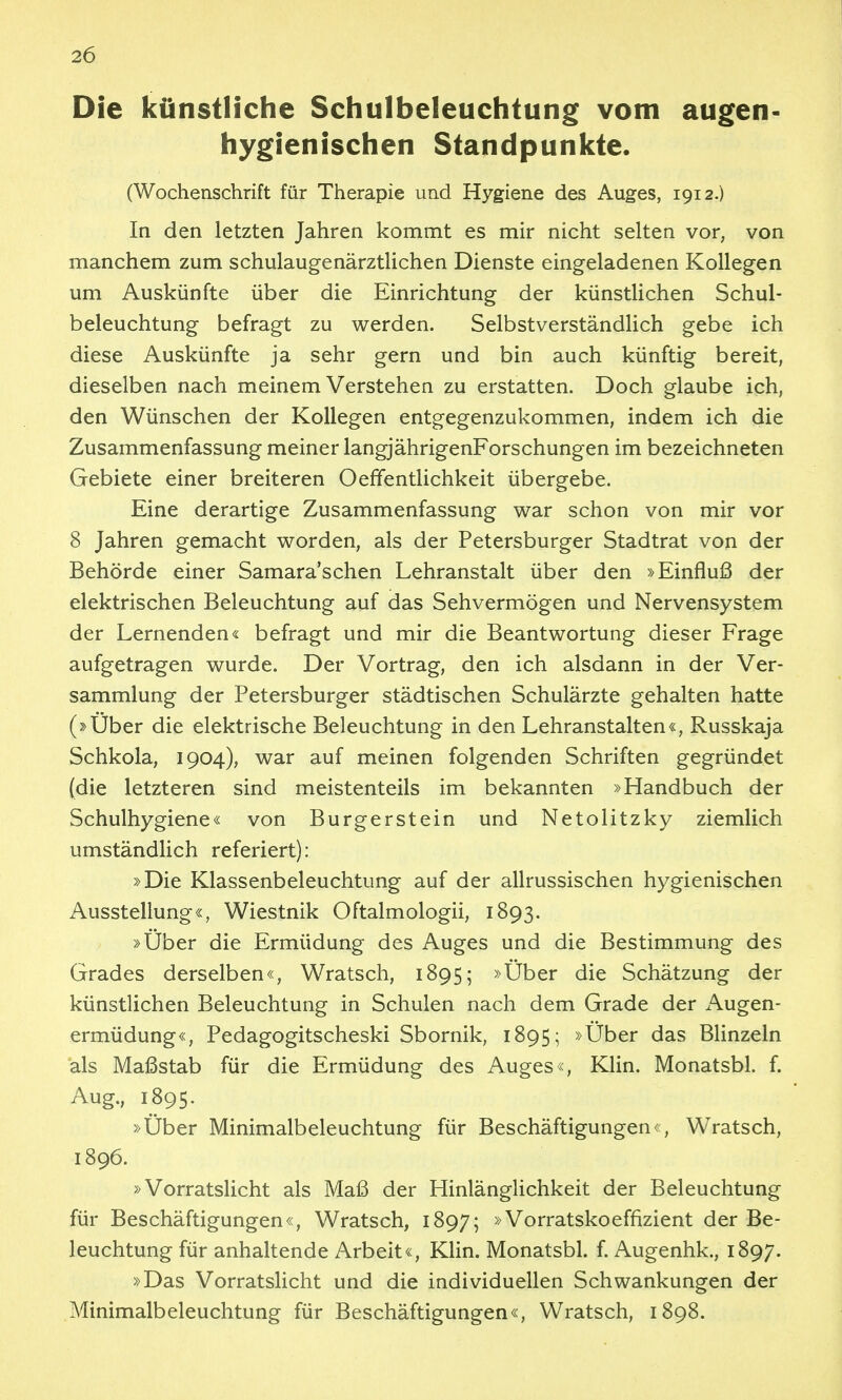 Die künstliche Schulbeleuchtung vom augen- hygienischen Standpunkte. (Wochenschrift für Therapie und Hygiene des Auges, 1912.) In den letzten Jahren kommt es mir nicht selten vor, von manchem zum schulaugenärztlichen Dienste eingeladenen Kollegen um Auskünfte über die Einrichtung der künstlichen Schul- beleuchtung befragt zu werden. Selbstverständlich gebe ich diese Auskünfte ja sehr gern und bin auch künftig bereit, dieselben nach meinem Verstehen zu erstatten. Doch glaube ich, den Wünschen der Kollegen entgegenzukommen, indem ich die Zusammenfassung meiner langjährigenForschungen im bezeichneten Gebiete einer breiteren Oeffentlichkeit übergebe. Eine derartige Zusammenfassung war schon von mir vor 8 Jahren gemacht worden, als der Petersburger Stadtrat von der Behörde einer Samara'schen Lehranstalt über den »Einfluß der elektrischen Beleuchtung auf das Sehvermögen und Nervensystem der Lernenden« befragt und mir die Beantwortung dieser Frage aufgetragen wurde. Der Vortrag, den ich alsdann in der Ver- sammlung der Petersburger städtischen Schulärzte gehalten hatte (2>Uber die elektrische Beleuchtung in den Lehranstalten«, Russkaja Schkola, 1904), war auf meinen folgenden Schriften gegründet (die letzteren sind meistenteils im bekannten »Handbuch der Schulhygiene« von Burgerstein und Netolitzky ziemlich umständlich referiert): »Die Klassenbeleuchtung auf der allrussischen hygienischen Ausstellung«, Wiestnik Oftalmologii, 1893. »Uber die Ermüdung des Auges und die Bestimmung des Grades derselben«, Wratsch, 1895; »Über die Schätzung der künstlichen Beleuchtung in Schulen nach dem Grade der iVugen- ermüdung«, Pedagogitscheski Sbornik, 1895; »Über das BHnzeln als Maßstab für die Ermüdung des Auges«, Klin. Monatsbl. f. Aug., 1895. »Über Minimalbeleuchtung für Beschäftigungen«, Wratsch, 1896. »Vorratslicht als Maß der Hinlänglichkeit der Beleuchtung für Beschäftigungen«, Wratsch, 1897; »Vorratskoeffizient der Be- leuchtung für anhaltende Arbeit«, KHn. Monatsbl. f. Augenhk., 1897. »Das Vorratslicht und die individuellen Schwankungen der Minimalbeleuchtung für Beschäftigungen«, Wratsch, 1898.