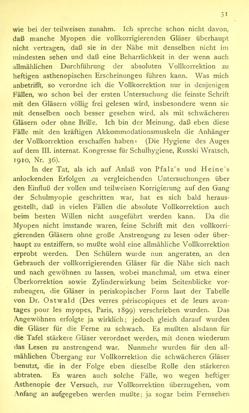 wie bei der teilweisen zunahm. Ich spreche schon nicht davon, daß manche Myopen die vollkorrigierenden Gläser überhaupt nicht vertragen, daß sie in der Nähe mit denselben nicht im mindesten sehen und daß eine Beharrlichkeit in der wenn auch allmählichen Durchführung der absoluten Vollkorrektion zu heftigen asthenopischen Erscheinungen führen kann. Was mich anbetrifft, so verordne ich die Vollkorrektion nur in denjenigen Fällen, wo schon bei der ersten Untersuchung die feinste Schrift mit den Gläsern völlig frei gelesen wird, insbesondere wenn sie mit denselben noch besser gesehen wird, als mit schwächeren Gläsern oder ohne Brille. Ich bin der Meinung, daß eben diese Fälle mit den kräftigen Akkommodationsmuskeln die Anhänger der Vollkorrektion erschaffen haben« (Die Hygiene des Auges auf dem III. Internat. Kongresse für Schulhygiene, Russki Wratsch, 1910, Nr. 36). In der Tat, als ich auf Anlaß von Pfalz's und Heine's anlockenden Erfolgen zu vergleichenden Untersuchungen über den Einfluß der vollen und teilweisen Korrigierung auf den Gang der Schulmyopie geschritten war, hat es sich bald heraus- gestellt, daß in vielen Fällen die absolute Vollkorrektion auch beim besten Willen nicht ausgeführt werden kann. Da die Myopen nicht imstande waren, feine Schrift mit den vollkorri- gierenden Gläsern ohne große Anstrengung zu lesen oder über- haupt zu entziffern, so mußte wohl eine allmähliche Vollkorrektion erprobt werden. Den Schülern wurde nun angeraten, an den Gebrauch der vollkorrigierenden Gläser für die Nähe sich nach und nach gewöhnen zu lassen, wobei manchmal, um etwa einer Uberkorrektion sowie Zylinderwirkung beim Seitenblicke vor- zubeugen, die Gläser in periskopischer Form laut der Tabelle von Dr. Ostwald (Des verres periscopiques et de leurs avan- tages pour les myopes, Paris, 1899) verschrieben wurden. Das Angewöhnen erfolgte ja wirklich; jedoch gleich darauf wurden die Gläser für die Ferne zu schwach. Es mußten alsdann für die Tafel stärkere Gläser verordnet werden, mit denen wiederum das Lesen zu anstrengend war. Nunmehr wurden für den all- mählichen Ubergang zur Vollkorrektion die schwächeren Gläser benutzt, die in der Folge eben dieselbe Rolle den stärkeren abtraten. Es waren auch solche Fälle, wo wegen heftiger Asthenopie der Versuch, zur Vollkorrektion überzugehen, vom Anfang an aufgegeben werden mußte; ja sogar beim Fernsehen