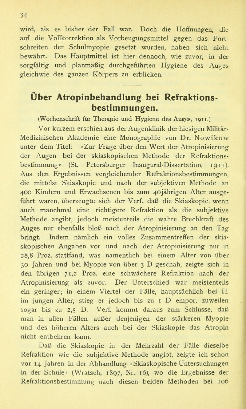 wird, als es bisher der Fall war. Doch die Hoffnungen, die auf die Vollkorrektion als Vorbeugungsmittel gegen das Fort- schreiten der Schulmyopie gesetzt wurden, haben sich nicht bewährt. Das Hauptmtttel ist hier dennoch, wie zuvor, in der sorgfältig und planmäßig durchgeführten Hygiene des Auges gleichwie des ganzen Körpers zu erbUcken. Über Atropinbehandlung bei Refraktions- bestimmungen. (Wochenschrift für Therapie und Hygiene des Auges, 1911.) Vor kurzem erschien aus der Augenklinik der hiesigen Militär- Medizinischen Akademie eine Monographie von Dr. Nowikow unter dem Titel: »Zur Frage über den Wert der Atropinisierung der Augen bei der skiaskopischen Methode der Refraktions- bestimmung« (St. Petersburger Inaugural-Dissertation, 1911). Aus den Ergebnissen vergleichender Refraktionsbestimmungen, die mittelst Skiaskopie und nach der subjektiven Methode an 400 Kindern und Erwachsenen bis zum 40jährigen Alter ausge- führt waren, überzeugte sich der Verf., daß die Skiaskopie, wenn auch manchmal eine richtigere Refraktion als die subjektive Methode angibt, jedoch meistenteils die wahre Brechkraft des Auges nur ebenfalls bloß nach der Atropinisierung an den Tag bringt. Indem nämlich ein volles Zusammentreffen der skia- skopischen Angaben vor und nach der Atropinisierung nur in 28,8 Proz. stattfand, was namentlich bei einem Alter von über 30 Jahren und bei Myopie von über 3 D geschah, zeigte sich in den übrigen 71,2 Proz. eine schwächere Refraktion nach der Atropinisierung als zuvor. Der Unterschied war meistenteils ein geringer; in einem Viertel der Fälle, hauptsächlich bei H. im jungen Alter, stieg er jedoch bis zu i D empor, zuweilen sogar bis zu 2,5 D. Verf. kommt daraus zum Schlüsse, daß man in allen Fällen außer denjenigen der stärkeren Myopie und des höheren Alters auch bei der Skiaskopie das Atropin nicht entbehren kann. Daß die Skiaskopie in der Mehrzahl der Fälle dieselbe Refraktion wie die subjektive Methode angibt, zeigte ich schon vor 14 Jahren in der Abhandlung »Skiaskopische Untersuchungen in der Schule« (Wratsch, 1897, Nr. 16), wo die Ergebnisse der Refraktionsbestimmung nach diesen beiden Methoden bei 106