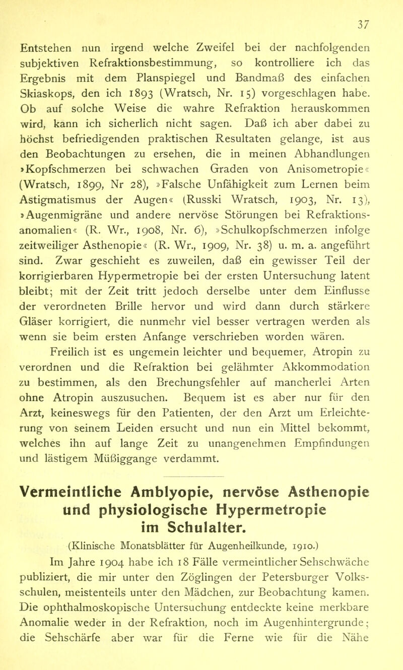 Entstehen nun irgend welche Zweifel bei der nachfolgenden subjektiven Refraktionsbestimmung, so kontrolliere ich das Ergebnis mit dem Planspiegel und Bandmaß des einfachen Skiaskops, den ich 1893 (Wratsch, Nr. 15) vorgeschlagen habe. Ob auf solche Weise die wahre Refraktion herauskommen wird, kann ich sicherlich nicht sagen. Daß ich aber dabei zu höchst befriedigenden praktischen Resultaten gelange, ist aus den Beobachtungen zu ersehen, die in meinen Abhandlungen »Kopfschmerzen bei schwachen Graden von Anisometropie« (Wratsch, 1899, Nr 28), »Falsche Unfähigkeit zum Lernen beim Astigmatismus der Augen« (Russki Wratsch, 1903, Nr. 13), »Augenmigräne und andere nervöse Störungen bei Refraktions- anomalien« (R. Wr., 1908, Nr. 6), »Schulkopfschmerzen infolge zeitweiliger Asthenopie« (R. Wr., 1909, Nr. 38) u. m. a. angeführt sind. Zwar geschieht es zuweilen, daß ein gewisser Teil der korrigierbaren Hypermetropie bei der ersten Untersuchung latent bleibt; mit der Zeit tritt jedoch derselbe unter dem Einflüsse der verordneten Brille hervor und wird dann durch stärkere Gläser korrigiert, die nunmehr viel besser vertragen werden als wenn sie beim ersten Anfange verschrieben worden wären. Freilich ist es ungemein leichter und bequemer, Atropin zu verordnen und die Refraktion bei gelähmter Akkommodation zu bestimmen, als den Brechungsfehler auf mancherlei Arten ohne Atropin auszusuchen. Bequem ist es aber nur für den Arzt, keineswegs für den Patienten, der den Arzt um Erleichte- rung von seinem Leiden ersucht und nun ein Mittel bekommt, welches ihn auf lange Zeit zu unangenehmen Empfindungen und lästigem Müßiggange verdammt. Vermeintliche Amblyopie, nervöse Asthenopie und physiologische Hypermetropie im Schulalter. (Klinische Monatsblätter für Augenheilkunde, 1910.) Im Jahre 1904 habe ich 18 Fälle vermeintUcher Sehschwäche publiziert, die mir unter den Zöglingen der Petersburger Volks- schulen, meistenteils unter den Mädchen, zur Beobachtung kamen. Die ophthalmoskopische Untersuchung entdeckte keine merkbare Anomalie weder in der Refraktion, noch im Augenhintergrunde: die Sehschärfe aber war für die Ferne wie für die Nähe