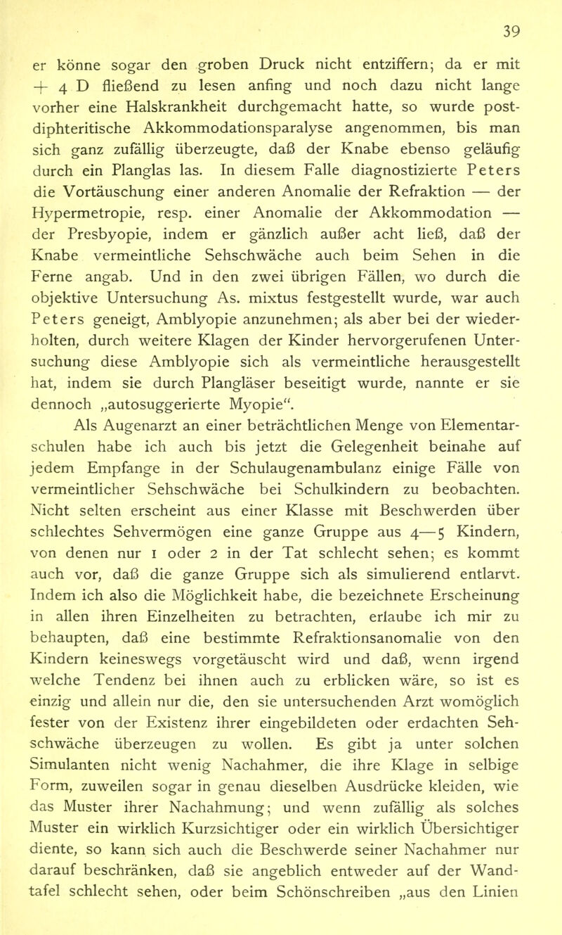 er könne sogar den groben Druck nicht entziffern; da er mit -[- 4 D fließend zu lesen anfing und noch dazu nicht lange vorher eine Halskrankheit durchgemacht hatte, so wurde post- diphteritische Akkommodationsparalyse angenommen, bis man sich ganz zufällig überzeugte, daß der Knabe ebenso geläufig durch ein Planglas las. In diesem Falle diagnostizierte Peters die Vortäuschung einer anderen Anomalie der Refraktion — der Hypermetropie, resp. einer Anomalie der Akkommodation — der Presbyopie, indem er gänzlich außer acht ließ, daß der Knabe vermeintliche Sehschwäche auch beim Sehen in die Ferne angab. Und in den zwei übrigen Fällen, wo durch die objektive Untersuchung As. mixtus festgestellt wurde, war auch Peters geneigt, Amblyopie anzunehmen; als aber bei der wieder- holten, durch weitere Klagen der Kinder hervorgerufenen Unter- suchung diese Amblyopie sich als vermeintliche herausgestellt hat, indem sie durch Plangläser beseitigt wurde, nannte er sie dennoch „autosuggerierte Myopie. Als Augenarzt an einer beträchtlichen Menge von Elementar- schulen habe ich auch bis jetzt die Gelegenheit beinahe auf jedem Empfange in der Schulaugenambulanz einige Fälle von vermeintlicher Sehschwäche bei Schulkindern zu beobachten. Nicht selten erscheint aus einer Klasse mit Beschwerden über schlechtes Sehvermögen eine ganze Gruppe aus 4—5 Kindern, von denen nur i oder 2 in der Tat schlecht sehen; es kommt auch vor, daß die ganze Gruppe sich als simulierend entlarvt. Indem ich also die Möglichkeit habe, die bezeichnete Erscheinung in allen ihren Einzelheiten zu betrachten, erlaube ich mir zu behaupten, daß eine bestimmte Refraktionsanomalie von den Kindern keineswegs vorgetäuscht wird und daß, wenn irgend welche Tendenz bei ihnen auch zu erblicken wäre, so ist es einzig und allein nur die, den sie untersuchenden Arzt womöglich fester von der Existenz ihrer eingebildeten oder erdachten Seh- schwäche überzeugen zu wollen. Es gibt ja unter solchen Simulanten nicht wenig Nachahmer, die ihre Klage in selbige Form, zuweilen sogar in genau dieselben Ausdrücke kleiden, wie das Muster ihrer Nachahmung; und wenn zufällig als solches Muster ein wirklich Kurzsichtiger oder ein wirkUch Übersichtiger diente, so kann sich auch die Beschwerde seiner Nachahmer nur darauf beschränken, daß sie angeblich entweder auf der Wand- tafel schlecht sehen, oder beim Schönschreiben „aus den Linien